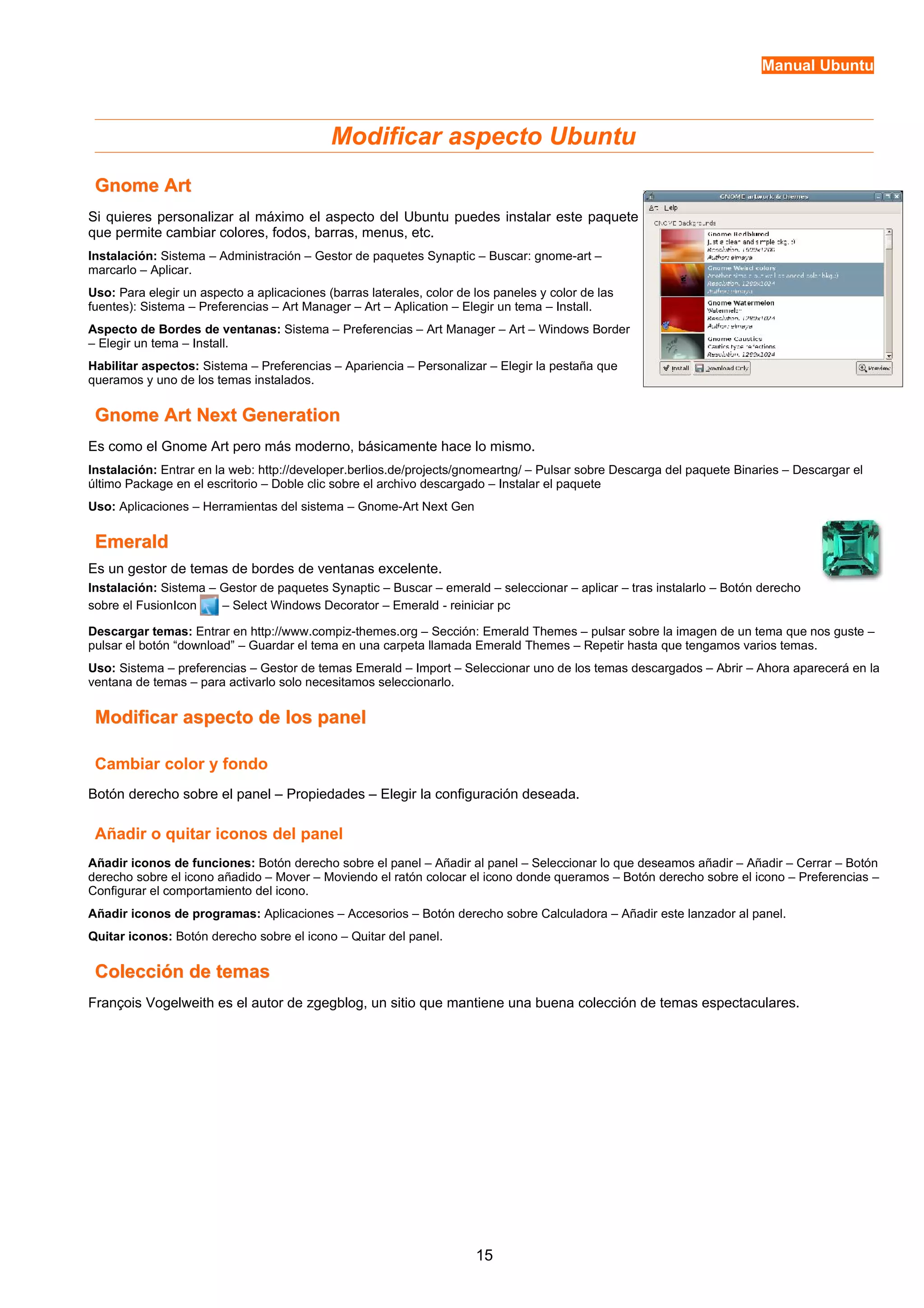 Manual Ubuntu 
Modificar aspecto Ubuntu 
GGnnoommee AArrtt 
Si quieres personalizar al máximo el aspecto del Ubuntu puedes instalar este paquete 
que permite cambiar colores, fodos, barras, menus, etc. 
Instalación: Sistema – Administración – Gestor de paquetes Synaptic – Buscar: gnome-art – 
marcarlo – Aplicar. 
Uso: Para elegir un aspecto a aplicaciones (barras laterales, color de los paneles y color de las 
fuentes): Sistema – Preferencias – Art Manager – Art – Aplication – Elegir un tema – Install. 
Aspecto de Bordes de ventanas: Sistema – Preferencias – Art Manager – Art – Windows Border 
– Elegir un tema – Install. 
Habilitar aspectos: Sistema – Preferencias – Apariencia – Personalizar – Elegir la pestaña que 
queramos y uno de los temas instalados. 
GGnnoommee AArrtt NNeexxtt GGeenneerraattiioonn 
Es como el Gnome Art pero más moderno, básicamente hace lo mismo. 
Instalación: Entrar en la web: http://developer.berlios.de/projects/gnomeartng/ – Pulsar sobre Descarga del paquete Binaries – Descargar el 
último Package en el escritorio – Doble clic sobre el archivo descargado – Instalar el paquete 
Uso: Aplicaciones – Herramientas del sistema – Gnome-Art Next Gen 
EEmmeerraalldd 
Es un gestor de temas de bordes de ventanas excelente. 
Instalación: Sistema – Gestor de paquetes Synaptic – Buscar – emerald – seleccionar – aplicar – tras instalarlo – Botón derecho 
sobre el FusionIcon – Select Windows Decorator – Emerald - reiniciar pc 
Descargar temas: Entrar en http://www.compiz-themes.org – Sección: Emerald Themes – pulsar sobre la imagen de un tema que nos guste – 
pulsar el botón “download” – Guardar el tema en una carpeta llamada Emerald Themes – Repetir hasta que tengamos varios temas. 
Uso: Sistema – preferencias – Gestor de temas Emerald – Import – Seleccionar uno de los temas descargados – Abrir – Ahora aparecerá en la 
ventana de temas – para activarlo solo necesitamos seleccionarlo. 
MMooddiiffiiccaarr aassppeeccttoo ddee llooss ppaanneell 
Cambiar color y fondo 
Botón derecho sobre el panel – Propiedades – Elegir la configuración deseada. 
Añadir o quitar iconos del panel 
Añadir iconos de funciones: Botón derecho sobre el panel – Añadir al panel – Seleccionar lo que deseamos añadir – Añadir – Cerrar – Botón 
derecho sobre el icono añadido – Mover – Moviendo el ratón colocar el icono donde queramos – Botón derecho sobre el icono – Preferencias – 
Configurar el comportamiento del icono. 
Añadir iconos de programas: Aplicaciones – Accesorios – Botón derecho sobre Calculadora – Añadir este lanzador al panel. 
Quitar iconos: Botón derecho sobre el icono – Quitar del panel. 
CCoolleecccciióónn ddee tteemmaass 
François Vogelweith es el autor de zgegblog, un sitio que mantiene una buena colección de temas espectaculares. 
15 
 