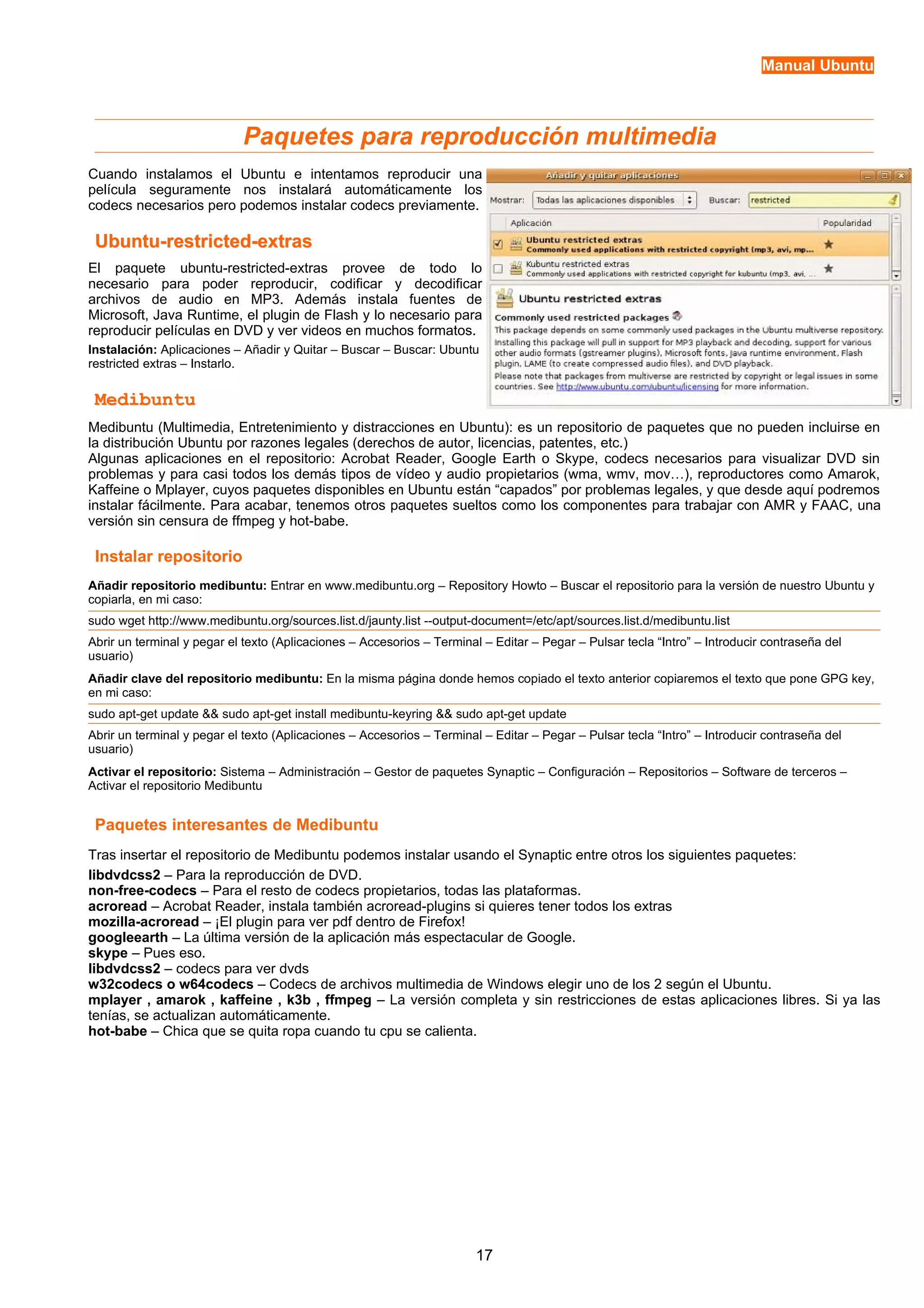 Manual Ubuntu 
Paquetes para reproducción multimedia 
Cuando instalamos el Ubuntu e intentamos reproducir una 
película seguramente nos instalará automáticamente los 
codecs necesarios pero podemos instalar codecs previamente. 
Ubuntu-rreessttrriicctteedd--eexxttrraass 
El paquete ubuntu-restricted-extras provee de todo lo 
necesario para poder reproducir, codificar y decodificar 
archivos de audio en MP3. Además instala fuentes de 
Microsoft, Java Runtime, el plugin de Flash y lo necesario para 
reproducir películas en DVD y ver videos en muchos formatos. 
Instalación: Aplicaciones – Añadir y Quitar – Buscar – Buscar: Ubuntu 
restricted extras – Instarlo. 
MMeeddiibbuunnttuu 
Medibuntu (Multimedia, Entretenimiento y distracciones en Ubuntu): es un repositorio de paquetes que no pueden incluirse en 
la distribución Ubuntu por razones legales (derechos de autor, licencias, patentes, etc.) 
Algunas aplicaciones en el repositorio: Acrobat Reader, Google Earth o Skype, codecs necesarios para visualizar DVD sin 
problemas y para casi todos los demás tipos de vídeo y audio propietarios (wma, wmv, mov…), reproductores como Amarok, 
Kaffeine o Mplayer, cuyos paquetes disponibles en Ubuntu están “capados” por problemas legales, y que desde aquí podremos 
instalar fácilmente. Para acabar, tenemos otros paquetes sueltos como los componentes para trabajar con AMR y FAAC, una 
versión sin censura de ffmpeg y hot-babe. 
Instalar repositorio 
Añadir repositorio medibuntu: Entrar en www.medibuntu.org – Repository Howto – Buscar el repositorio para la versión de nuestro Ubuntu y 
copiarla, en mi caso: 
sudo wget http://www.medibuntu.org/sources.list.d/jaunty.list --output-document=/etc/apt/sources.list.d/medibuntu.list 
Abrir un terminal y pegar el texto (Aplicaciones – Accesorios – Terminal – Editar – Pegar – Pulsar tecla “Intro” – Introducir contraseña del 
usuario) 
Añadir clave del repositorio medibuntu: En la misma página donde hemos copiado el texto anterior copiaremos el texto que pone GPG key, 
en mi caso: 
sudo apt-get update && sudo apt-get install medibuntu-keyring && sudo apt-get update 
Abrir un terminal y pegar el texto (Aplicaciones – Accesorios – Terminal – Editar – Pegar – Pulsar tecla “Intro” – Introducir contraseña del 
usuario) 
Activar el repositorio: Sistema – Administración – Gestor de paquetes Synaptic – Configuración – Repositorios – Software de terceros – 
Activar el repositorio Medibuntu 
Paquetes interesantes de Medibuntu 
Tras insertar el repositorio de Medibuntu podemos instalar usando el Synaptic entre otros los siguientes paquetes: 
libdvdcss2 – Para la reproducción de DVD. 
non-free-codecs – Para el resto de codecs propietarios, todas las plataformas. 
acroread – Acrobat Reader, instala también acroread-plugins si quieres tener todos los extras 
mozilla-acroread – ¡El plugin para ver pdf dentro de Firefox! 
googleearth – La última versión de la aplicación más espectacular de Google. 
skype – Pues eso. 
libdvdcss2 – codecs para ver dvds 
w32codecs o w64codecs – Codecs de archivos multimedia de Windows elegir uno de los 2 según el Ubuntu. 
mplayer , amarok , kaffeine , k3b , ffmpeg – La versión completa y sin restricciones de estas aplicaciones libres. Si ya las 
tenías, se actualizan automáticamente. 
hot-babe – Chica que se quita ropa cuando tu cpu se calienta. 
17 
 
