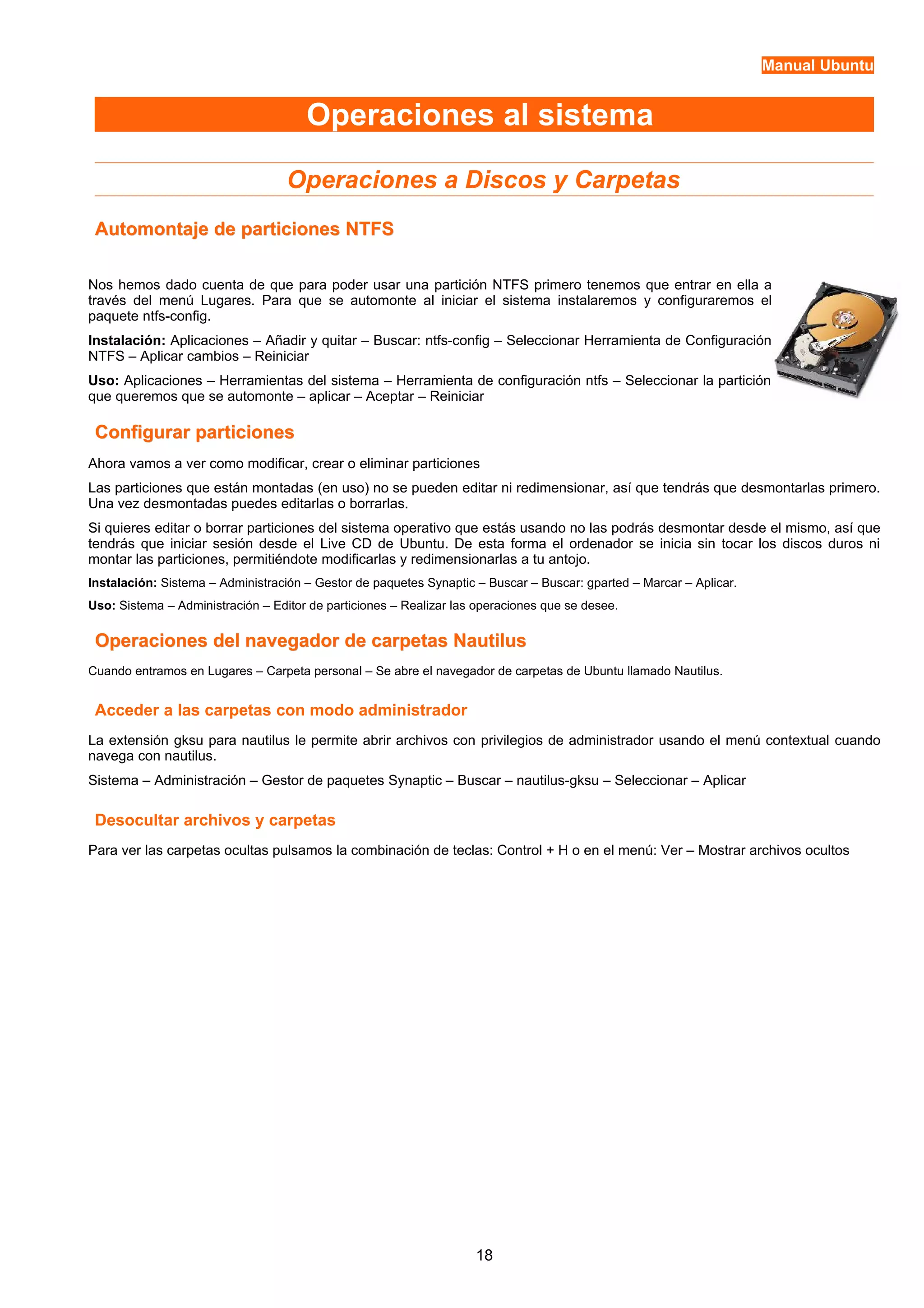 Manual Ubuntu 
Operaciones al sistema 
Operaciones a Discos y Carpetas 
Automontaje ddee ppaarrttiicciioonneess NNTTFFSS 
Nos hemos dado cuenta de que para poder usar una partición NTFS primero tenemos que entrar en ella a 
través del menú Lugares. Para que se automonte al iniciar el sistema instalaremos y configuraremos el 
paquete ntfs-config. 
Instalación: Aplicaciones – Añadir y quitar – Buscar: ntfs-config – Seleccionar Herramienta de Configuración 
NTFS – Aplicar cambios – Reiniciar 
Uso: Aplicaciones – Herramientas del sistema – Herramienta de configuración ntfs – Seleccionar la partición 
que queremos que se automonte – aplicar – Aceptar – Reiniciar 
CCoonnffiigguurraarr ppaarrttiicciioonneess 
Ahora vamos a ver como modificar, crear o eliminar particiones 
Las particiones que están montadas (en uso) no se pueden editar ni redimensionar, así que tendrás que desmontarlas primero. 
Una vez desmontadas puedes editarlas o borrarlas. 
Si quieres editar o borrar particiones del sistema operativo que estás usando no las podrás desmontar desde el mismo, así que 
tendrás que iniciar sesión desde el Live CD de Ubuntu. De esta forma el ordenador se inicia sin tocar los discos duros ni 
montar las particiones, permitiéndote modificarlas y redimensionarlas a tu antojo. 
Instalación: Sistema – Administración – Gestor de paquetes Synaptic – Buscar – Buscar: gparted – Marcar – Aplicar. 
Uso: Sistema – Administración – Editor de particiones – Realizar las operaciones que se desee. 
OOppeerraacciioonneess ddeell nnaavveeggaaddoorr ddee ccaarrppeettaass NNaauuttiilluuss 
Cuando entramos en Lugares – Carpeta personal – Se abre el navegador de carpetas de Ubuntu llamado Nautilus. 
Acceder a las carpetas con modo administrador 
La extensión gksu para nautilus le permite abrir archivos con privilegios de administrador usando el menú contextual cuando 
navega con nautilus. 
Sistema – Administración – Gestor de paquetes Synaptic – Buscar – nautilus-gksu – Seleccionar – Aplicar 
Desocultar archivos y carpetas 
Para ver las carpetas ocultas pulsamos la combinación de teclas: Control + H o en el menú: Ver – Mostrar archivos ocultos 
18 
 