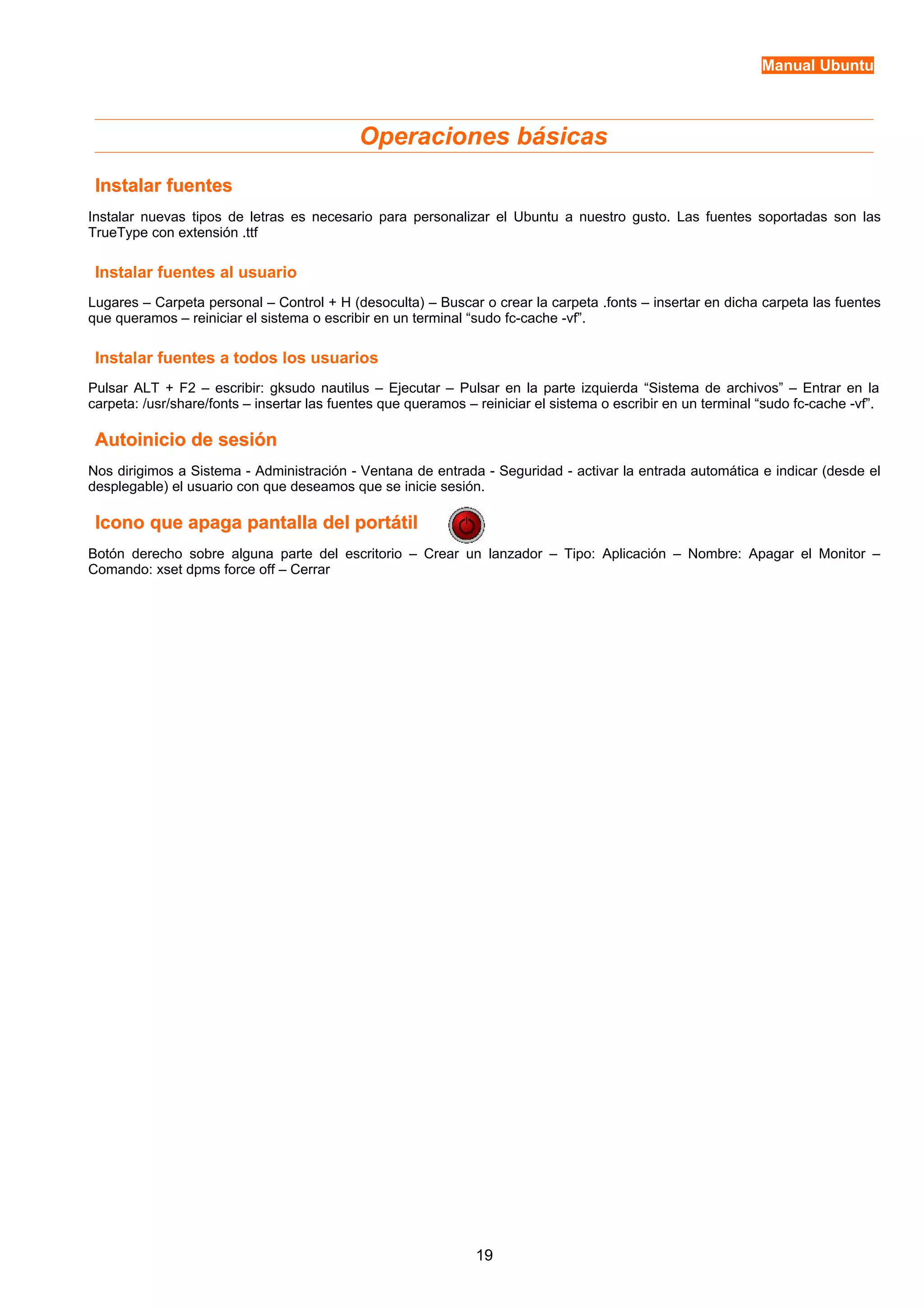Manual Ubuntu 
Operaciones básicas 
IInnssttaallaarr ffuueenntteess 
Instalar nuevas tipos de letras es necesario para personalizar el Ubuntu a nuestro gusto. Las fuentes soportadas son las 
TrueType con extensión .ttf 
Instalar fuentes al usuario 
Lugares – Carpeta personal – Control + H (desoculta) – Buscar o crear la carpeta .fonts – insertar en dicha carpeta las fuentes 
que queramos – reiniciar el sistema o escribir en un terminal “sudo fc-cache -vf”. 
Instalar fuentes a todos los usuarios 
Pulsar ALT + F2 – escribir: gksudo nautilus – Ejecutar – Pulsar en la parte izquierda “Sistema de archivos” – Entrar en la 
carpeta: /usr/share/fonts – insertar las fuentes que queramos – reiniciar el sistema o escribir en un terminal “sudo fc-cache -vf”. 
AAuuttooiinniicciioo ddee sseessiióónn 
Nos dirigimos a Sistema - Administración - Ventana de entrada - Seguridad - activar la entrada automática e indicar (desde el 
desplegable) el usuario con que deseamos que se inicie sesión. 
IIccoonnoo qquuee aappaaggaa ppaannttaallllaa ddeell ppoorrttááttiill 
Botón derecho sobre alguna parte del escritorio – Crear un lanzador – Tipo: Aplicación – Nombre: Apagar el Monitor – 
Comando: xset dpms force off – Cerrar 
19 
 