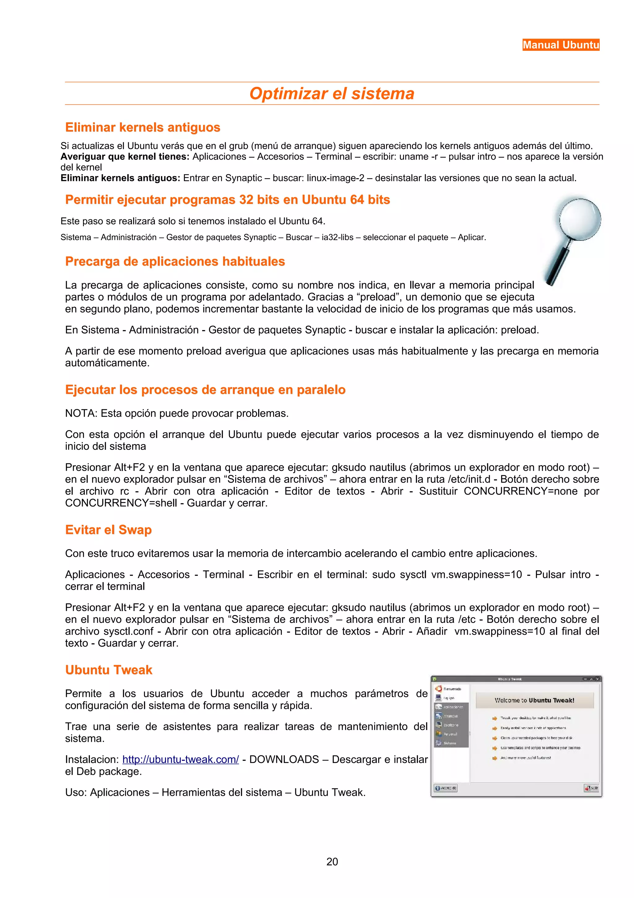 Manual Ubuntu 
Optimizar el sistema 
Eliminar kkeerrnneellss aannttiigguuooss 
Si actualizas el Ubuntu verás que en el grub (menú de arranque) siguen apareciendo los kernels antiguos además del último. 
Averiguar que kernel tienes: Aplicaciones – Accesorios – Terminal – escribir: uname -r – pulsar intro – nos aparece la versión 
del kernel 
Eliminar kernels antiguos: Entrar en Synaptic – buscar: linux-image-2 – desinstalar las versiones que no sean la actual. 
PPeerrmmiittiirr eejjeeccuuttaarr pprrooggrraammaass 3322 bbiittss eenn UUbbuunnttuu 6644 bbiittss 
Este paso se realizará solo si tenemos instalado el Ubuntu 64. 
Sistema – Administración – Gestor de paquetes Synaptic – Buscar – ia32-libs – seleccionar el paquete – Aplicar. 
PPrreeccaarrggaa ddee aapplliiccaacciioonneess hhaabbiittuuaalleess 
La precarga de aplicaciones consiste, como su nombre nos indica, en llevar a memoria principal 
partes o módulos de un programa por adelantado. Gracias a “preload”, un demonio que se ejecuta 
en segundo plano, podemos incrementar bastante la velocidad de inicio de los programas que más usamos. 
En Sistema - Administración - Gestor de paquetes Synaptic - buscar e instalar la aplicación: preload. 
A partir de ese momento preload averigua que aplicaciones usas más habitualmente y las precarga en memoria 
automáticamente. 
EEjjeeccuuttaarr llooss pprroocceessooss ddee aarrrraannqquuee eenn ppaarraalleelloo 
NOTA: Esta opción puede provocar problemas. 
Con esta opción el arranque del Ubuntu puede ejecutar varios procesos a la vez disminuyendo el tiempo de 
inicio del sistema 
Presionar Alt+F2 y en la ventana que aparece ejecutar: gksudo nautilus (abrimos un explorador en modo root) – 
en el nuevo explorador pulsar en “Sistema de archivos” – ahora entrar en la ruta /etc/init.d - Botón derecho sobre 
el archivo rc - Abrir con otra aplicación - Editor de textos - Abrir - Sustituir CONCURRENCY=none por 
CONCURRENCY=shell - Guardar y cerrar. 
EEvviittaarr eell SSwwaapp 
Con este truco evitaremos usar la memoria de intercambio acelerando el cambio entre aplicaciones. 
Aplicaciones - Accesorios - Terminal - Escribir en el terminal: sudo sysctl vm.swappiness=10 - Pulsar intro - 
cerrar el terminal 
Presionar Alt+F2 y en la ventana que aparece ejecutar: gksudo nautilus (abrimos un explorador en modo root) – 
en el nuevo explorador pulsar en “Sistema de archivos” – ahora entrar en la ruta /etc - Botón derecho sobre el 
archivo sysctl.conf - Abrir con otra aplicación - Editor de textos - Abrir - Añadir vm.swappiness=10 al final del 
texto - Guardar y cerrar. 
UUbbuunnttuu TTwweeaakk 
Permite a los usuarios de Ubuntu acceder a muchos parámetros de 
configuración del sistema de forma sencilla y rápida. 
Trae una serie de asistentes para realizar tareas de mantenimiento del 
sistema. 
Instalacion: http://ubuntu-tweak.com/ - DOWNLOADS – Descargar e instalar 
el Deb package. 
Uso: Aplicaciones – Herramientas del sistema – Ubuntu Tweak. 
20 
 