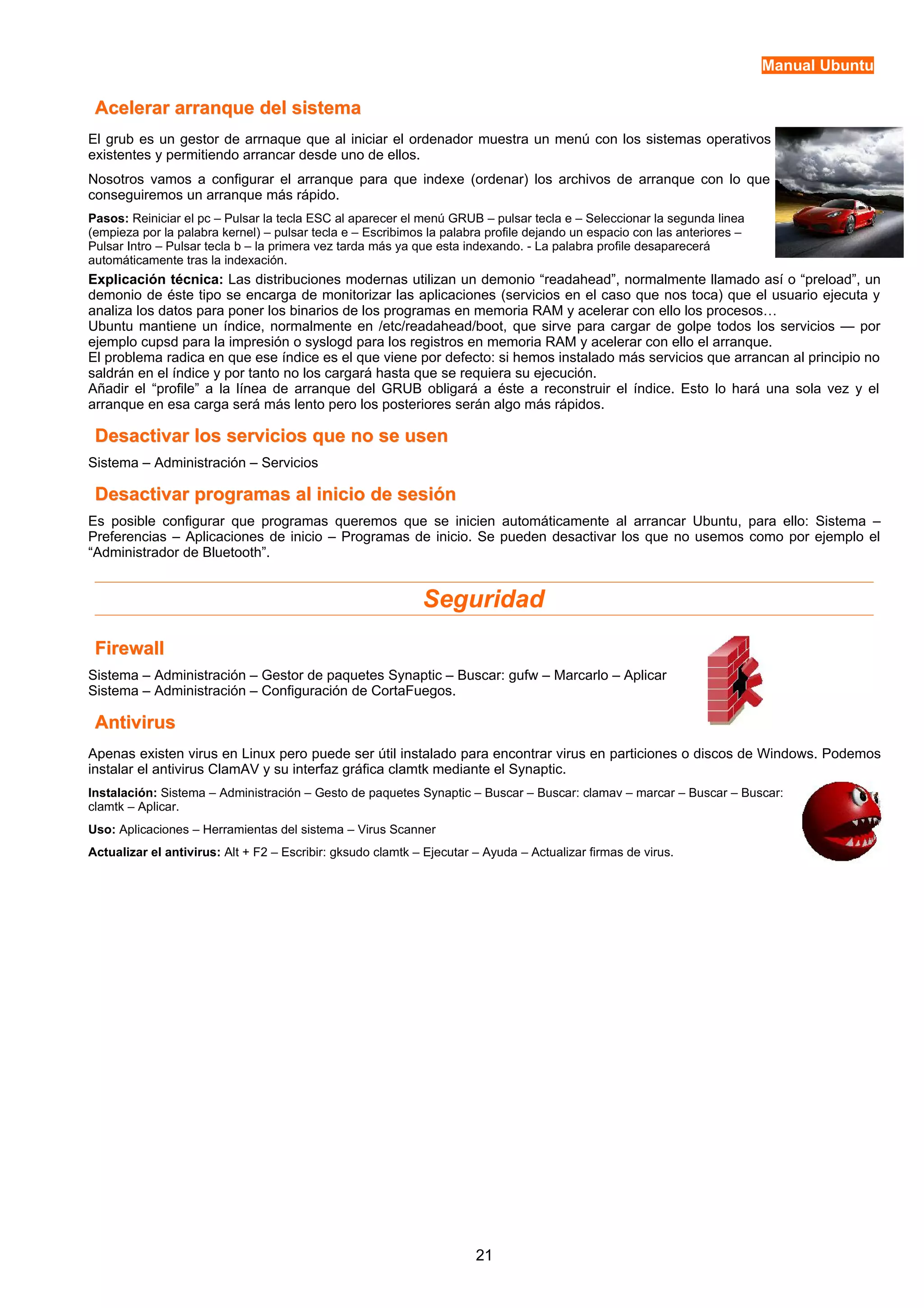 Manual Ubuntu 
Acelerar aarrrraannqquuee ddeell ssiisstteemmaa 
El grub es un gestor de arrnaque que al iniciar el ordenador muestra un menú con los sistemas operativos 
existentes y permitiendo arrancar desde uno de ellos. 
Nosotros vamos a configurar el arranque para que indexe (ordenar) los archivos de arranque con lo que 
conseguiremos un arranque más rápido. 
Pasos: Reiniciar el pc – Pulsar la tecla ESC al aparecer el menú GRUB – pulsar tecla e – Seleccionar la segunda linea 
(empieza por la palabra kernel) – pulsar tecla e – Escribimos la palabra profile dejando un espacio con las anteriores – 
Pulsar Intro – Pulsar tecla b – la primera vez tarda más ya que esta indexando. - La palabra profile desaparecerá 
automáticamente tras la indexación. 
Explicación técnica: Las distribuciones modernas utilizan un demonio “readahead”, normalmente llamado así o “preload”, un 
demonio de éste tipo se encarga de monitorizar las aplicaciones (servicios en el caso que nos toca) que el usuario ejecuta y 
analiza los datos para poner los binarios de los programas en memoria RAM y acelerar con ello los procesos… 
Ubuntu mantiene un índice, normalmente en /etc/readahead/boot, que sirve para cargar de golpe todos los servicios — por 
ejemplo cupsd para la impresión o syslogd para los registros en memoria RAM y acelerar con ello el arranque. 
El problema radica en que ese índice es el que viene por defecto: si hemos instalado más servicios que arrancan al principio no 
saldrán en el índice y por tanto no los cargará hasta que se requiera su ejecución. 
Añadir el “profile” a la línea de arranque del GRUB obligará a éste a reconstruir el índice. Esto lo hará una sola vez y el 
arranque en esa carga será más lento pero los posteriores serán algo más rápidos. 
DDeessaaccttiivvaarr llooss sseerrvviicciiooss qquuee nnoo ssee uusseenn 
Sistema – Administración – Servicios 
DDeessaaccttiivvaarr pprrooggrraammaass aall iinniicciioo ddee sseessiióónn 
Es posible configurar que programas queremos que se inicien automáticamente al arrancar Ubuntu, para ello: Sistema – 
Preferencias – Aplicaciones de inicio – Programas de inicio. Se pueden desactivar los que no usemos como por ejemplo el 
“Administrador de Bluetooth”. 
Seguridad 
FFiirreewwaallll 
Sistema – Administración – Gestor de paquetes Synaptic – Buscar: gufw – Marcarlo – Aplicar 
Sistema – Administración – Configuración de CortaFuegos. 
AAnnttiivviirruuss 
Apenas existen virus en Linux pero puede ser útil instalado para encontrar virus en particiones o discos de Windows. Podemos 
instalar el antivirus ClamAV y su interfaz gráfica clamtk mediante el Synaptic. 
Instalación: Sistema – Administración – Gesto de paquetes Synaptic – Buscar – Buscar: clamav – marcar – Buscar – Buscar: 
clamtk – Aplicar. 
Uso: Aplicaciones – Herramientas del sistema – Virus Scanner 
Actualizar el antivirus: Alt + F2 – Escribir: gksudo clamtk – Ejecutar – Ayuda – Actualizar firmas de virus. 
21 
 