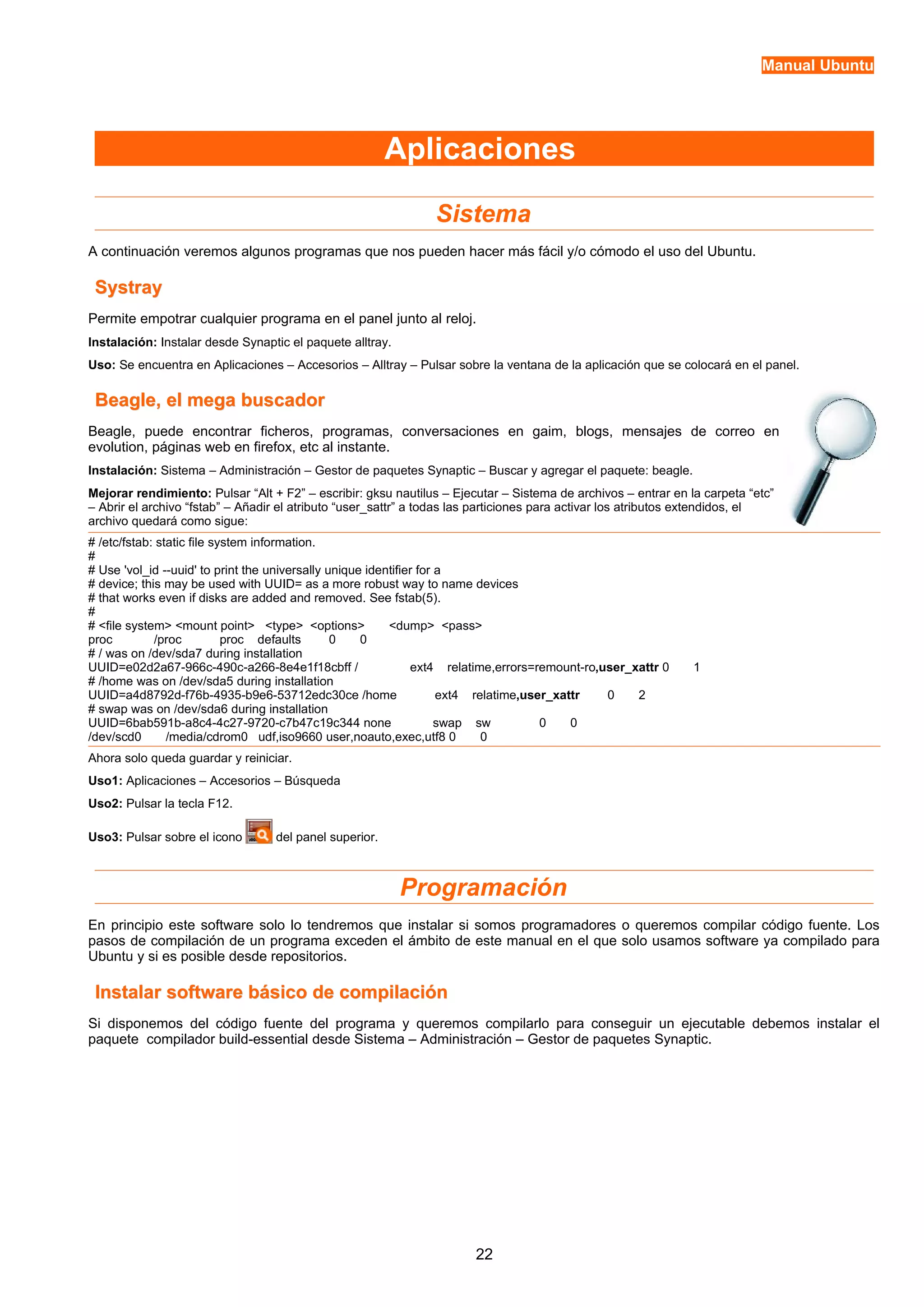 Manual Ubuntu 
Aplicaciones 
Sistema 
A continuación veremos algunos programas que nos pueden hacer más fácil y/o cómodo el uso del Ubuntu. 
SSyyssttrraayy 
Permite empotrar cualquier programa en el panel junto al reloj. 
Instalación: Instalar desde Synaptic el paquete alltray. 
Uso: Se encuentra en Aplicaciones – Accesorios – Alltray – Pulsar sobre la ventana de la aplicación que se colocará en el panel. 
BBeeaaggllee,, eell mmeeggaa bbuussccaaddoorr 
Beagle, puede encontrar ficheros, programas, conversaciones en gaim, blogs, mensajes de correo en 
evolution, páginas web en firefox, etc al instante. 
Instalación: Sistema – Administración – Gestor de paquetes Synaptic – Buscar y agregar el paquete: beagle. 
Mejorar rendimiento: Pulsar “Alt + F2” – escribir: gksu nautilus – Ejecutar – Sistema de archivos – entrar en la carpeta “etc” 
– Abrir el archivo “fstab” – Añadir el atributo “user_sattr” a todas las particiones para activar los atributos extendidos, el 
archivo quedará como sigue: 
# /etc/fstab: static file system information. 
## 
Use 'vol_id --uuid' to print the universally unique identifier for a 
# device; this may be used with UUID= as a more robust way to name devices 
# that works even if disks are added and removed. See fstab(5). 
## 
<file system> <mount point> <type> <options> <dump> <pass> 
proc /proc proc defaults 0 0 
# / was on /dev/sda7 during installation 
UUID=e02d2a67-966c-490c-a266-8e4e1f18cbff / ext4 relatime,errors=remount-ro,user_xattr 0 1 
# /home was on /dev/sda5 during installation 
UUID=a4d8792d-f76b-4935-b9e6-53712edc30ce /home ext4 relatime,user_xattr 0 2 
# swap was on /dev/sda6 during installation 
UUID=6bab591b-a8c4-4c27-9720-c7b47c19c344 none swap sw 0 0 
/dev/scd0 /media/cdrom0 udf,iso9660 user,noauto,exec,utf8 0 0 
Ahora solo queda guardar y reiniciar. 
Uso1: Aplicaciones – Accesorios – Búsqueda 
Uso2: Pulsar la tecla F12. 
Uso3: Pulsar sobre el icono del panel superior. 
Programación 
En principio este software solo lo tendremos que instalar si somos programadores o queremos compilar código fuente. Los 
pasos de compilación de un programa exceden el ámbito de este manual en el que solo usamos software ya compilado para 
Ubuntu y si es posible desde repositorios. 
IInnssttaallaarr ssooffttwwaarree bbáássiiccoo ddee ccoommppiillaacciióónn 
Si disponemos del código fuente del programa y queremos compilarlo para conseguir un ejecutable debemos instalar el 
paquete compilador build-essential desde Sistema – Administración – Gestor de paquetes Synaptic. 
22 
 