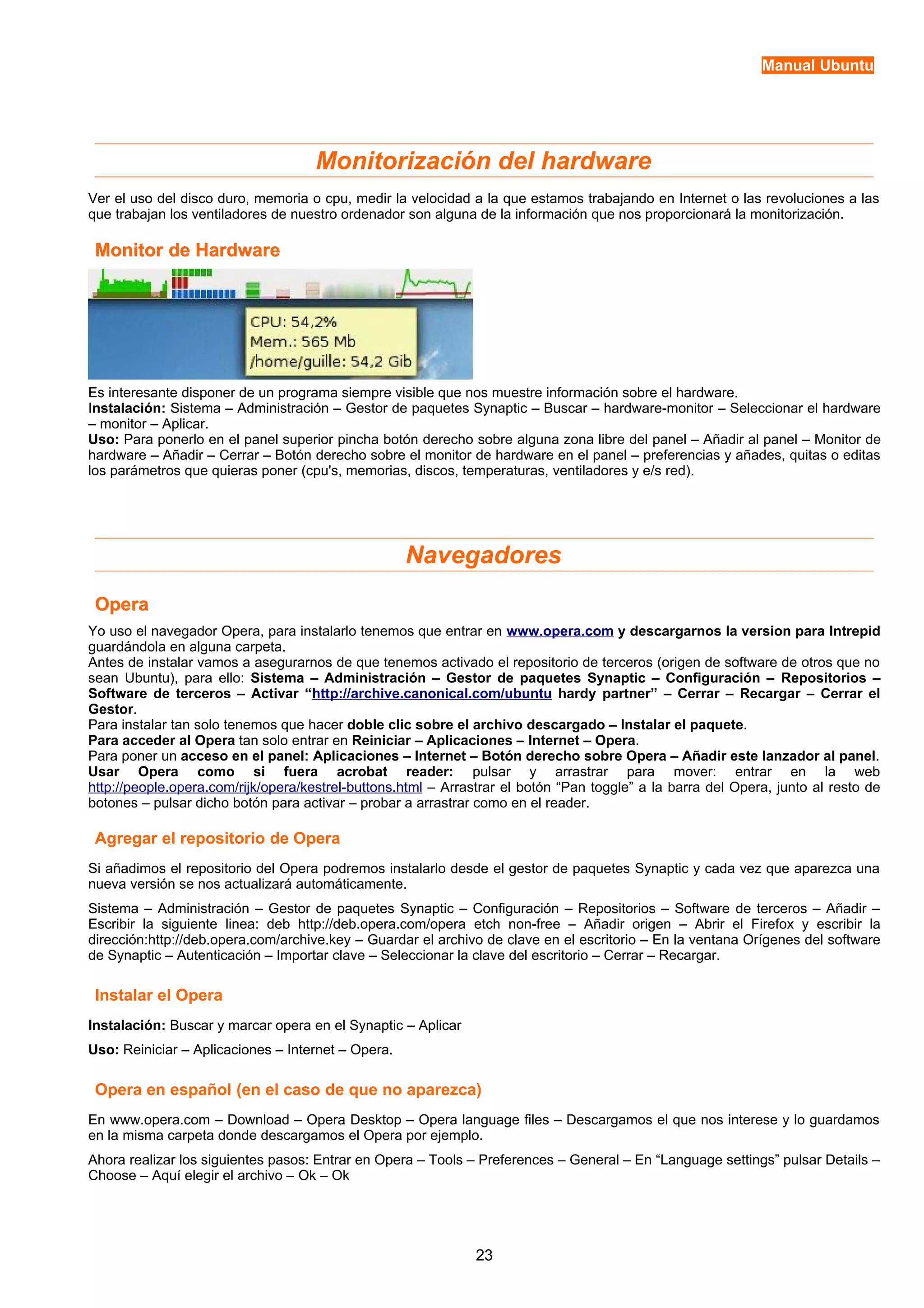 Manual Ubuntu 
Monitorización del hardware 
Ver el uso del disco duro, memoria o cpu, medir la velocidad a la que estamos trabajando en Internet o las revoluciones a las 
que trabajan los ventiladores de nuestro ordenador son alguna de la información que nos proporcionará la monitorización. 
MMoonniittoorr ddee HHaarrddwwaarree 
Es interesante disponer de un programa siempre visible que nos muestre información sobre el hardware. 
Instalación: Sistema – Administración – Gestor de paquetes Synaptic – Buscar – hardware-monitor – Seleccionar el hardware 
– monitor – Aplicar. 
Uso: Para ponerlo en el panel superior pincha botón derecho sobre alguna zona libre del panel – Añadir al panel – Monitor de 
hardware – Añadir – Cerrar – Botón derecho sobre el monitor de hardware en el panel – preferencias y añades, quitas o editas 
los parámetros que quieras poner (cpu's, memorias, discos, temperaturas, ventiladores y e/s red). 
Navegadores 
OOppeerraa 
Yo uso el navegador Opera, para instalarlo tenemos que entrar en www.opera.com y descargarnos la version para Intrepid 
guardándola en alguna carpeta. 
Antes de instalar vamos a asegurarnos de que tenemos activado el repositorio de terceros (origen de software de otros que no 
sean Ubuntu), para ello: Sistema – Administración – Gestor de paquetes Synaptic – Configuración – Repositorios – 
Software de terceros – Activar “http://archive.canonical.com/ubuntu hardy partner” – Cerrar – Recargar – Cerrar el 
Gestor. 
Para instalar tan solo tenemos que hacer doble clic sobre el archivo descargado – Instalar el paquete. 
Para acceder al Opera tan solo entrar en Reiniciar – Aplicaciones – Internet – Opera. 
Para poner un acceso en el panel: Aplicaciones – Internet – Botón derecho sobre Opera – Añadir este lanzador al panel. 
Usar Opera como si fuera acrobat reader: pulsar y arrastrar para mover: entrar en la web 
http://people.opera.com/rijk/opera/kestrel-buttons.html – Arrastrar el botón “Pan toggle” a la barra del Opera, junto al resto de 
botones – pulsar dicho botón para activar – probar a arrastrar como en el reader. 
Agregar el repositorio de Opera 
Si añadimos el repositorio del Opera podremos instalarlo desde el gestor de paquetes Synaptic y cada vez que aparezca una 
nueva versión se nos actualizará automáticamente. 
Sistema – Administración – Gestor de paquetes Synaptic – Configuración – Repositorios – Software de terceros – Añadir – 
Escribir la siguiente linea: deb http://deb.opera.com/opera etch non-free – Añadir origen – Abrir el Firefox y escribir la 
dirección:http://deb.opera.com/archive.key – Guardar el archivo de clave en el escritorio – En la ventana Orígenes del software 
de Synaptic – Autenticación – Importar clave – Seleccionar la clave del escritorio – Cerrar – Recargar. 
Instalar el Opera 
Instalación: Buscar y marcar opera en el Synaptic – Aplicar 
Uso: Reiniciar – Aplicaciones – Internet – Opera. 
Opera en español (en el caso de que no aparezca) 
En www.opera.com – Download – Opera Desktop – Opera language files – Descargamos el que nos interese y lo guardamos 
en la misma carpeta donde descargamos el Opera por ejemplo. 
Ahora realizar los siguientes pasos: Entrar en Opera – Tools – Preferences – General – En “Language settings” pulsar Details – 
Choose – Aquí elegir el archivo – Ok – Ok 
23 
 