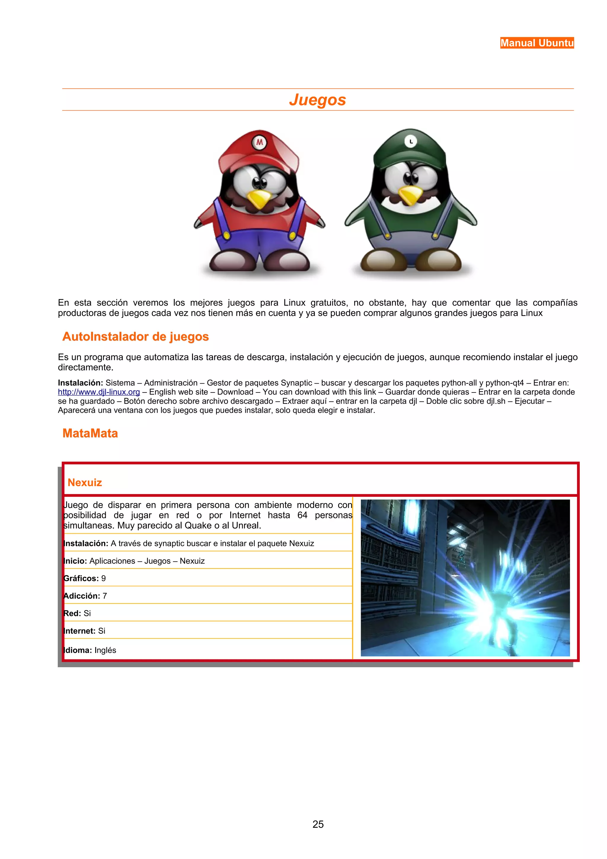 Manual Ubuntu 
Juegos 
En esta sección veremos los mejores juegos para Linux gratuitos, no obstante, hay que comentar que las compañías 
productoras de juegos cada vez nos tienen más en cuenta y ya se pueden comprar algunos grandes juegos para Linux 
AutoInstalador ddee jjuueeggooss 
Es un programa que automatiza las tareas de descarga, instalación y ejecución de juegos, aunque recomiendo instalar el juego 
directamente. 
Instalación: Sistema – Administración – Gestor de paquetes Synaptic – buscar y descargar los paquetes python-all y python-qt4 – Entrar en: 
http://www.djl-linux.org – English web site – Download – You can download with this link – Guardar donde quieras – Entrar en la carpeta donde 
se ha guardado – Botón derecho sobre archivo descargado – Extraer aquí – entrar en la carpeta djl – Doble clic sobre djl.sh – Ejecutar – 
Aparecerá una ventana con los juegos que puedes instalar, solo queda elegir e instalar. 
MMaattaaMMaattaa 
Nexuiz 
Juego de disparar en primera persona con ambiente moderno con 
posibilidad de jugar en red o por Internet hasta 64 personas 
simultaneas. Muy parecido al Quake o al Unreal. 
Instalación: A través de synaptic buscar e instalar el paquete Nexuiz 
Inicio: Aplicaciones – Juegos – Nexuiz 
Gráficos: 9 
Adicción: 7 
Red: Si 
Internet: Si 
Idioma: Inglés 
25 
 