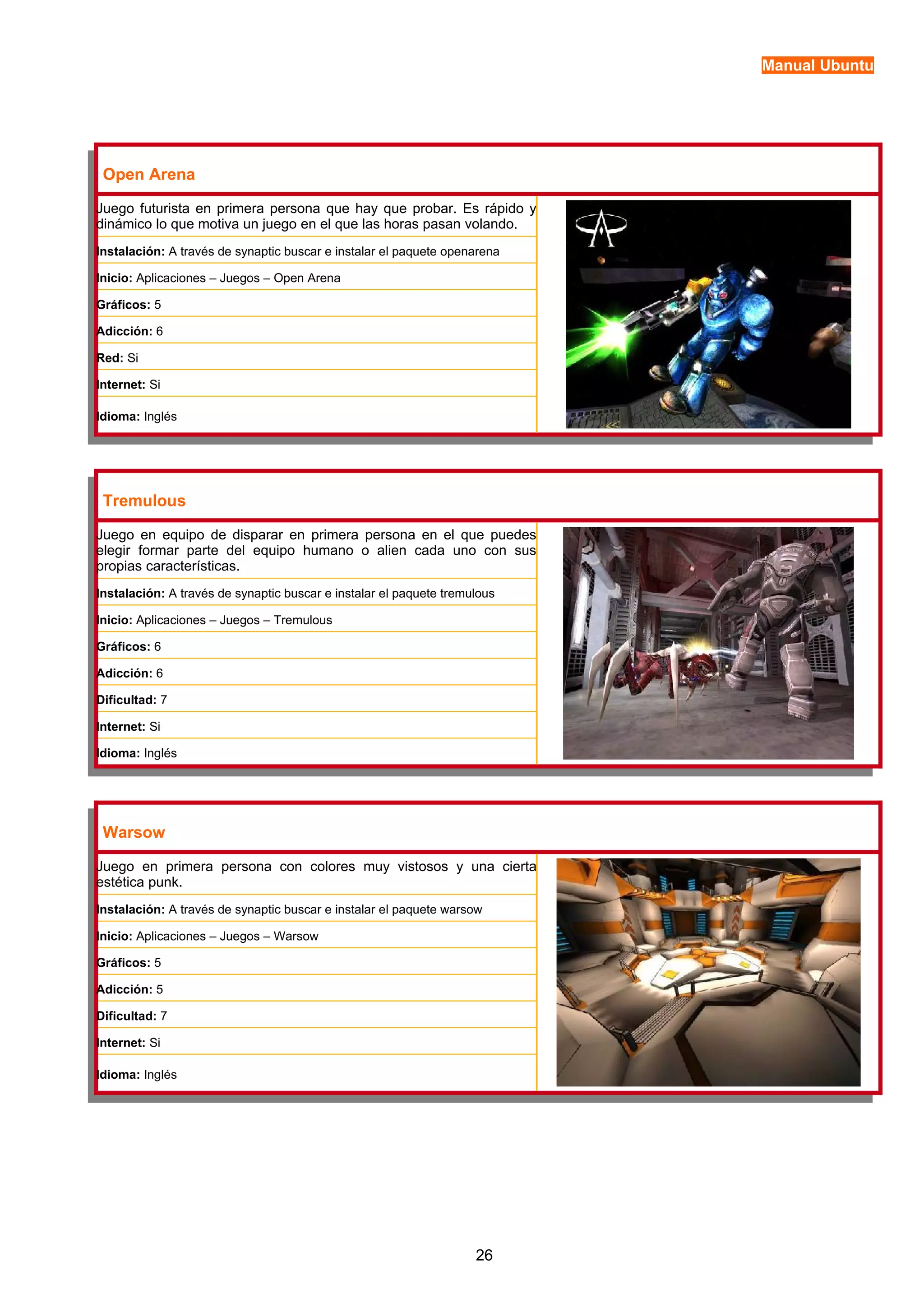 Manual Ubuntu 
Open Arena 
Juego futurista en primera persona que hay que probar. Es rápido y 
dinámico lo que motiva un juego en el que las horas pasan volando. 
Instalación: A través de synaptic buscar e instalar el paquete openarena 
Inicio: Aplicaciones – Juegos – Open Arena 
Gráficos: 5 
Adicción: 6 
Red: Si 
Internet: Si 
Idioma: Inglés 
Tremulous 
Juego en equipo de disparar en primera persona en el que puedes 
elegir formar parte del equipo humano o alien cada uno con sus 
propias características. 
Instalación: A través de synaptic buscar e instalar el paquete tremulous 
Inicio: Aplicaciones – Juegos – Tremulous 
Gráficos: 6 
Adicción: 6 
Dificultad: 7 
Internet: Si 
Idioma: Inglés 
Warsow 
Juego en primera persona con colores muy vistosos y una cierta 
estética punk. 
Instalación: A través de synaptic buscar e instalar el paquete warsow 
Inicio: Aplicaciones – Juegos – Warsow 
Gráficos: 5 
Adicción: 5 
Dificultad: 7 
Internet: Si 
Idioma: Inglés 
26 
 