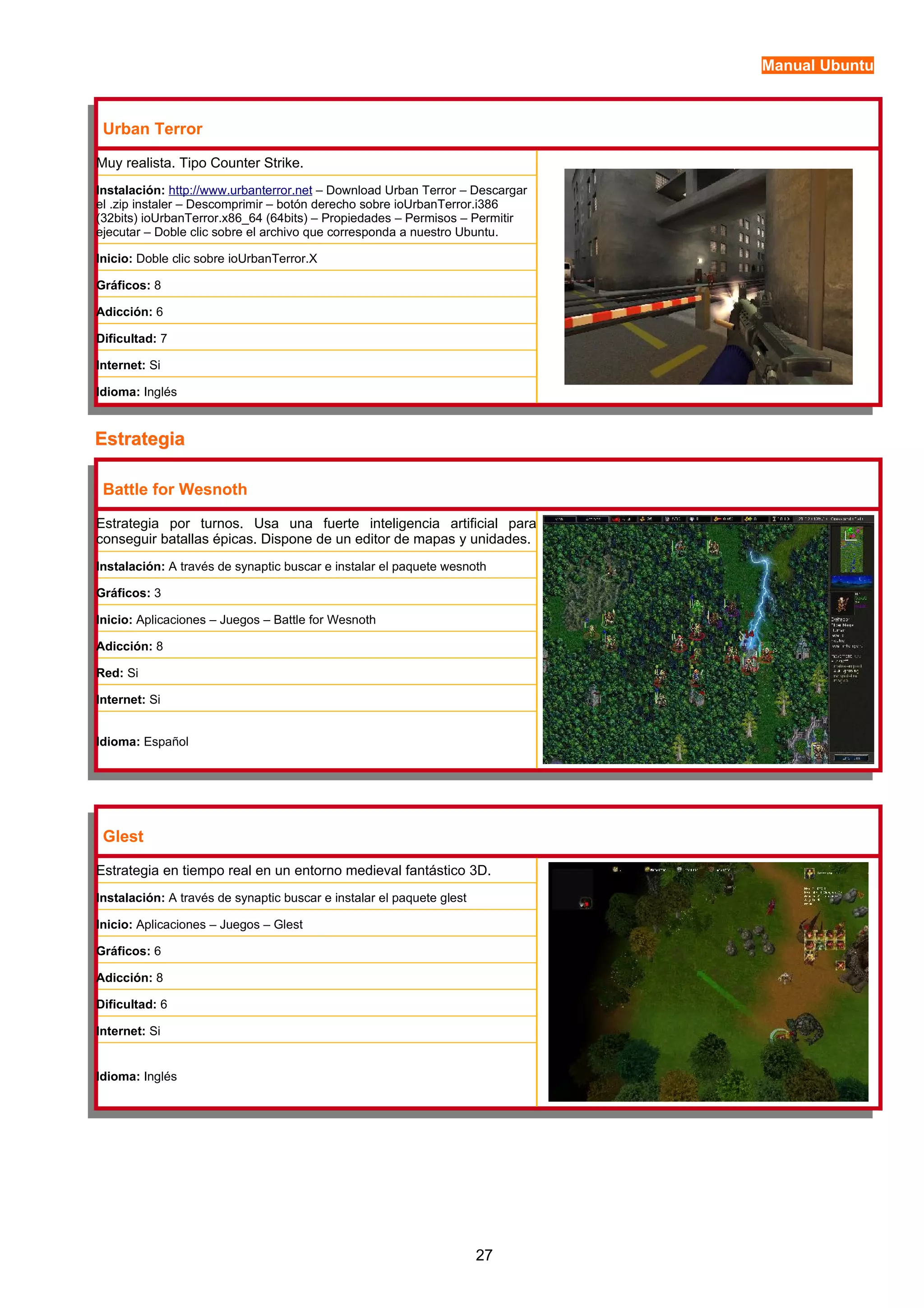 Manual Ubuntu 
Urban Terror 
Muy realista. Tipo Counter Strike. 
Instalación: http://www.urbanterror.net – Download Urban Terror – Descargar 
el .zip instaler – Descomprimir – botón derecho sobre ioUrbanTerror.i386 
(32bits) ioUrbanTerror.x86_64 (64bits) – Propiedades – Permisos – Permitir 
ejecutar – Doble clic sobre el archivo que corresponda a nuestro Ubuntu. 
Inicio: Doble clic sobre ioUrbanTerror.X 
Gráficos: 8 
Adicción: 6 
Dificultad: 7 
Internet: Si 
Idioma: Inglés 
EEssttrraatteeggiiaa 
Battle for Wesnoth 
Estrategia por turnos. Usa una fuerte inteligencia artificial para 
conseguir batallas épicas. Dispone de un editor de mapas y unidades. 
Instalación: A través de synaptic buscar e instalar el paquete wesnoth 
Gráficos: 3 
Inicio: Aplicaciones – Juegos – Battle for Wesnoth 
Adicción: 8 
Red: Si 
Internet: Si 
Idioma: Español 
Glest 
Estrategia en tiempo real en un entorno medieval fantástico 3D. 
Instalación: A través de synaptic buscar e instalar el paquete glest 
Inicio: Aplicaciones – Juegos – Glest 
Gráficos: 6 
Adicción: 8 
Dificultad: 6 
Internet: Si 
Idioma: Inglés 
27 
 
