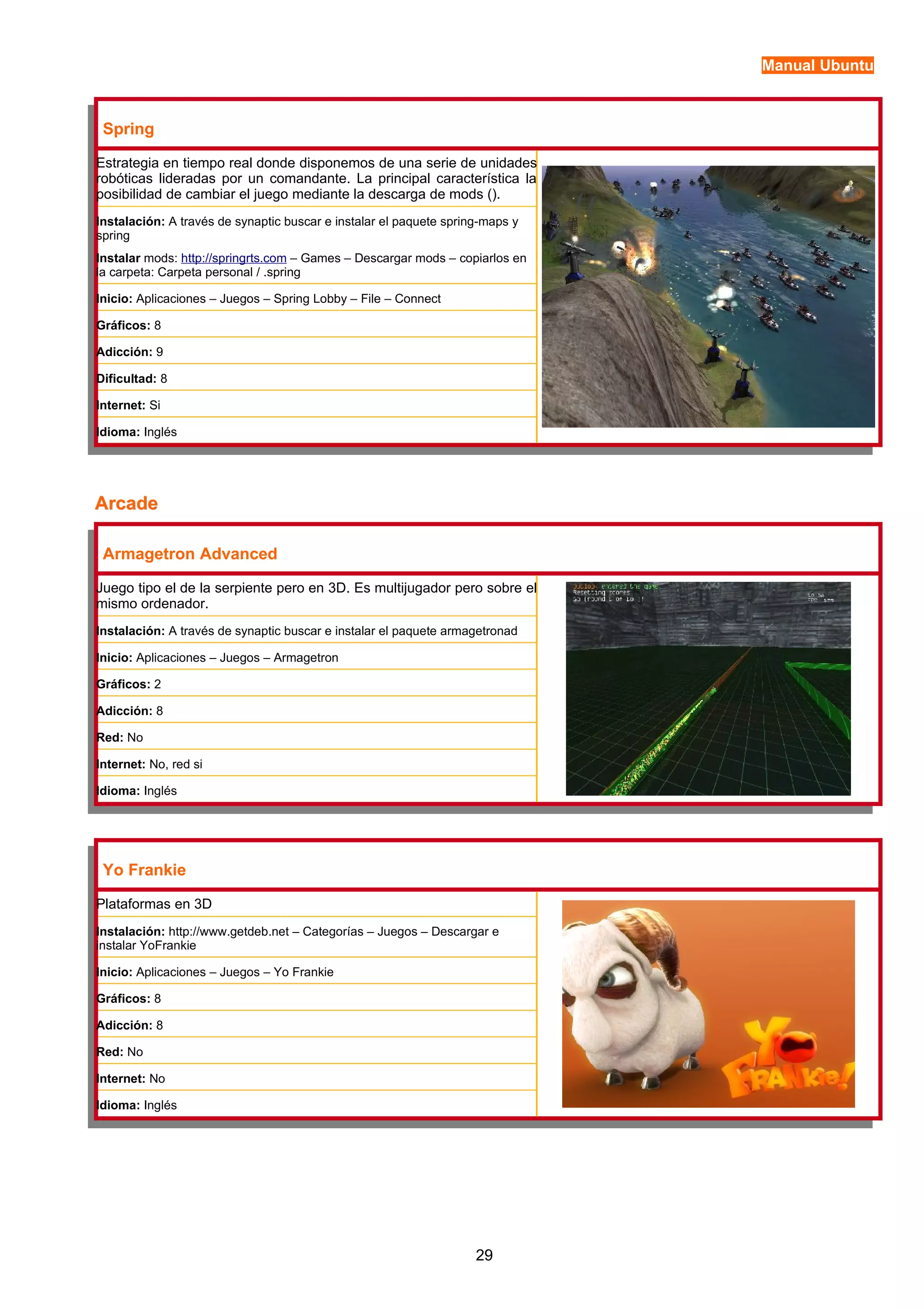 Manual Ubuntu 
Spring 
Estrategia en tiempo real donde disponemos de una serie de unidades 
robóticas lideradas por un comandante. La principal característica la 
posibilidad de cambiar el juego mediante la descarga de mods (). 
Instalación: A través de synaptic buscar e instalar el paquete spring-maps y 
spring 
Instalar mods: http://springrts.com – Games – Descargar mods – copiarlos en 
la carpeta: Carpeta personal / .spring 
Inicio: Aplicaciones – Juegos – Spring Lobby – File – Connect 
Gráficos: 8 
Adicción: 9 
Dificultad: 8 
Internet: Si 
Idioma: Inglés 
AArrccaaddee 
Armagetron Advanced 
Juego tipo el de la serpiente pero en 3D. Es multijugador pero sobre el 
mismo ordenador. 
Instalación: A través de synaptic buscar e instalar el paquete armagetronad 
Inicio: Aplicaciones – Juegos – Armagetron 
Gráficos: 2 
Adicción: 8 
Red: No 
Internet: No, red si 
Idioma: Inglés 
Yo Frankie 
Plataformas en 3D 
Instalación: http://www.getdeb.net – Categorías – Juegos – Descargar e 
instalar YoFrankie 
Inicio: Aplicaciones – Juegos – Yo Frankie 
Gráficos: 8 
Adicción: 8 
Red: No 
Internet: No 
Idioma: Inglés 
29 
 
