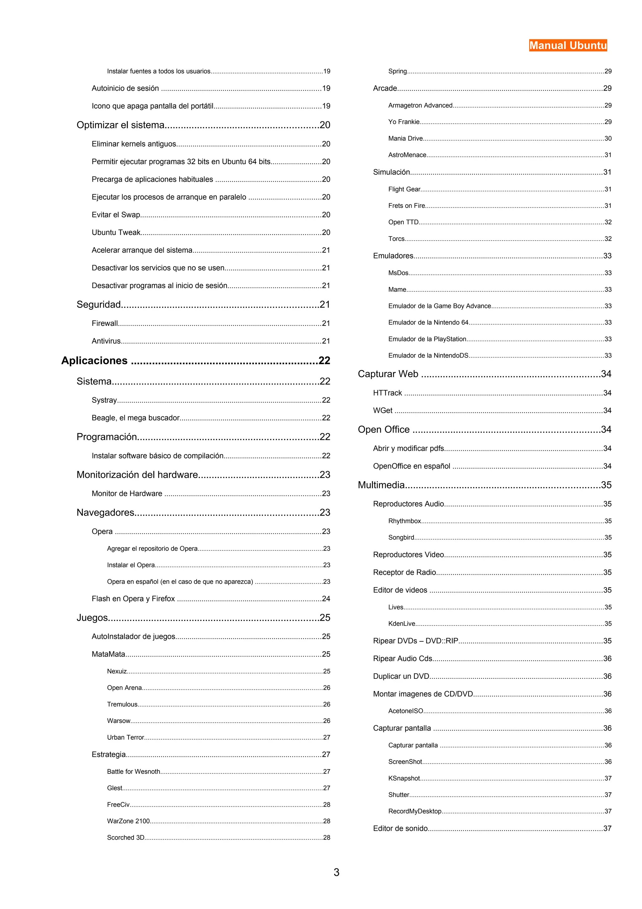 Manual Ubuntu 
Instalar fuentes a todos los usuarios.............................................................19 
Autoinicio de sesión ..............................................................................19 
Icono que apaga pantalla del portátil....................................................19 
Optimizar el sistema.........................................................20 
Eliminar kernels antiguos.......................................................................20 
Permitir ejecutar programas 32 bits en Ubuntu 64 bits.........................20 
Precarga de aplicaciones habituales ....................................................20 
Ejecutar los procesos de arranque en paralelo ...................................20 
Evitar el Swap........................................................................................20 
Ubuntu Tweak........................................................................................20 
Acelerar arranque del sistema...............................................................21 
Desactivar los servicios que no se usen...............................................21 
Desactivar programas al inicio de sesión..............................................21 
Seguridad.........................................................................21 
Firewall...................................................................................................21 
Antivirus..................................................................................................21 
Aplicaciones ..............................................................22 
Sistema.............................................................................22 
Systray....................................................................................................22 
Beagle, el mega buscador.....................................................................22 
Programación...................................................................22 
Instalar software básico de compilación................................................22 
Monitorización del hardware.............................................23 
Monitor de Hardware ............................................................................23 
Navegadores....................................................................23 
Opera .....................................................................................................23 
Agregar el repositorio de Opera....................................................................23 
Instalar el Opera...........................................................................................23 
Opera en español (en el caso de que no aparezca) .....................................23 
Flash en Opera y Firefox ......................................................................24 
Juegos..............................................................................25 
AutoInstalador de juegos.......................................................................25 
MataMata...............................................................................................25 
Nexuiz...........................................................................................................25 
Open Arena..................................................................................................26 
Tremulous.....................................................................................................26 
Warsow.........................................................................................................26 
Urban Terror.................................................................................................27 
Estrategia...............................................................................................27 
Battle for Wesnoth........................................................................................27 
Glest.............................................................................................................27 
FreeCiv.........................................................................................................28 
WarZone 2100..............................................................................................28 
Scorched 3D.................................................................................................28 
Spring...........................................................................................................29 
Arcade....................................................................................................29 
Armagetron Advanced..................................................................................29 
Yo Frankie....................................................................................................29 
Mania Drive...................................................................................................30 
AstroMenace.................................................................................................31 
Simulación..............................................................................................31 
Flight Gear....................................................................................................31 
Frets on Fire.................................................................................................31 
Open TTD.....................................................................................................32 
Torcs.............................................................................................................32 
Emuladores............................................................................................33 
MsDos..........................................................................................................33 
Mame............................................................................................................33 
Emulador de la Game Boy Advance.............................................................33 
Emulador de la Nintendo 64..........................................................................33 
Emulador de la PlayStation...........................................................................33 
Emulador de la NintendoDS..........................................................................33 
Capturar Web ..................................................................34 
HTTrack .................................................................................................34 
WGet .....................................................................................................34 
Open Office .....................................................................34 
Abrir y modificar pdfs.............................................................................34 
OpenOffice en español .........................................................................34 
Multimedia........................................................................35 
Reproductores Audio.............................................................................35 
Rhythmbox....................................................................................................35 
Songbird.......................................................................................................35 
Reproductores Video.............................................................................35 
Receptor de Radio.................................................................................35 
Editor de videos ....................................................................................35 
Lives.............................................................................................................35 
KdenLive.......................................................................................................35 
Ripear DVDs – DVD::RIP......................................................................35 
Ripear Audio Cds...................................................................................36 
Duplicar un DVD....................................................................................36 
Montar imagenes de CD/DVD...............................................................36 
AcetoneISO..................................................................................................36 
Capturar pantalla ...................................................................................36 
Capturar pantalla .........................................................................................36 
ScreenShot...................................................................................................36 
KSnapshot....................................................................................................37 
Shutter..........................................................................................................37 
RecordMyDesktop........................................................................................37 
Editor de sonido.....................................................................................37 
3 
 