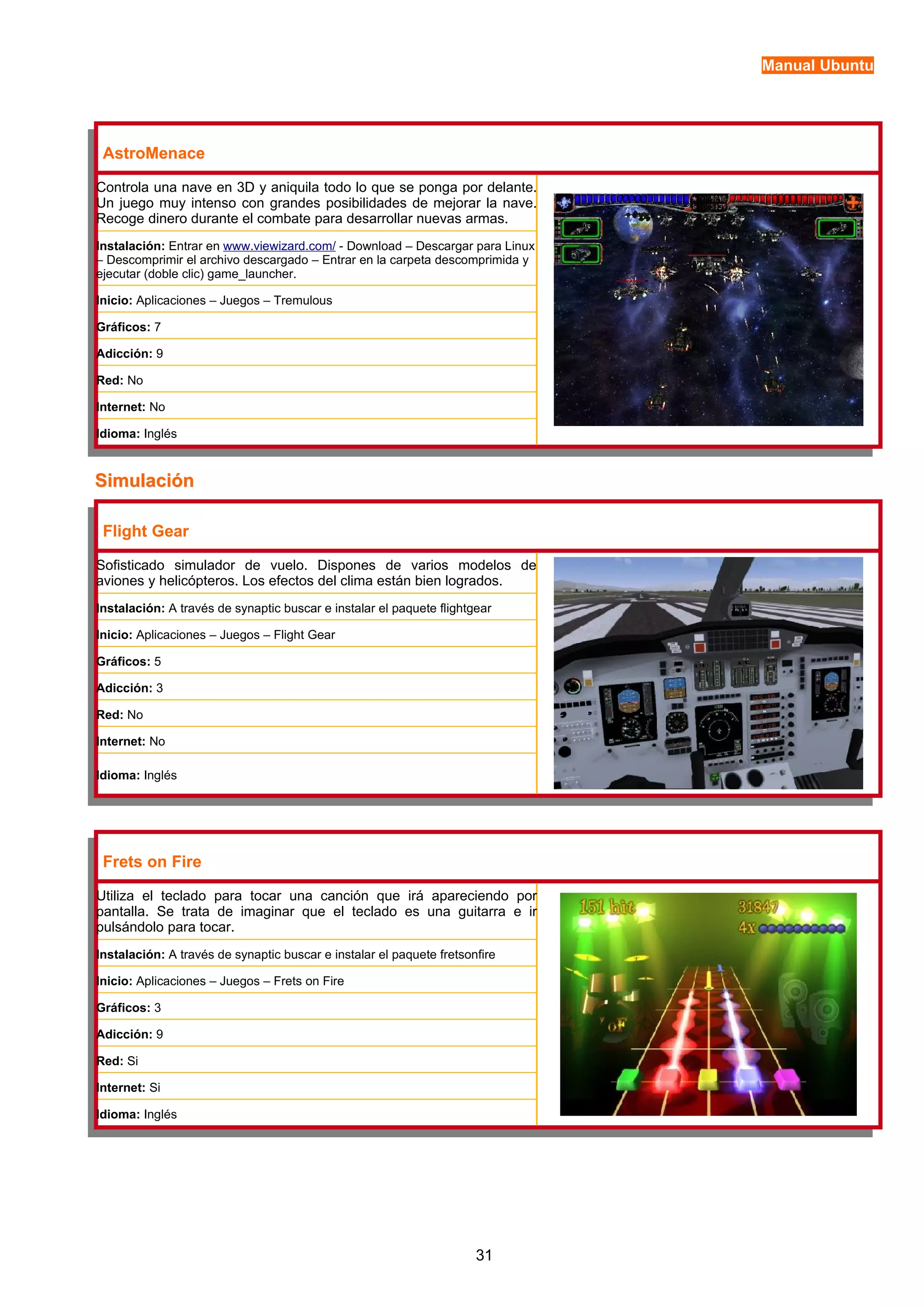 Manual Ubuntu 
AstroMenace 
Controla una nave en 3D y aniquila todo lo que se ponga por delante. 
Un juego muy intenso con grandes posibilidades de mejorar la nave. 
Recoge dinero durante el combate para desarrollar nuevas armas. 
Instalación: Entrar en www.viewizard.com/ - Download – Descargar para Linux 
– Descomprimir el archivo descargado – Entrar en la carpeta descomprimida y 
ejecutar (doble clic) game_launcher. 
Inicio: Aplicaciones – Juegos – Tremulous 
Gráficos: 7 
Adicción: 9 
Red: No 
Internet: No 
Idioma: Inglés 
SSiimmuullaacciióónn 
Flight Gear 
Sofisticado simulador de vuelo. Dispones de varios modelos de 
aviones y helicópteros. Los efectos del clima están bien logrados. 
Instalación: A través de synaptic buscar e instalar el paquete flightgear 
Inicio: Aplicaciones – Juegos – Flight Gear 
Gráficos: 5 
Adicción: 3 
Red: No 
Internet: No 
Idioma: Inglés 
Frets on Fire 
Utiliza el teclado para tocar una canción que irá apareciendo por 
pantalla. Se trata de imaginar que el teclado es una guitarra e ir 
pulsándolo para tocar. 
Instalación: A través de synaptic buscar e instalar el paquete fretsonfire 
Inicio: Aplicaciones – Juegos – Frets on Fire 
Gráficos: 3 
Adicción: 9 
Red: Si 
Internet: Si 
Idioma: Inglés 
31 
 
