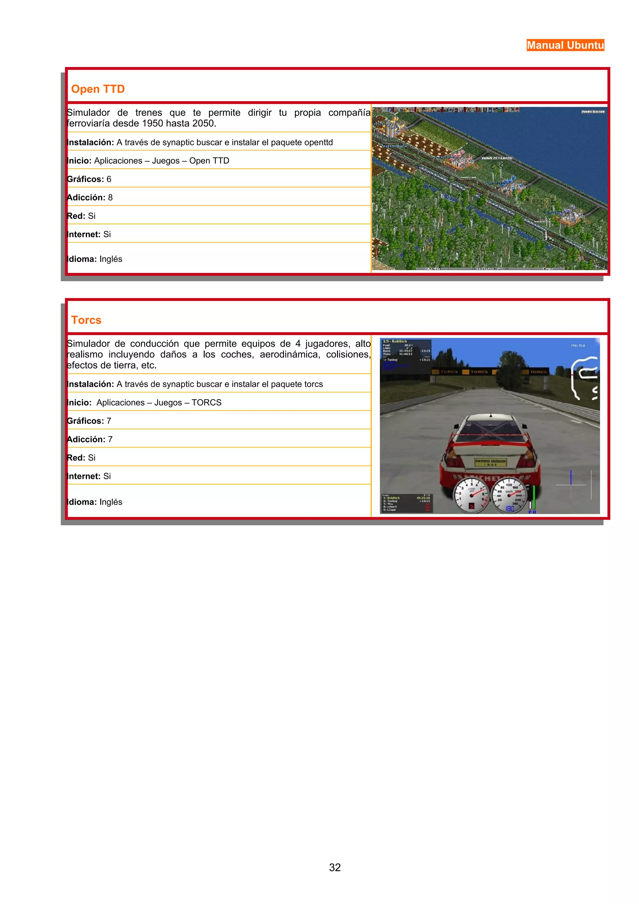 Manual Ubuntu 
Open TTD 
Simulador de trenes que te permite dirigir tu propia compañía 
ferroviaría desde 1950 hasta 2050. 
Instalación: A través de synaptic buscar e instalar el paquete openttd 
Inicio: Aplicaciones – Juegos – Open TTD 
Gráficos: 6 
Adicción: 8 
Red: Si 
Internet: Si 
Idioma: Inglés 
Torcs 
Simulador de conducción que permite equipos de 4 jugadores, alto 
realismo incluyendo daños a los coches, aerodinámica, colisiones, 
efectos de tierra, etc. 
Instalación: A través de synaptic buscar e instalar el paquete torcs 
Inicio: Aplicaciones – Juegos – TORCS 
Gráficos: 7 
Adicción: 7 
Red: Si 
Internet: Si 
Idioma: Inglés 
32 
 