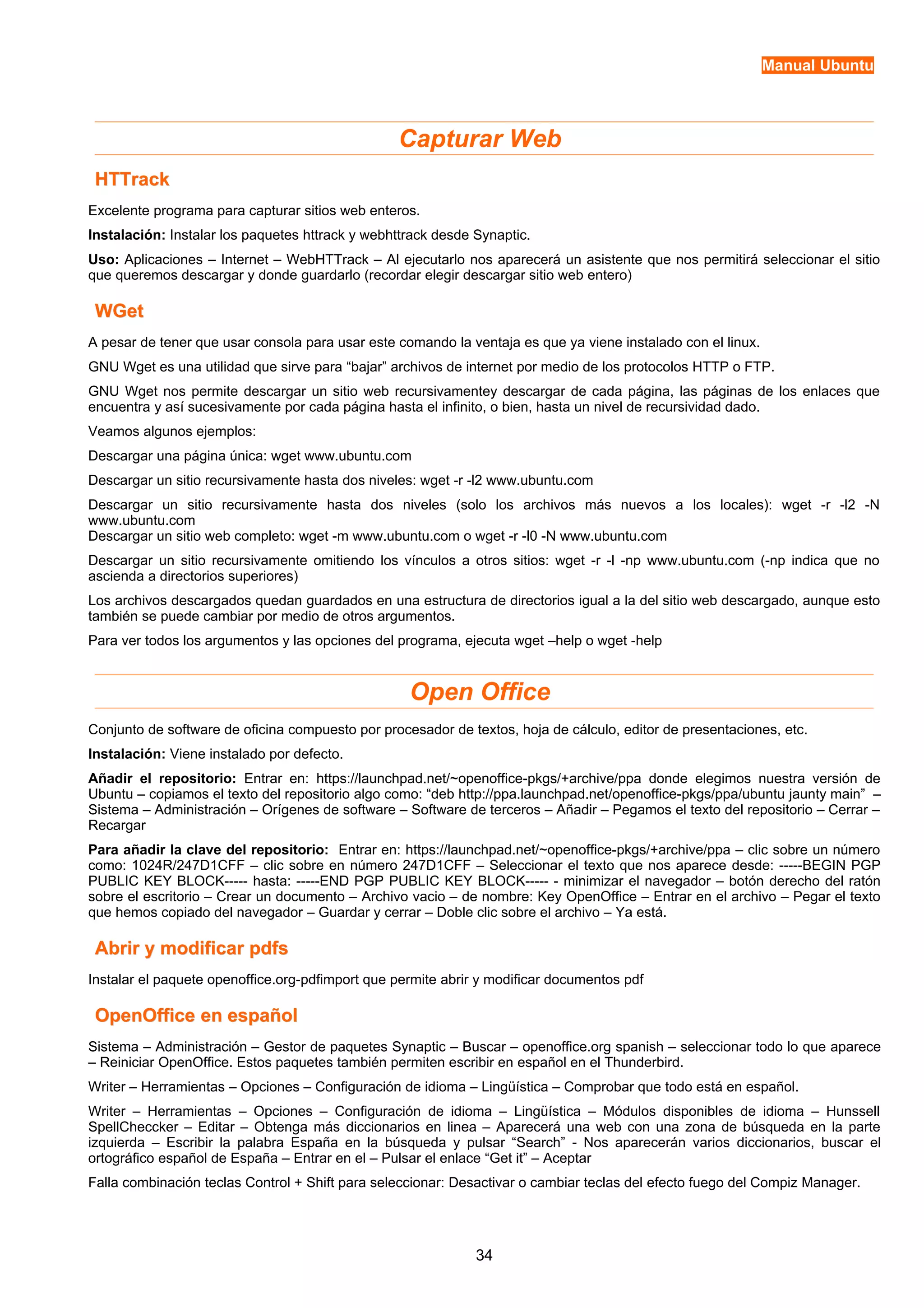 Manual Ubuntu 
Capturar Web 
HHTTTTrraacckk 
Excelente programa para capturar sitios web enteros. 
Instalación: Instalar los paquetes httrack y webhttrack desde Synaptic. 
Uso: Aplicaciones – Internet – WebHTTrack – Al ejecutarlo nos aparecerá un asistente que nos permitirá seleccionar el sitio 
que queremos descargar y donde guardarlo (recordar elegir descargar sitio web entero) 
WWGGeett 
A pesar de tener que usar consola para usar este comando la ventaja es que ya viene instalado con el linux. 
GNU Wget es una utilidad que sirve para “bajar” archivos de internet por medio de los protocolos HTTP o FTP. 
GNU Wget nos permite descargar un sitio web recursivamentey descargar de cada página, las páginas de los enlaces que 
encuentra y así sucesivamente por cada página hasta el infinito, o bien, hasta un nivel de recursividad dado. 
Veamos algunos ejemplos: 
Descargar una página única: wget www.ubuntu.com 
Descargar un sitio recursivamente hasta dos niveles: wget -r -l2 www.ubuntu.com 
Descargar un sitio recursivamente hasta dos niveles (solo los archivos más nuevos a los locales): wget -r -l2 -N 
www.ubuntu.com 
Descargar un sitio web completo: wget -m www.ubuntu.com o wget -r -l0 -N www.ubuntu.com 
Descargar un sitio recursivamente omitiendo los vínculos a otros sitios: wget -r -l -np www.ubuntu.com (-np indica que no 
ascienda a directorios superiores) 
Los archivos descargados quedan guardados en una estructura de directorios igual a la del sitio web descargado, aunque esto 
también se puede cambiar por medio de otros argumentos. 
Para ver todos los argumentos y las opciones del programa, ejecuta wget –help o wget -help 
Open Office 
Conjunto de software de oficina compuesto por procesador de textos, hoja de cálculo, editor de presentaciones, etc. 
Instalación: Viene instalado por defecto. 
Añadir el repositorio: Entrar en: https://launchpad.net/~openoffice-pkgs/+archive/ppa donde elegimos nuestra versión de 
Ubuntu – copiamos el texto del repositorio algo como: “deb http://ppa.launchpad.net/openoffice-pkgs/ppa/ubuntu jaunty main” – 
Sistema – Administración – Orígenes de software – Software de terceros – Añadir – Pegamos el texto del repositorio – Cerrar – 
Recargar 
Para añadir la clave del repositorio: Entrar en: https://launchpad.net/~openoffice-pkgs/+archive/ppa – clic sobre un número 
como: 1024R/247D1CFF – clic sobre en número 247D1CFF – Seleccionar el texto que nos aparece desde: -----BEGIN PGP 
PUBLIC KEY BLOCK----- hasta: -----END PGP PUBLIC KEY BLOCK----- - minimizar el navegador – botón derecho del ratón 
sobre el escritorio – Crear un documento – Archivo vacio – de nombre: Key OpenOffice – Entrar en el archivo – Pegar el texto 
que hemos copiado del navegador – Guardar y cerrar – Doble clic sobre el archivo – Ya está. 
AAbbrriirr yy mmooddiiffiiccaarr ppddffss 
Instalar el paquete openoffice.org-pdfimport que permite abrir y modificar documentos pdf 
OOppeennOOffffiiccee eenn eessppaaññooll 
Sistema – Administración – Gestor de paquetes Synaptic – Buscar – openoffice.org spanish – seleccionar todo lo que aparece 
– Reiniciar OpenOffice. Estos paquetes también permiten escribir en español en el Thunderbird. 
Writer – Herramientas – Opciones – Configuración de idioma – Lingüística – Comprobar que todo está en español. 
Writer – Herramientas – Opciones – Configuración de idioma – Lingüística – Módulos disponibles de idioma – Hunssell 
SpellCheccker – Editar – Obtenga más diccionarios en linea – Aparecerá una web con una zona de búsqueda en la parte 
izquierda – Escribir la palabra España en la búsqueda y pulsar “Search” - Nos aparecerán varios diccionarios, buscar el 
ortográfico español de España – Entrar en el – Pulsar el enlace “Get it” – Aceptar 
Falla combinación teclas Control + Shift para seleccionar: Desactivar o cambiar teclas del efecto fuego del Compiz Manager. 
34 
 