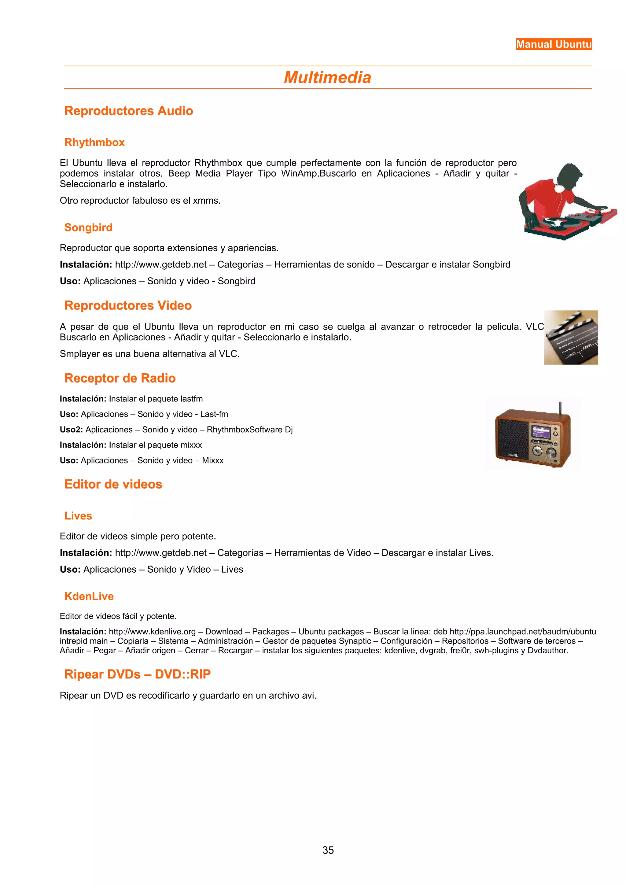 Manual Ubuntu 
Multimedia 
RReepprroodduuccttoorreess AAuuddiioo 
Rhythmbox 
El Ubuntu lleva el reproductor Rhythmbox que cumple perfectamente con la función de reproductor pero 
podemos instalar otros. Beep Media Player Tipo WinAmp.Buscarlo en Aplicaciones - Añadir y quitar - 
Seleccionarlo e instalarlo. 
Otro reproductor fabuloso es el xmms. 
Songbird 
Reproductor que soporta extensiones y apariencias. 
Instalación: http://www.getdeb.net – Categorías – Herramientas de sonido – Descargar e instalar Songbird 
Uso: Aplicaciones – Sonido y video - Songbird 
RReepprroodduuccttoorreess VViiddeeoo 
A pesar de que el Ubuntu lleva un reproductor en mi caso se cuelga al avanzar o retroceder la pelicula. VLC 
Buscarlo en Aplicaciones - Añadir y quitar - Seleccionarlo e instalarlo. 
Smplayer es una buena alternativa al VLC. 
RReecceeppttoorr ddee RRaaddiioo 
Instalación: Instalar el paquete lastfm 
Uso: Aplicaciones – Sonido y video - Last-fm 
Uso2: Aplicaciones – Sonido y video – RhythmboxSoftware Dj 
Instalación: Instalar el paquete mixxx 
Uso: Aplicaciones – Sonido y video – Mixxx 
EEddiittoorr ddee vviiddeeooss 
Lives 
Editor de videos simple pero potente. 
Instalación: http://www.getdeb.net – Categorías – Herramientas de Video – Descargar e instalar Lives. 
Uso: Aplicaciones – Sonido y Video – Lives 
KdenLive 
Editor de videos fácil y potente. 
Instalación: http://www.kdenlive.org – Download – Packages – Ubuntu packages – Buscar la linea: deb http://ppa.launchpad.net/baudm/ubuntu 
intrepid main – Copiarla – Sistema – Administración – Gestor de paquetes Synaptic – Configuración – Repositorios – Software de terceros – 
Añadir – Pegar – Añadir origen – Cerrar – Recargar – instalar los siguientes paquetes: kdenlive, dvgrab, frei0r, swh-plugins y Dvdauthor. 
RRiippeeaarr DDVVDDss –– DDVVDD::::RRIIPP 
Ripear un DVD es recodificarlo y guardarlo en un archivo avi. 
35 
 
