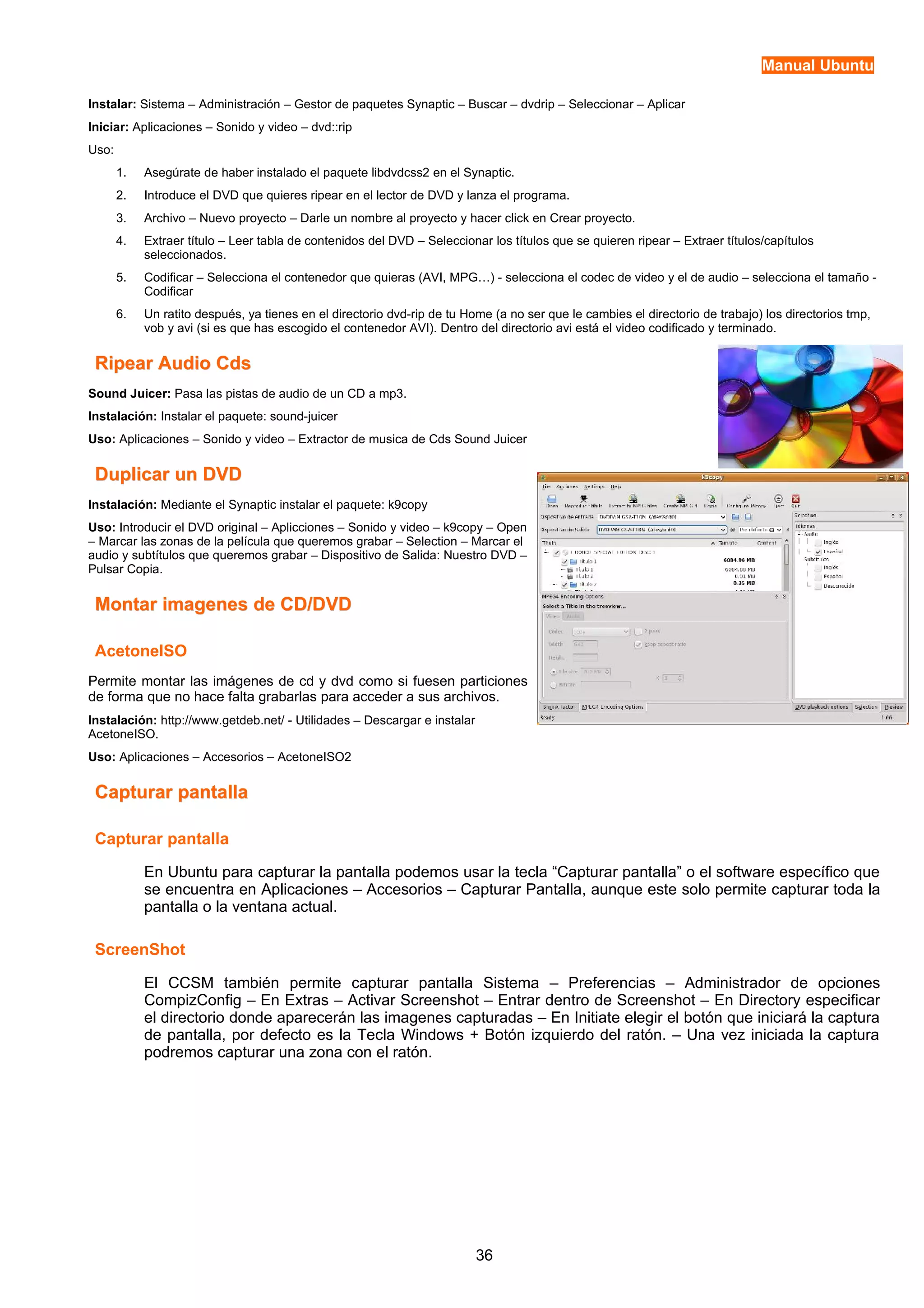Manual Ubuntu 
Instalar: Sistema – Administración – Gestor de paquetes Synaptic – Buscar – dvdrip – Seleccionar – Aplicar 
Iniciar: Aplicaciones – Sonido y video – dvd::rip 
Uso: 
1. Asegúrate de haber instalado el paquete libdvdcss2 en el Synaptic. 
2. Introduce el DVD que quieres ripear en el lector de DVD y lanza el programa. 
3. Archivo – Nuevo proyecto – Darle un nombre al proyecto y hacer click en Crear proyecto. 
4. Extraer título – Leer tabla de contenidos del DVD – Seleccionar los títulos que se quieren ripear – Extraer títulos/capítulos 
seleccionados. 
5. Codificar – Selecciona el contenedor que quieras (AVI, MPG…) - selecciona el codec de video y el de audio – selecciona el tamaño - 
Codificar 
6. Un ratito después, ya tienes en el directorio dvd-rip de tu Home (a no ser que le cambies el directorio de trabajo) los directorios tmp, 
vob y avi (si es que has escogido el contenedor AVI). Dentro del directorio avi está el video codificado y terminado. 
RRiippeeaarr AAuuddiioo CCddss 
Sound Juicer: Pasa las pistas de audio de un CD a mp3. 
Instalación: Instalar el paquete: sound-juicer 
Uso: Aplicaciones – Sonido y video – Extractor de musica de Cds Sound Juicer 
DDuupplliiccaarr uunn DDVVDD 
Instalación: Mediante el Synaptic instalar el paquete: k9copy 
Uso: Introducir el DVD original – Aplicciones – Sonido y video – k9copy – Open 
– Marcar las zonas de la película que queremos grabar – Selection – Marcar el 
audio y subtítulos que queremos grabar – Dispositivo de Salida: Nuestro DVD – 
Pulsar Copia. 
MMoonnttaarr iimmaaggeenneess ddee CCDD//DDVVDD 
AcetoneISO 
Permite montar las imágenes de cd y dvd como si fuesen particiones 
de forma que no hace falta grabarlas para acceder a sus archivos. 
Instalación: http://www.getdeb.net/ - Utilidades – Descargar e instalar 
AcetoneISO. 
Uso: Aplicaciones – Accesorios – AcetoneISO2 
CCaappttuurraarr ppaannttaallllaa 
Capturar pantalla 
En Ubuntu para capturar la pantalla podemos usar la tecla “Capturar pantalla” o el software específico que 
se encuentra en Aplicaciones – Accesorios – Capturar Pantalla, aunque este solo permite capturar toda la 
pantalla o la ventana actual. 
ScreenShot 
El CCSM también permite capturar pantalla Sistema – Preferencias – Administrador de opciones 
CompizConfig – En Extras – Activar Screenshot – Entrar dentro de Screenshot – En Directory especificar 
el directorio donde aparecerán las imagenes capturadas – En Initiate elegir el botón que iniciará la captura 
de pantalla, por defecto es la Tecla Windows + Botón izquierdo del ratón. – Una vez iniciada la captura 
podremos capturar una zona con el ratón. 
36 
 