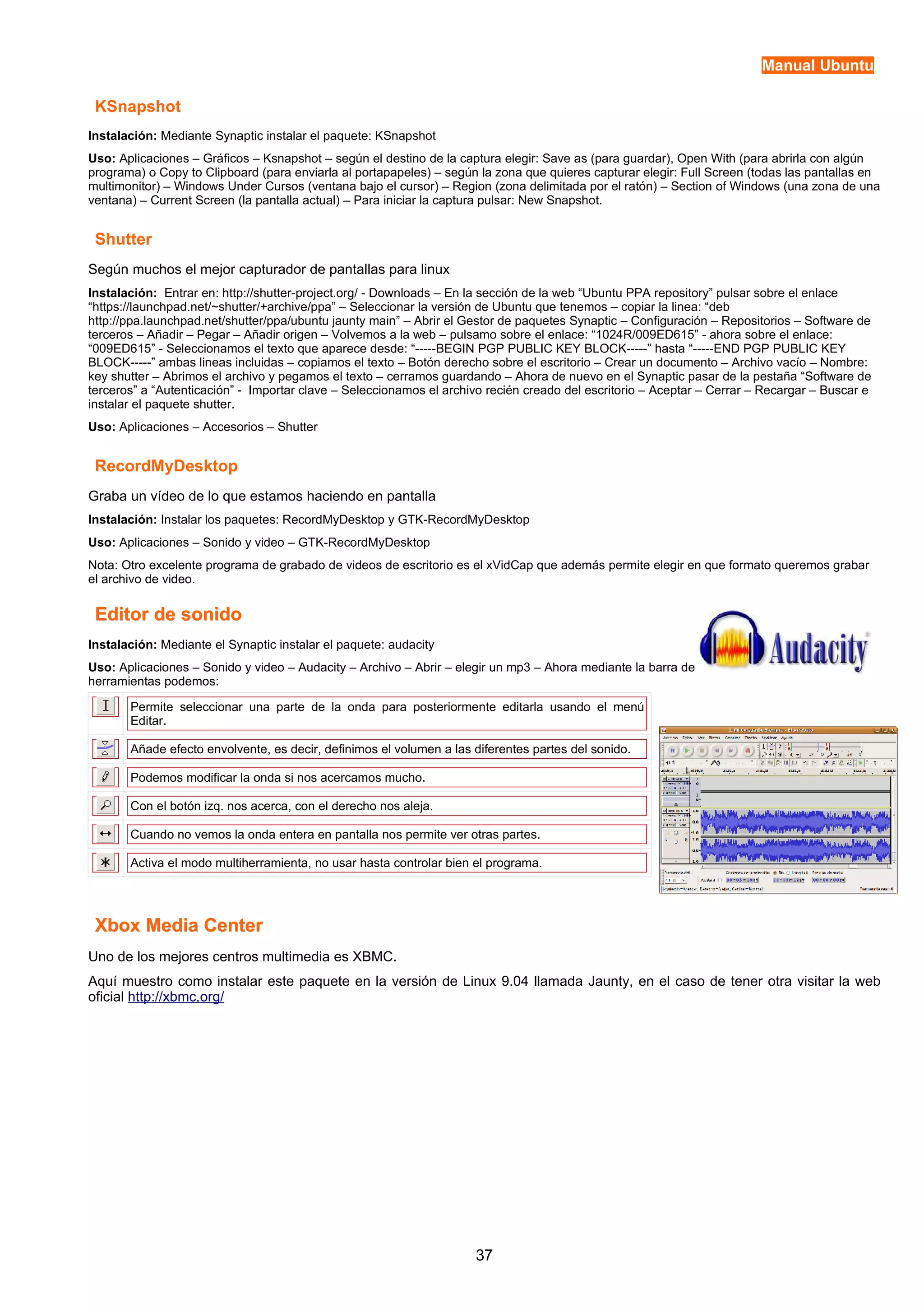 Manual Ubuntu 
KSnapshot 
Instalación: Mediante Synaptic instalar el paquete: KSnapshot 
Uso: Aplicaciones – Gráficos – Ksnapshot – según el destino de la captura elegir: Save as (para guardar), Open With (para abrirla con algún 
programa) o Copy to Clipboard (para enviarla al portapapeles) – según la zona que quieres capturar elegir: Full Screen (todas las pantallas en 
multimonitor) – Windows Under Cursos (ventana bajo el cursor) – Region (zona delimitada por el ratón) – Section of Windows (una zona de una 
ventana) – Current Screen (la pantalla actual) – Para iniciar la captura pulsar: New Snapshot. 
Shutter 
Según muchos el mejor capturador de pantallas para linux 
Instalación: Entrar en: http://shutter-project.org/ - Downloads – En la sección de la web “Ubuntu PPA repository” pulsar sobre el enlace 
“https://launchpad.net/~shutter/+archive/ppa” – Seleccionar la versión de Ubuntu que tenemos – copiar la linea: “deb 
http://ppa.launchpad.net/shutter/ppa/ubuntu jaunty main” – Abrir el Gestor de paquetes Synaptic – Configuración – Repositorios – Software de 
terceros – Añadir – Pegar – Añadir origen – Volvemos a la web – pulsamo sobre el enlace: “1024R/009ED615” - ahora sobre el enlace: 
“009ED615” - Seleccionamos el texto que aparece desde: “-----BEGIN PGP PUBLIC KEY BLOCK-----” hasta “-----END PGP PUBLIC KEY 
BLOCK-----” ambas lineas incluidas – copiamos el texto – Botón derecho sobre el escritorio – Crear un documento – Archivo vacío – Nombre: 
key shutter – Abrimos el archivo y pegamos el texto – cerramos guardando – Ahora de nuevo en el Synaptic pasar de la pestaña “Software de 
terceros” a “Autenticación” - Importar clave – Seleccionamos el archivo recién creado del escritorio – Aceptar – Cerrar – Recargar – Buscar e 
instalar el paquete shutter. 
Uso: Aplicaciones – Accesorios – Shutter 
RecordMyDesktop 
Graba un vídeo de lo que estamos haciendo en pantalla 
Instalación: Instalar los paquetes: RecordMyDesktop y GTK-RecordMyDesktop 
Uso: Aplicaciones – Sonido y video – GTK-RecordMyDesktop 
Nota: Otro excelente programa de grabado de videos de escritorio es el xVidCap que además permite elegir en que formato queremos grabar 
el archivo de video. 
EEddiittoorr ddee ssoonniiddoo 
Instalación: Mediante el Synaptic instalar el paquete: audacity 
Uso: Aplicaciones – Sonido y video – Audacity – Archivo – Abrir – elegir un mp3 – Ahora mediante la barra de 
herramientas podemos: 
Permite seleccionar una parte de la onda para posteriormente editarla usando el menú 
Editar. 
Añade efecto envolvente, es decir, definimos el volumen a las diferentes partes del sonido. 
Podemos modificar la onda si nos acercamos mucho. 
Con el botón izq. nos acerca, con el derecho nos aleja. 
Cuando no vemos la onda entera en pantalla nos permite ver otras partes. 
Activa el modo multiherramienta, no usar hasta controlar bien el programa. 
XXbbooxx MMeeddiiaa CCeenntteerr 
Uno de los mejores centros multimedia es XBMC. 
Aquí muestro como instalar este paquete en la versión de Linux 9.04 llamada Jaunty, en el caso de tener otra visitar la web 
oficial http://xbmc.org/ 
37 
 