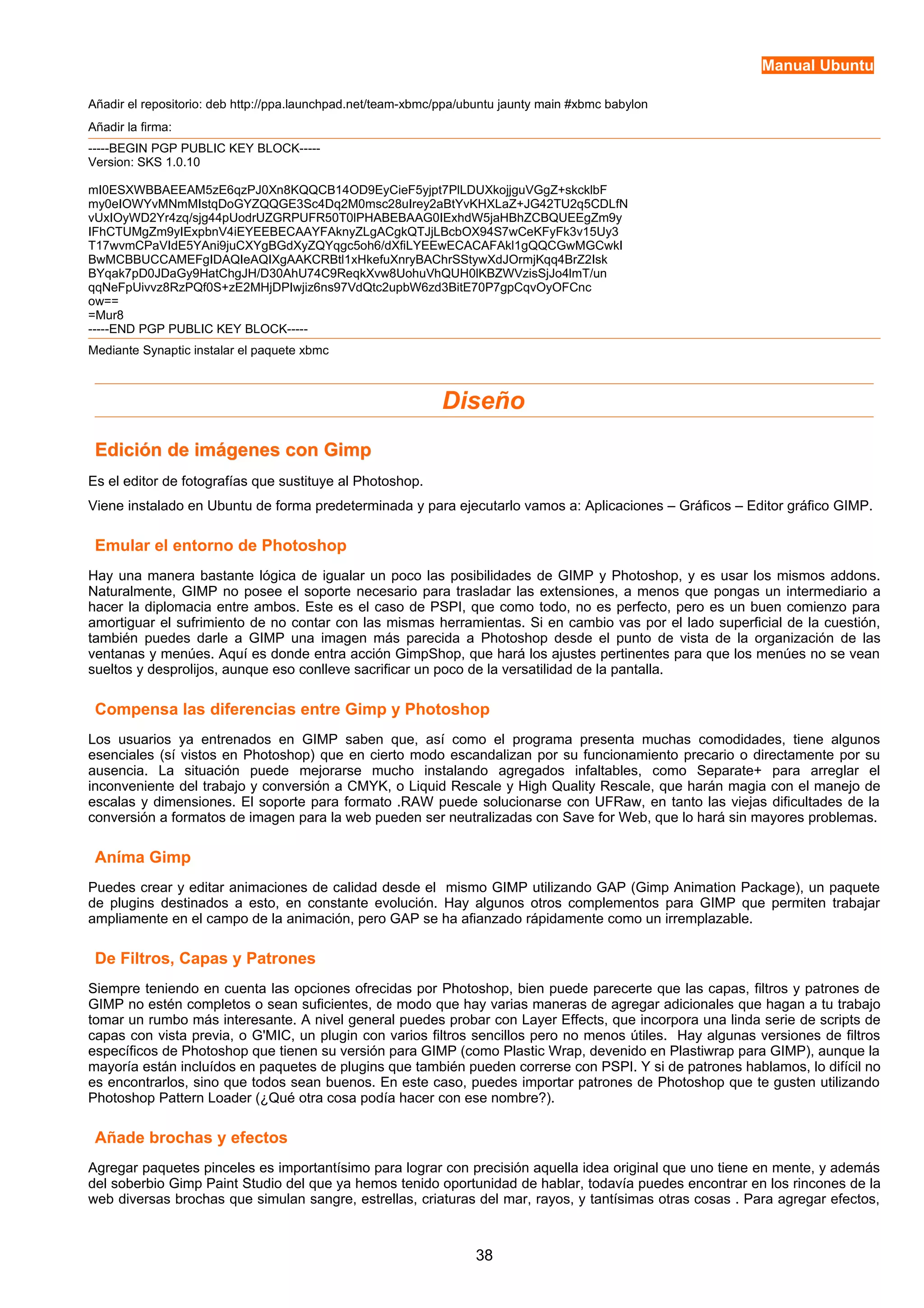 Manual Ubuntu 
Añadir el repositorio: deb http://ppa.launchpad.net/team-xbmc/ppa/ubuntu jaunty main #xbmc babylon 
Añadir la firma: 
-----BEGIN PGP PUBLIC KEY BLOCK----- 
Version: SKS 1.0.10 
mI0ESXWBBAEEAM5zE6qzPJ0Xn8KQQCB14OD9EyCieF5yjpt7PlLDUXkojjguVGgZ+skcklbF 
my0eIOWYvMNmMIstqDoGYZQQGE3Sc4Dq2M0msc28uIrey2aBtYvKHXLaZ+JG42TU2q5CDLfN 
vUxIOyWD2Yr4zq/sjg44pUodrUZGRPUFR50T0lPHABEBAAG0IExhdW5jaHBhZCBQUEEgZm9y 
IFhCTUMgZm9yIExpbnV4iEYEEBECAAYFAknyZLgACgkQTJjLBcbOX94S7wCeKFyFk3v15Uy3 
T17wvmCPaVIdE5YAni9juCXYgBGdXyZQYqgc5oh6/dXfiLYEEwECACAFAkl1gQQCGwMGCwkI 
BwMCBBUCCAMEFgIDAQIeAQIXgAAKCRBtl1xHkefuXnryBAChrSStywXdJOrmjKqq4BrZ2Isk 
BYqak7pD0JDaGy9HatChgJH/D30AhU74C9ReqkXvw8UohuVhQUH0lKBZWVzisSjJo4lmT/un 
qqNeFpUivvz8RzPQf0S+zE2MHjDPIwjiz6ns97VdQtc2upbW6zd3BitE70P7gpCqvOyOFCnc 
ow== 
=Mur8 
-----END PGP PUBLIC KEY BLOCK----- 
Mediante Synaptic instalar el paquete xbmc 
Diseño 
Edición de iimmáággeenneess ccoonn GGiimmpp 
Es el editor de fotografías que sustituye al Photoshop. 
Viene instalado en Ubuntu de forma predeterminada y para ejecutarlo vamos a: Aplicaciones – Gráficos – Editor gráfico GIMP. 
Emular el entorno de Photoshop 
Hay una manera bastante lógica de igualar un poco las posibilidades de GIMP y Photoshop, y es usar los mismos addons. 
Naturalmente, GIMP no posee el soporte necesario para trasladar las extensiones, a menos que pongas un intermediario a 
hacer la diplomacia entre ambos. Este es el caso de PSPI, que como todo, no es perfecto, pero es un buen comienzo para 
amortiguar el sufrimiento de no contar con las mismas herramientas. Si en cambio vas por el lado superficial de la cuestión, 
también puedes darle a GIMP una imagen más parecida a Photoshop desde el punto de vista de la organización de las 
ventanas y menúes. Aquí es donde entra acción GimpShop, que hará los ajustes pertinentes para que los menúes no se vean 
sueltos y desprolijos, aunque eso conlleve sacrificar un poco de la versatilidad de la pantalla. 
Compensa las diferencias entre Gimp y Photoshop 
Los usuarios ya entrenados en GIMP saben que, así como el programa presenta muchas comodidades, tiene algunos 
esenciales (sí vistos en Photoshop) que en cierto modo escandalizan por su funcionamiento precario o directamente por su 
ausencia. La situación puede mejorarse mucho instalando agregados infaltables, como Separate+ para arreglar el 
inconveniente del trabajo y conversión a CMYK, o Liquid Rescale y High Quality Rescale, que harán magia con el manejo de 
escalas y dimensiones. El soporte para formato .RAW puede solucionarse con UFRaw, en tanto las viejas dificultades de la 
conversión a formatos de imagen para la web pueden ser neutralizadas con Save for Web, que lo hará sin mayores problemas. 
Aníma Gimp 
Puedes crear y editar animaciones de calidad desde el mismo GIMP utilizando GAP (Gimp Animation Package), un paquete 
de plugins destinados a esto, en constante evolución. Hay algunos otros complementos para GIMP que permiten trabajar 
ampliamente en el campo de la animación, pero GAP se ha afianzado rápidamente como un irremplazable. 
De Filtros, Capas y Patrones 
Siempre teniendo en cuenta las opciones ofrecidas por Photoshop, bien puede parecerte que las capas, filtros y patrones de 
GIMP no estén completos o sean suficientes, de modo que hay varias maneras de agregar adicionales que hagan a tu trabajo 
tomar un rumbo más interesante. A nivel general puedes probar con Layer Effects, que incorpora una linda serie de scripts de 
capas con vista previa, o G'MIC, un plugin con varios filtros sencillos pero no menos útiles. Hay algunas versiones de filtros 
específicos de Photoshop que tienen su versión para GIMP (como Plastic Wrap, devenido en Plastiwrap para GIMP), aunque la 
mayoría están incluídos en paquetes de plugins que también pueden correrse con PSPI. Y si de patrones hablamos, lo difícil no 
es encontrarlos, sino que todos sean buenos. En este caso, puedes importar patrones de Photoshop que te gusten utilizando 
Photoshop Pattern Loader (¿Qué otra cosa podía hacer con ese nombre?). 
Añade brochas y efectos 
Agregar paquetes pinceles es importantísimo para lograr con precisión aquella idea original que uno tiene en mente, y además 
del soberbio Gimp Paint Studio del que ya hemos tenido oportunidad de hablar, todavía puedes encontrar en los rincones de la 
web diversas brochas que simulan sangre, estrellas, criaturas del mar, rayos, y tantísimas otras cosas . Para agregar efectos, 
38 
 