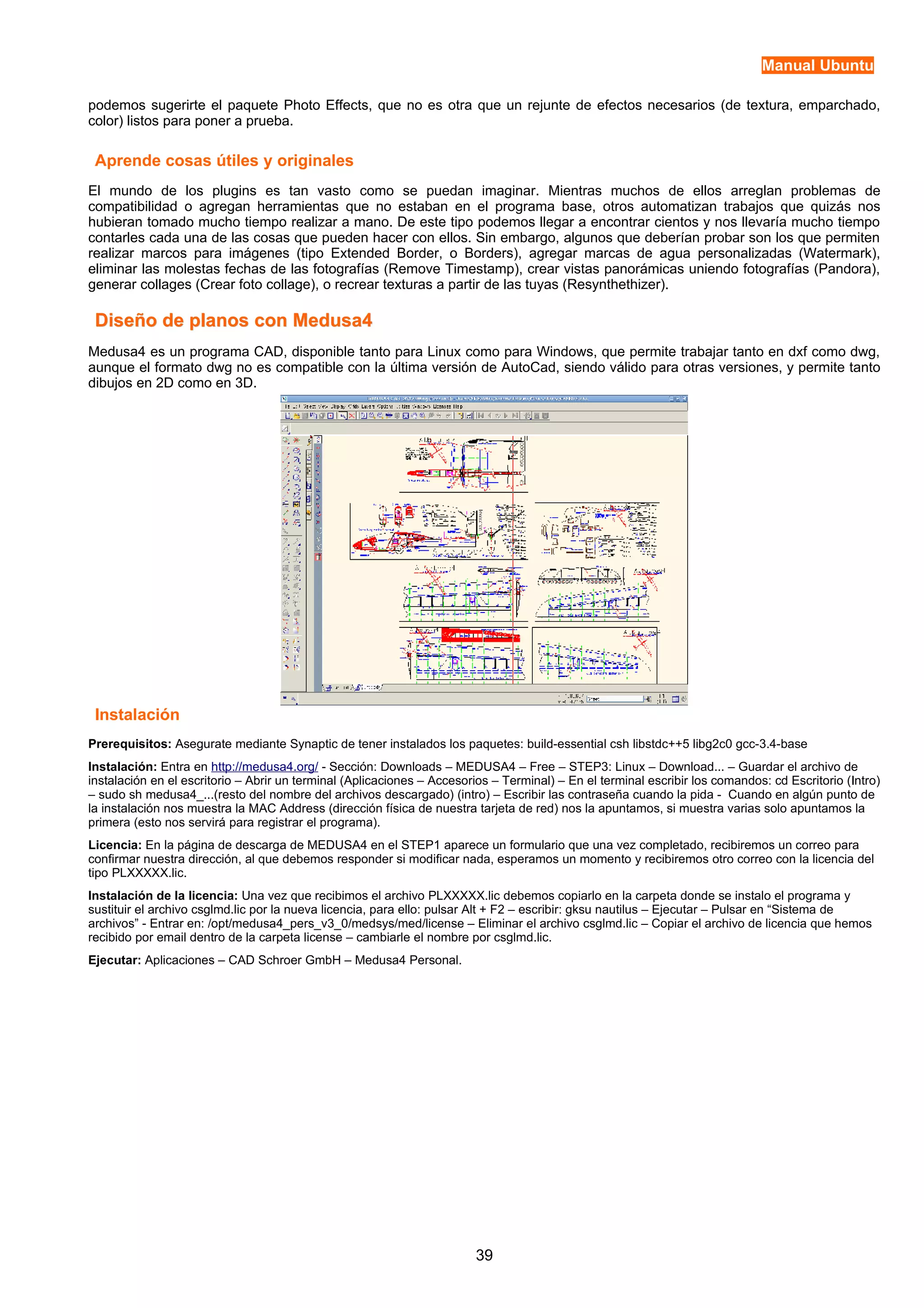 Manual Ubuntu 
podemos sugerirte el paquete Photo Effects, que no es otra que un rejunte de efectos necesarios (de textura, emparchado, 
color) listos para poner a prueba. 
Aprende cosas útiles y originales 
El mundo de los plugins es tan vasto como se puedan imaginar. Mientras muchos de ellos arreglan problemas de 
compatibilidad o agregan herramientas que no estaban en el programa base, otros automatizan trabajos que quizás nos 
hubieran tomado mucho tiempo realizar a mano. De este tipo podemos llegar a encontrar cientos y nos llevaría mucho tiempo 
contarles cada una de las cosas que pueden hacer con ellos. Sin embargo, algunos que deberían probar son los que permiten 
realizar marcos para imágenes (tipo Extended Border, o Borders), agregar marcas de agua personalizadas (Watermark), 
eliminar las molestas fechas de las fotografías (Remove Timestamp), crear vistas panorámicas uniendo fotografías (Pandora), 
generar collages (Crear foto collage), o recrear texturas a partir de las tuyas (Resynthethizer). 
Diseño de ppllaannooss ccoonn MMeedduussaa44 
Medusa4 es un programa CAD, disponible tanto para Linux como para Windows, que permite trabajar tanto en dxf como dwg, 
aunque el formato dwg no es compatible con la última versión de AutoCad, siendo válido para otras versiones, y permite tanto 
dibujos en 2D como en 3D. 
Instalación 
Prerequisitos: Asegurate mediante Synaptic de tener instalados los paquetes: build-essential csh libstdc++5 libg2c0 gcc-3.4-base 
Instalación: Entra en http://medusa4.org/ - Sección: Downloads – MEDUSA4 – Free – STEP3: Linux – Download... – Guardar el archivo de 
instalación en el escritorio – Abrir un terminal (Aplicaciones – Accesorios – Terminal) – En el terminal escribir los comandos: cd Escritorio (Intro) 
– sudo sh medusa4_...(resto del nombre del archivos descargado) (intro) – Escribir las contraseña cuando la pida - Cuando en algún punto de 
la instalación nos muestra la MAC Address (dirección física de nuestra tarjeta de red) nos la apuntamos, si muestra varias solo apuntamos la 
primera (esto nos servirá para registrar el programa). 
Licencia: En la página de descarga de MEDUSA4 en el STEP1 aparece un formulario que una vez completado, recibiremos un correo para 
confirmar nuestra dirección, al que debemos responder si modificar nada, esperamos un momento y recibiremos otro correo con la licencia del 
tipo PLXXXXX.lic. 
Instalación de la licencia: Una vez que recibimos el archivo PLXXXXX.lic debemos copiarlo en la carpeta donde se instalo el programa y 
sustituir el archivo csglmd.lic por la nueva licencia, para ello: pulsar Alt + F2 – escribir: gksu nautilus – Ejecutar – Pulsar en “Sistema de 
archivos” - Entrar en: /opt/medusa4_pers_v3_0/medsys/med/license – Eliminar el archivo csglmd.lic – Copiar el archivo de licencia que hemos 
recibido por email dentro de la carpeta license – cambiarle el nombre por csglmd.lic. 
Ejecutar: Aplicaciones – CAD Schroer GmbH – Medusa4 Personal. 
39 
 