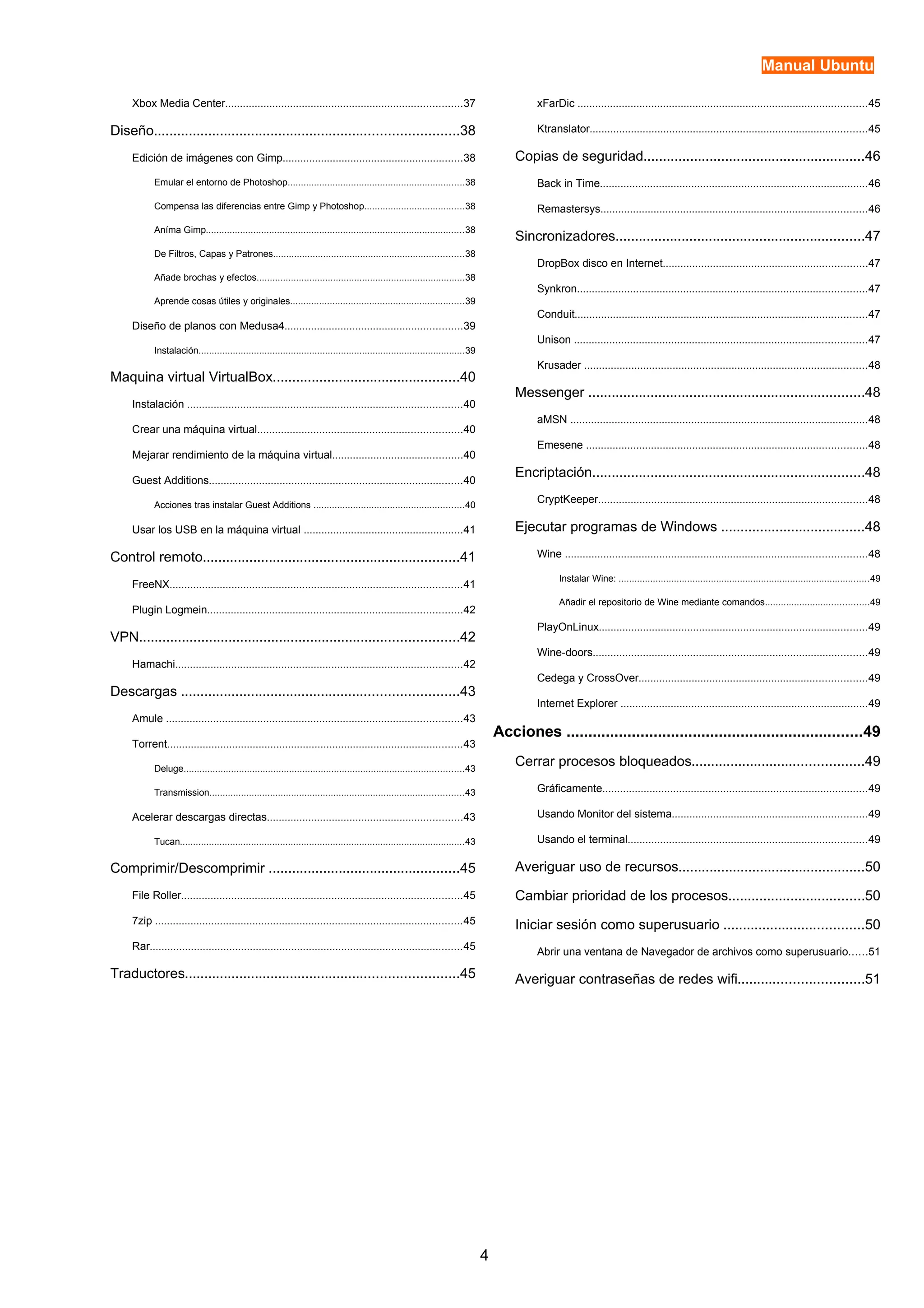 Manual Ubuntu 
Xbox Media Center................................................................................37 
Diseño..............................................................................38 
Edición de imágenes con Gimp.............................................................38 
Emular el entorno de Photoshop...................................................................38 
Compensa las diferencias entre Gimp y Photoshop......................................38 
Aníma Gimp..................................................................................................38 
De Filtros, Capas y Patrones........................................................................38 
Añade brochas y efectos...............................................................................38 
Aprende cosas útiles y originales..................................................................39 
Diseño de planos con Medusa4............................................................39 
Instalación.....................................................................................................39 
Maquina virtual VirtualBox................................................40 
Instalación .............................................................................................40 
Crear una máquina virtual.....................................................................40 
Mejarar rendimiento de la máquina virtual............................................40 
Guest Additions......................................................................................40 
Acciones tras instalar Guest Additions .........................................................40 
Usar los USB en la máquina virtual ......................................................41 
Control remoto..................................................................41 
FreeNX...................................................................................................41 
Plugin Logmein......................................................................................42 
VPN..................................................................................42 
Hamachi.................................................................................................42 
Descargas .......................................................................43 
Amule ....................................................................................................43 
Torrent....................................................................................................43 
Deluge..........................................................................................................43 
Transmission................................................................................................43 
Acelerar descargas directas..................................................................43 
Tucan............................................................................................................43 
Comprimir/Descomprimir .................................................45 
File Roller...............................................................................................45 
7zip ........................................................................................................45 
Rar..........................................................................................................45 
Traductores......................................................................45 
xFarDic ..................................................................................................45 
Ktranslator..............................................................................................45 
Copias de seguridad.........................................................46 
Back in Time...........................................................................................46 
Remastersys..........................................................................................46 
Sincronizadores................................................................47 
DropBox disco en Internet.....................................................................47 
Synkron..................................................................................................47 
Conduit...................................................................................................47 
Unison ...................................................................................................47 
Krusader ................................................................................................48 
Messenger .......................................................................48 
aMSN .....................................................................................................48 
Emesene ...............................................................................................48 
Encriptación......................................................................48 
CryptKeeper...........................................................................................48 
Ejecutar programas de Windows .....................................48 
Wine ......................................................................................................48 
Instalar Wine: ...............................................................................................49 
Añadir el repositorio de Wine mediante comandos.......................................49 
PlayOnLinux...........................................................................................49 
Wine-doors.............................................................................................49 
Cedega y CrossOver.............................................................................49 
Internet Explorer ....................................................................................49 
Acciones ....................................................................49 
Cerrar procesos bloqueados............................................49 
Gráficamente..........................................................................................49 
Usando Monitor del sistema..................................................................49 
Usando el terminal.................................................................................49 
Averiguar uso de recursos................................................50 
Cambiar prioridad de los procesos...................................50 
Iniciar sesión como superusuario ....................................50 
Abrir una ventana de Navegador de archivos como superusuario......51 
Averiguar contraseñas de redes wifi................................51 
4 
 