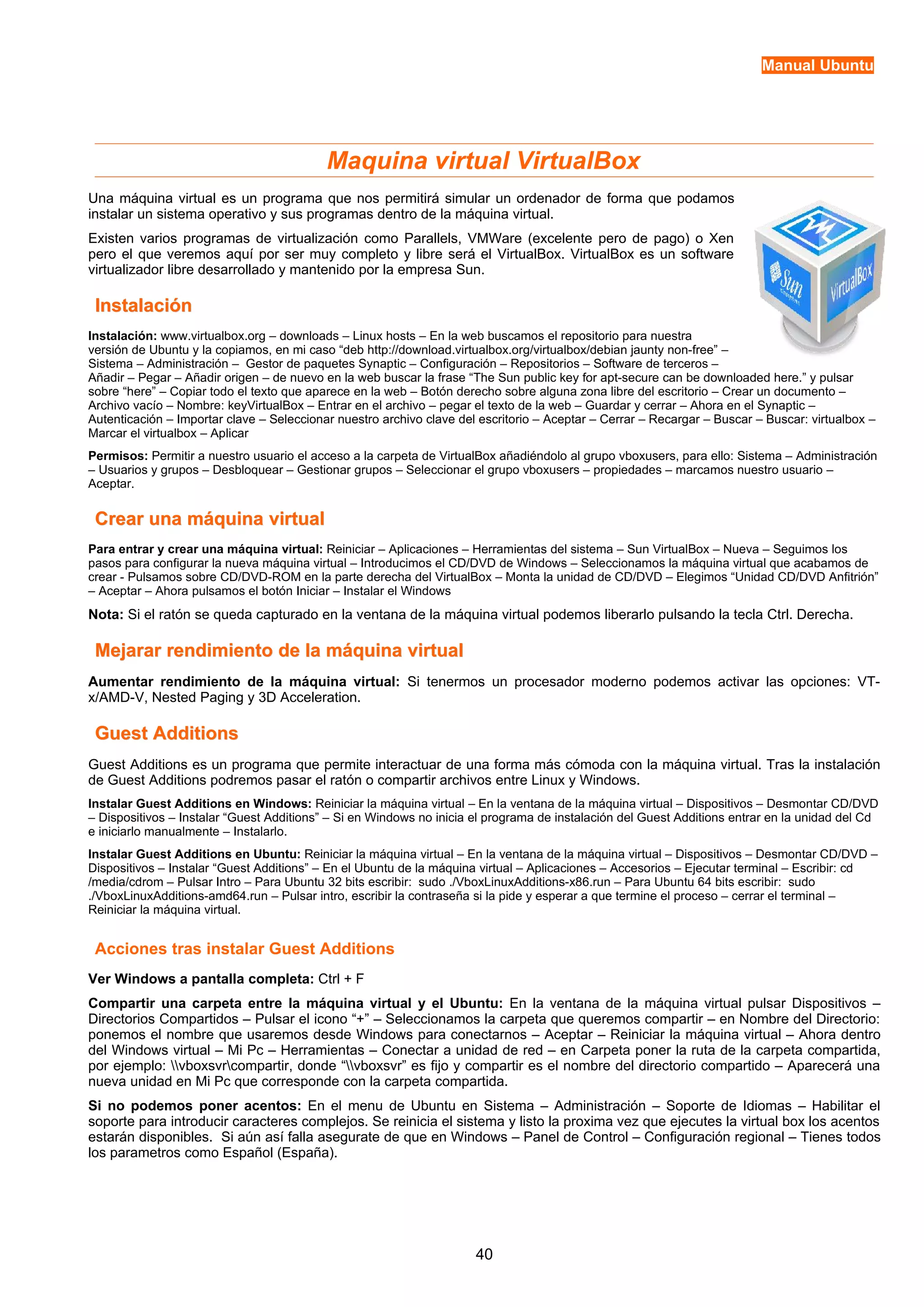 Manual Ubuntu 
Maquina virtual VirtualBox 
Una máquina virtual es un programa que nos permitirá simular un ordenador de forma que podamos 
instalar un sistema operativo y sus programas dentro de la máquina virtual. 
Existen varios programas de virtualización como Parallels, VMWare (excelente pero de pago) o Xen 
pero el que veremos aquí por ser muy completo y libre será el VirtualBox. VirtualBox es un software 
virtualizador libre desarrollado y mantenido por la empresa Sun. 
IInnssttaallaacciióónn 
Instalación: www.virtualbox.org – downloads – Linux hosts – En la web buscamos el repositorio para nuestra 
versión de Ubuntu y la copiamos, en mi caso “deb http://download.virtualbox.org/virtualbox/debian jaunty non-free” – 
Sistema – Administración – Gestor de paquetes Synaptic – Configuración – Repositorios – Software de terceros – 
Añadir – Pegar – Añadir origen – de nuevo en la web buscar la frase “The Sun public key for apt-secure can be downloaded here.” y pulsar 
sobre “here” – Copiar todo el texto que aparece en la web – Botón derecho sobre alguna zona libre del escritorio – Crear un documento – 
Archivo vacío – Nombre: keyVirtualBox – Entrar en el archivo – pegar el texto de la web – Guardar y cerrar – Ahora en el Synaptic – 
Autenticación – Importar clave – Seleccionar nuestro archivo clave del escritorio – Aceptar – Cerrar – Recargar – Buscar – Buscar: virtualbox – 
Marcar el virtualbox – Aplicar 
Permisos: Permitir a nuestro usuario el acceso a la carpeta de VirtualBox añadiéndolo al grupo vboxusers, para ello: Sistema – Administración 
– Usuarios y grupos – Desbloquear – Gestionar grupos – Seleccionar el grupo vboxusers – propiedades – marcamos nuestro usuario – 
Aceptar. 
CCrreeaarr uunnaa mmááqquuiinnaa vviirrttuuaall 
Para entrar y crear una máquina virtual: Reiniciar – Aplicaciones – Herramientas del sistema – Sun VirtualBox – Nueva – Seguimos los 
pasos para configurar la nueva máquina virtual – Introducimos el CD/DVD de Windows – Seleccionamos la máquina virtual que acabamos de 
crear - Pulsamos sobre CD/DVD-ROM en la parte derecha del VirtualBox – Monta la unidad de CD/DVD – Elegimos “Unidad CD/DVD Anfitrión” 
– Aceptar – Ahora pulsamos el botón Iniciar – Instalar el Windows 
Nota: Si el ratón se queda capturado en la ventana de la máquina virtual podemos liberarlo pulsando la tecla Ctrl. Derecha. 
MMeejjaarraarr rreennddiimmiieennttoo ddee llaa mmááqquuiinnaa vviirrttuuaall 
Aumentar rendimiento de la máquina virtual: Si tenermos un procesador moderno podemos activar las opciones: VT-x/ 
AMD-V, Nested Paging y 3D Acceleration. 
GGuueesstt AAddddiittiioonnss 
Guest Additions es un programa que permite interactuar de una forma más cómoda con la máquina virtual. Tras la instalación 
de Guest Additions podremos pasar el ratón o compartir archivos entre Linux y Windows. 
Instalar Guest Additions en Windows: Reiniciar la máquina virtual – En la ventana de la máquina virtual – Dispositivos – Desmontar CD/DVD 
– Dispositivos – Instalar “Guest Additions” – Si en Windows no inicia el programa de instalación del Guest Additions entrar en la unidad del Cd 
e iniciarlo manualmente – Instalarlo. 
Instalar Guest Additions en Ubuntu: Reiniciar la máquina virtual – En la ventana de la máquina virtual – Dispositivos – Desmontar CD/DVD – 
Dispositivos – Instalar “Guest Additions” – En el Ubuntu de la máquina virtual – Aplicaciones – Accesorios – Ejecutar terminal – Escribir: cd 
/media/cdrom – Pulsar Intro – Para Ubuntu 32 bits escribir: sudo ./VboxLinuxAdditions-x86.run – Para Ubuntu 64 bits escribir: sudo 
./VboxLinuxAdditions-amd64.run – Pulsar intro, escribir la contraseña si la pide y esperar a que termine el proceso – cerrar el terminal – 
Reiniciar la máquina virtual. 
Acciones tras instalar Guest Additions 
Ver Windows a pantalla completa: Ctrl + F 
Compartir una carpeta entre la máquina virtual y el Ubuntu: En la ventana de la máquina virtual pulsar Dispositivos – 
Directorios Compartidos – Pulsar el icono “+” – Seleccionamos la carpeta que queremos compartir – en Nombre del Directorio: 
ponemos el nombre que usaremos desde Windows para conectarnos – Aceptar – Reiniciar la máquina virtual – Ahora dentro 
del Windows virtual – Mi Pc – Herramientas – Conectar a unidad de red – en Carpeta poner la ruta de la carpeta compartida, 
por ejemplo: vboxsvrcompartir, donde “vboxsvr” es fijo y compartir es el nombre del directorio compartido – Aparecerá una 
nueva unidad en Mi Pc que corresponde con la carpeta compartida. 
Si no podemos poner acentos: En el menu de Ubuntu en Sistema – Administración – Soporte de Idiomas – Habilitar el 
soporte para introducir caracteres complejos. Se reinicia el sistema y listo la proxima vez que ejecutes la virtual box los acentos 
estarán disponibles. Si aún así falla asegurate de que en Windows – Panel de Control – Configuración regional – Tienes todos 
los parametros como Español (España). 
40 
 