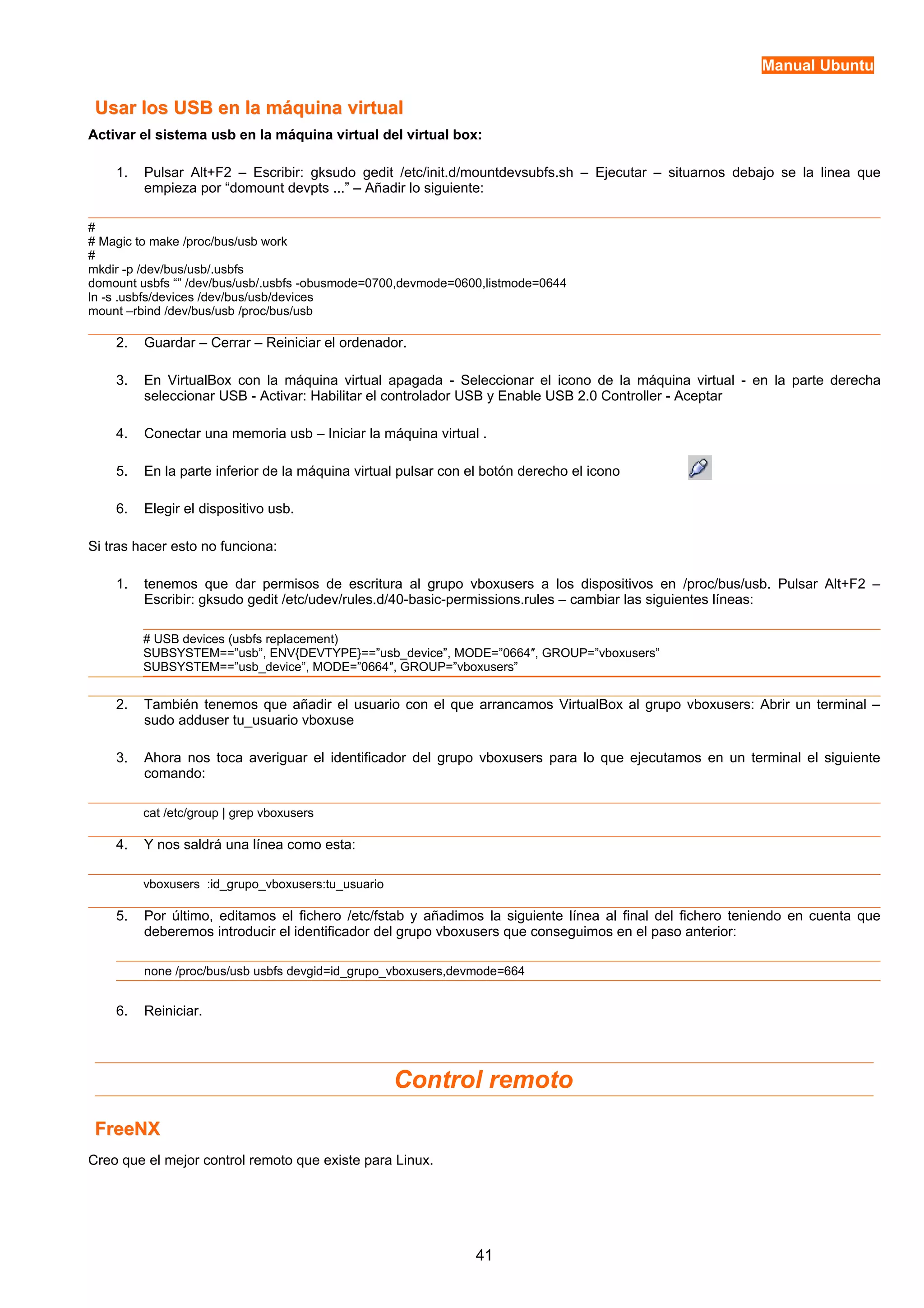 Manual Ubuntu 
Usar los USB en llaa mmááqquuiinnaa vviirrttuuaall 
Activar el sistema usb en la máquina virtual del virtual box: 
1. Pulsar Alt+F2 – Escribir: gksudo gedit /etc/init.d/mountdevsubfs.sh – Ejecutar – situarnos debajo se la linea que 
empieza por “domount devpts ...” – Añadir lo siguiente: 
## 
Magic to make /proc/bus/usb work 
# 
mkdir -p /dev/bus/usb/.usbfs 
domount usbfs “” /dev/bus/usb/.usbfs -obusmode=0700,devmode=0600,listmode=0644 
ln -s .usbfs/devices /dev/bus/usb/devices 
mount –rbind /dev/bus/usb /proc/bus/usb 
2. Guardar – Cerrar – Reiniciar el ordenador. 
3. En VirtualBox con la máquina virtual apagada - Seleccionar el icono de la máquina virtual - en la parte derecha 
seleccionar USB - Activar: Habilitar el controlador USB y Enable USB 2.0 Controller - Aceptar 
4. Conectar una memoria usb – Iniciar la máquina virtual . 
5. En la parte inferior de la máquina virtual pulsar con el botón derecho el icono 
6. Elegir el dispositivo usb. 
Si tras hacer esto no funciona: 
1. tenemos que dar permisos de escritura al grupo vboxusers a los dispositivos en /proc/bus/usb. Pulsar Alt+F2 – 
Escribir: gksudo gedit /etc/udev/rules.d/40-basic-permissions.rules – cambiar las siguientes líneas: 
# USB devices (usbfs replacement) 
SUBSYSTEM==”usb”, ENV{DEVTYPE}==”usb_device”, MODE=”0664″, GROUP=”vboxusers” 
SUBSYSTEM==”usb_device”, MODE=”0664″, GROUP=”vboxusers” 
2. También tenemos que añadir el usuario con el que arrancamos VirtualBox al grupo vboxusers: Abrir un terminal – 
sudo adduser tu_usuario vboxuse 
3. Ahora nos toca averiguar el identificador del grupo vboxusers para lo que ejecutamos en un terminal el siguiente 
comando: 
cat /etc/group | grep vboxusers 
4. Y nos saldrá una línea como esta: 
vboxusers :id_grupo_vboxusers:tu_usuario 
5. Por último, editamos el fichero /etc/fstab y añadimos la siguiente línea al final del fichero teniendo en cuenta que 
deberemos introducir el identificador del grupo vboxusers que conseguimos en el paso anterior: 
none /proc/bus/usb usbfs devgid=id_grupo_vboxusers,devmode=664 
6. Reiniciar. 
Control remoto 
FFrreeeeNNXX 
Creo que el mejor control remoto que existe para Linux. 
41 
 