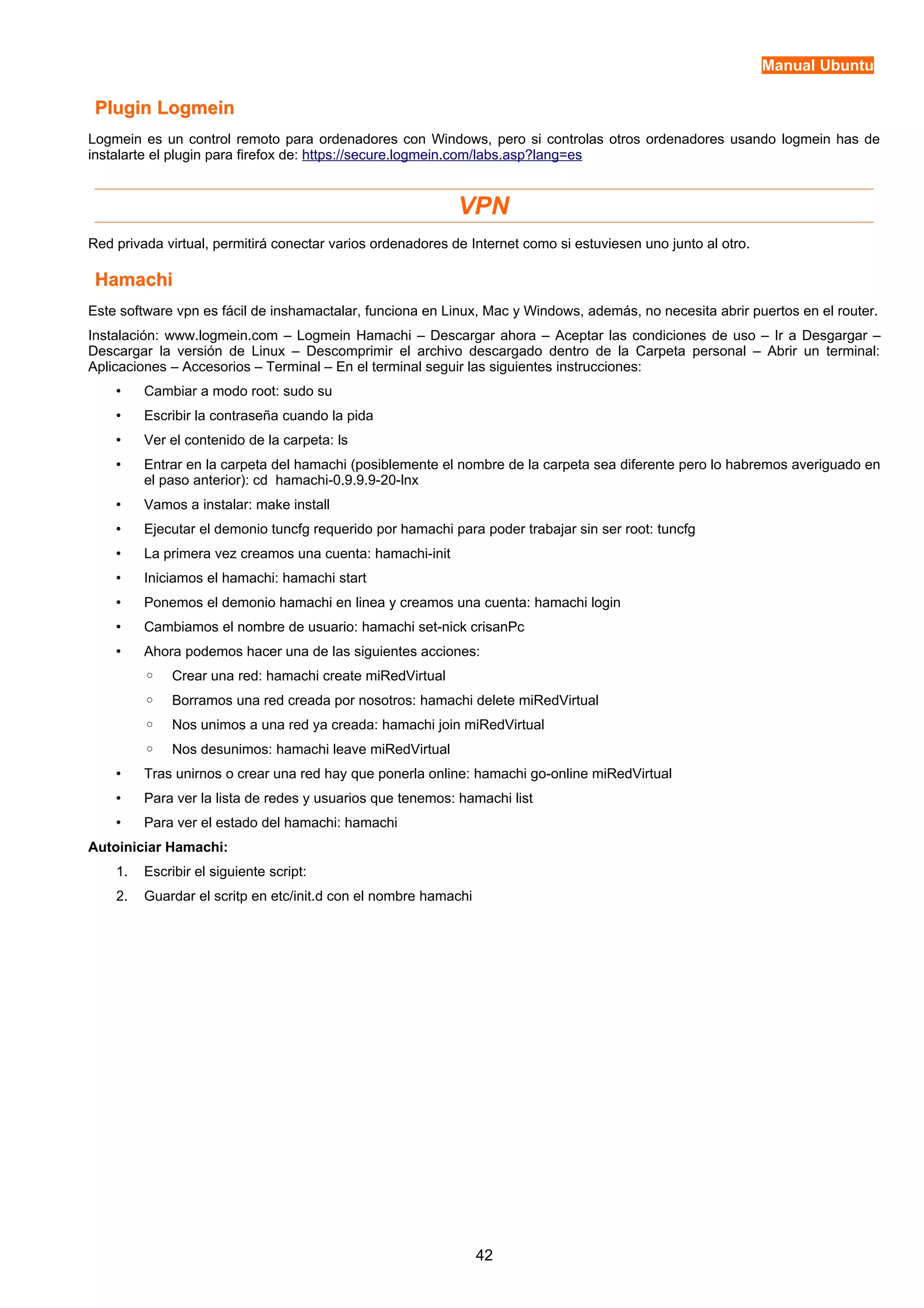 Manual Ubuntu 
PPlluuggiinn LLooggmmeeiinn 
Logmein es un control remoto para ordenadores con Windows, pero si controlas otros ordenadores usando logmein has de 
instalarte el plugin para firefox de: https://secure.logmein.com/labs.asp?lang=es 
VPN 
Red privada virtual, permitirá conectar varios ordenadores de Internet como si estuviesen uno junto al otro. 
HHaammaacchhii 
Este software vpn es fácil de inshamactalar, funciona en Linux, Mac y Windows, además, no necesita abrir puertos en el router. 
Instalación: www.logmein.com – Logmein Hamachi – Descargar ahora – Aceptar las condiciones de uso – Ir a Desgargar – 
Descargar la versión de Linux – Descomprimir el archivo descargado dentro de la Carpeta personal – Abrir un terminal: 
Aplicaciones – Accesorios – Terminal – En el terminal seguir las siguientes instrucciones: 
• Cambiar a modo root: sudo su 
• Escribir la contraseña cuando la pida 
• Ver el contenido de la carpeta: ls 
• Entrar en la carpeta del hamachi (posiblemente el nombre de la carpeta sea diferente pero lo habremos averiguado en 
el paso anterior): cd hamachi-0.9.9.9-20-lnx 
• Vamos a instalar: make install 
• Ejecutar el demonio tuncfg requerido por hamachi para poder trabajar sin ser root: tuncfg 
• La primera vez creamos una cuenta: hamachi-init 
• Iniciamos el hamachi: hamachi start 
• Ponemos el demonio hamachi en linea y creamos una cuenta: hamachi login 
• Cambiamos el nombre de usuario: hamachi set-nick crisanPc 
• Ahora podemos hacer una de las siguientes acciones: 
◦ Crear una red: hamachi create miRedVirtual 
◦ Borramos una red creada por nosotros: hamachi delete miRedVirtual 
◦ Nos unimos a una red ya creada: hamachi join miRedVirtual 
◦ Nos desunimos: hamachi leave miRedVirtual 
• Tras unirnos o crear una red hay que ponerla online: hamachi go-online miRedVirtual 
• Para ver la lista de redes y usuarios que tenemos: hamachi list 
• Para ver el estado del hamachi: hamachi 
Autoiniciar Hamachi: 
1. Escribir el siguiente script: 
2. Guardar el scritp en etc/init.d con el nombre hamachi 
42 
 