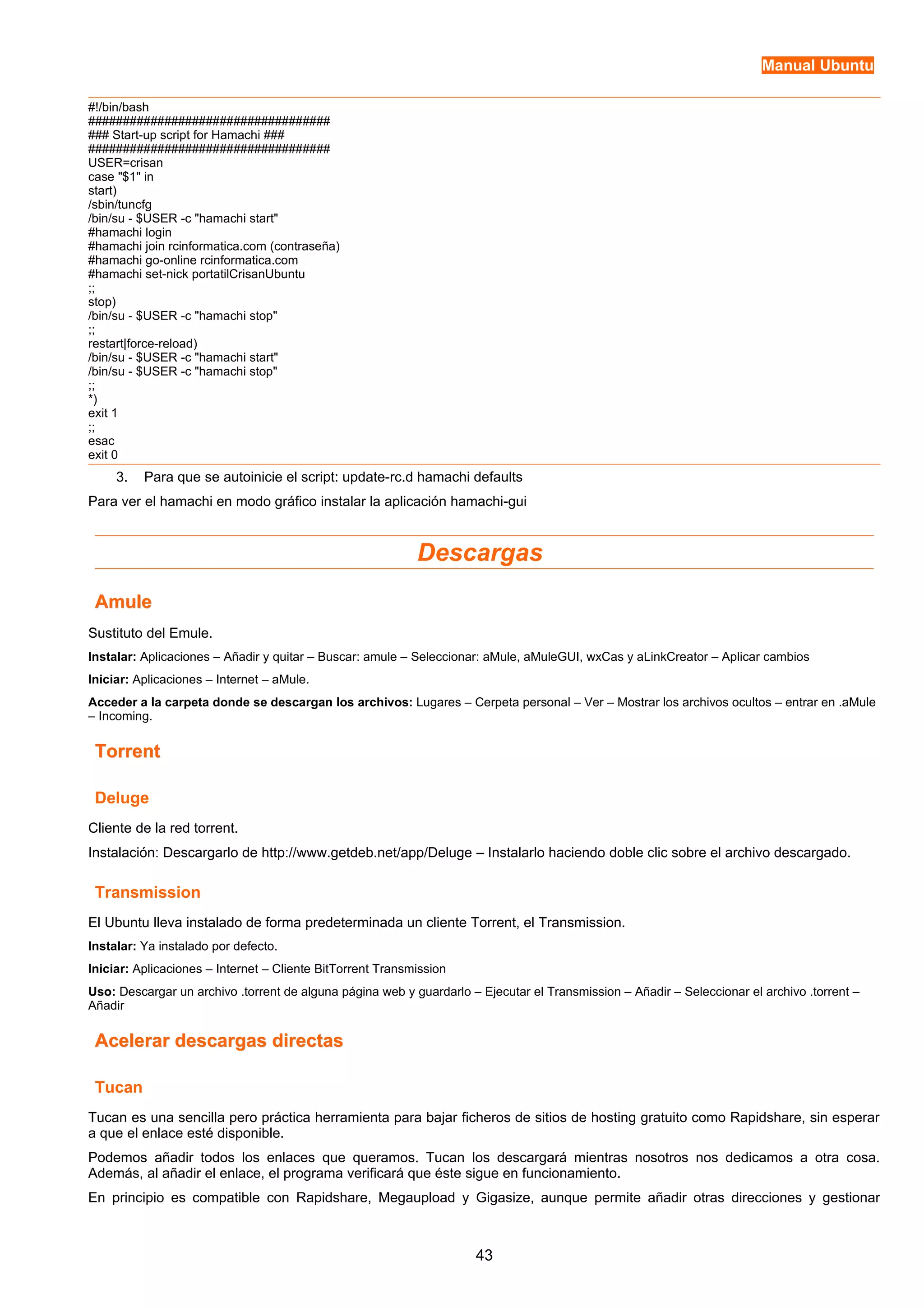 Manual Ubuntu 
#!/bin/bash 
################################### 
### Start-up script for Hamachi ### 
################################### 
USER=crisan 
case "$1" in 
start) 
/sbin/tuncfg 
/bin/su - $USER -c "hamachi start" 
#hamachi login 
#hamachi join rcinformatica.com (contraseña) 
#hamachi go-online rcinformatica.com 
#hamachi set-nick portatilCrisanUbuntu 
;; 
stop) 
/bin/su - $USER -c "hamachi stop" 
;; 
restart|force-reload) 
/bin/su - $USER -c "hamachi start" 
/bin/su - $USER -c "hamachi stop" 
;; 
*) 
exit 1 
;; 
esac 
exit 0 
3. Para que se autoinicie el script: update-rc.d hamachi defaults 
Para ver el hamachi en modo gráfico instalar la aplicación hamachi-gui 
Descargas 
AAmmuullee 
Sustituto del Emule. 
Instalar: Aplicaciones – Añadir y quitar – Buscar: amule – Seleccionar: aMule, aMuleGUI, wxCas y aLinkCreator – Aplicar cambios 
Iniciar: Aplicaciones – Internet – aMule. 
Acceder a la carpeta donde se descargan los archivos: Lugares – Cerpeta personal – Ver – Mostrar los archivos ocultos – entrar en .aMule 
– Incoming. 
TToorrrreenntt 
Deluge 
Cliente de la red torrent. 
Instalación: Descargarlo de http://www.getdeb.net/app/Deluge – Instalarlo haciendo doble clic sobre el archivo descargado. 
Transmission 
El Ubuntu lleva instalado de forma predeterminada un cliente Torrent, el Transmission. 
Instalar: Ya instalado por defecto. 
Iniciar: Aplicaciones – Internet – Cliente BitTorrent Transmission 
Uso: Descargar un archivo .torrent de alguna página web y guardarlo – Ejecutar el Transmission – Añadir – Seleccionar el archivo .torrent – 
Añadir 
AAcceelleerraarr ddeessccaarrggaass ddiirreeccttaass 
Tucan 
Tucan es una sencilla pero práctica herramienta para bajar ficheros de sitios de hosting gratuito como Rapidshare, sin esperar 
a que el enlace esté disponible. 
Podemos añadir todos los enlaces que queramos. Tucan los descargará mientras nosotros nos dedicamos a otra cosa. 
Además, al añadir el enlace, el programa verificará que éste sigue en funcionamiento. 
En principio es compatible con Rapidshare, Megaupload y Gigasize, aunque permite añadir otras direcciones y gestionar 
43 
 