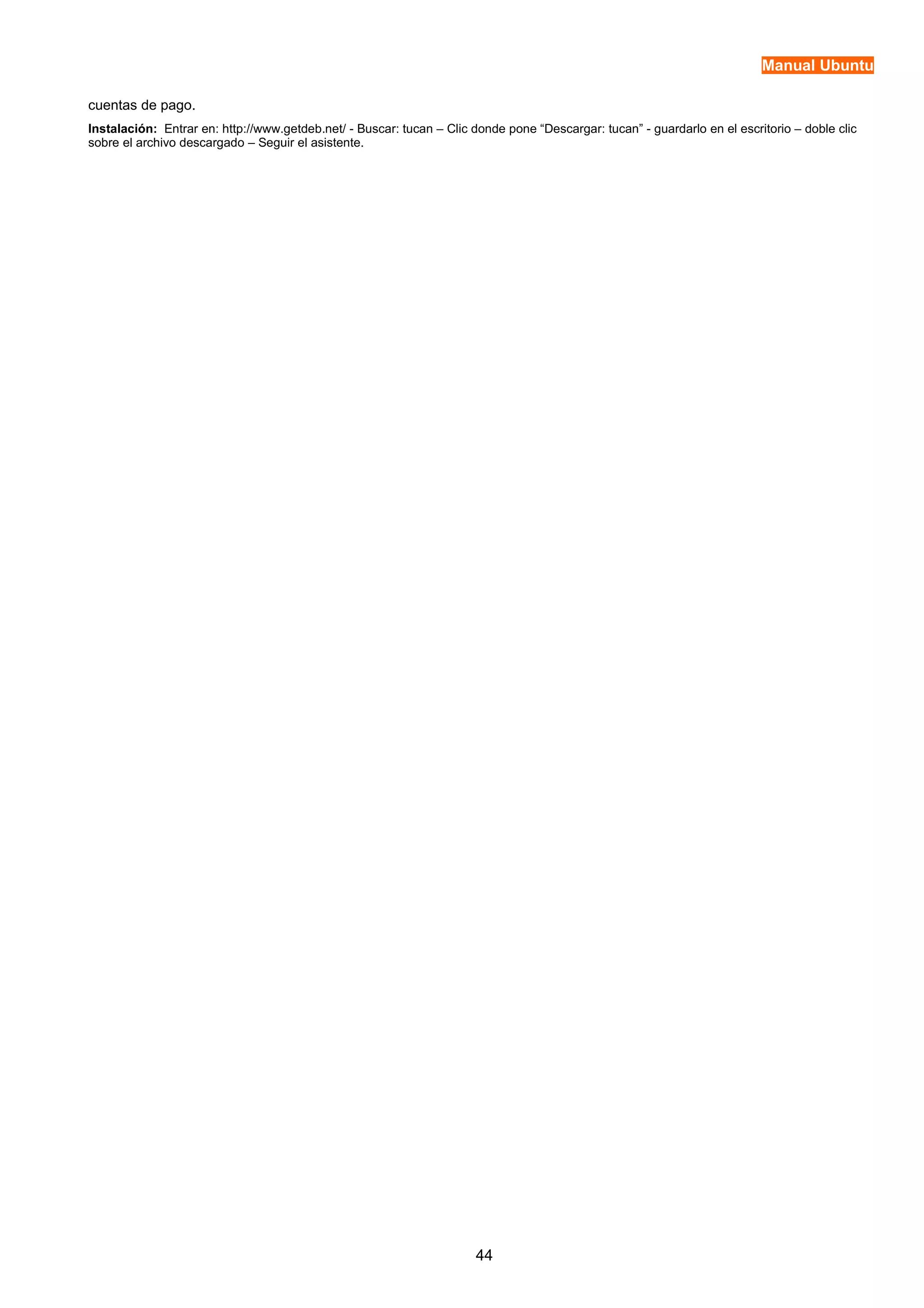 Manual Ubuntu 
cuentas de pago. 
Instalación: Entrar en: http://www.getdeb.net/ - Buscar: tucan – Clic donde pone “Descargar: tucan” - guardarlo en el escritorio – doble clic 
sobre el archivo descargado – Seguir el asistente. 
44 
 