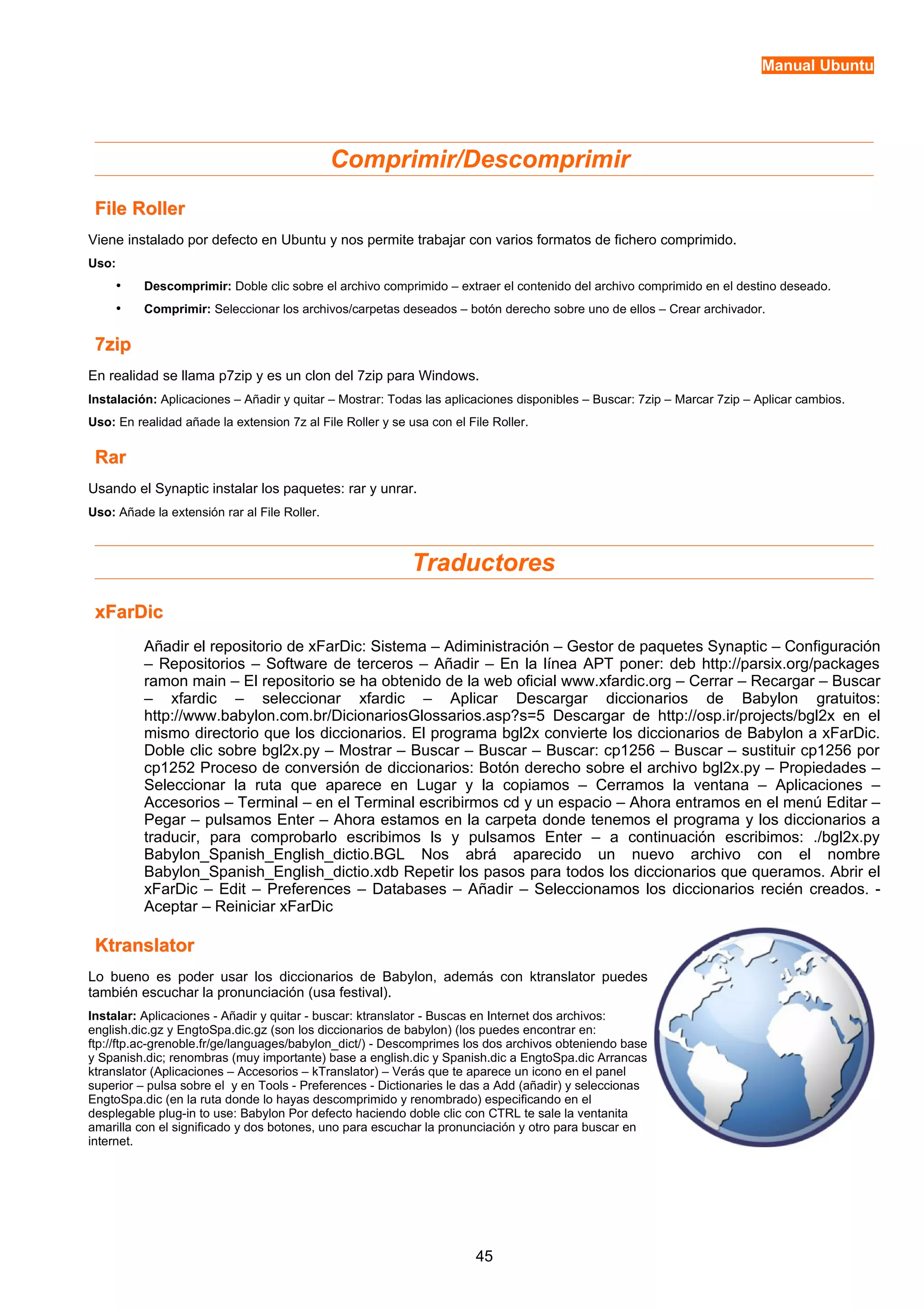 Manual Ubuntu 
Comprimir/Descomprimir 
FFiillee RRoolllleerr 
Viene instalado por defecto en Ubuntu y nos permite trabajar con varios formatos de fichero comprimido. 
Uso: 
• Descomprimir: Doble clic sobre el archivo comprimido – extraer el contenido del archivo comprimido en el destino deseado. 
• Comprimir: Seleccionar los archivos/carpetas deseados – botón derecho sobre uno de ellos – Crear archivador. 
77zziipp 
En realidad se llama p7zip y es un clon del 7zip para Windows. 
Instalación: Aplicaciones – Añadir y quitar – Mostrar: Todas las aplicaciones disponibles – Buscar: 7zip – Marcar 7zip – Aplicar cambios. 
Uso: En realidad añade la extension 7z al File Roller y se usa con el File Roller. 
RRaarr 
Usando el Synaptic instalar los paquetes: rar y unrar. 
Uso: Añade la extensión rar al File Roller. 
Traductores 
xxFFaarrDDiicc 
Añadir el repositorio de xFarDic: Sistema – Adiministración – Gestor de paquetes Synaptic – Configuración 
– Repositorios – Software de terceros – Añadir – En la línea APT poner: deb http://parsix.org/packages 
ramon main – El repositorio se ha obtenido de la web oficial www.xfardic.org – Cerrar – Recargar – Buscar 
– xfardic – seleccionar xfardic – Aplicar Descargar diccionarios de Babylon gratuitos: 
http://www.babylon.com.br/DicionariosGlossarios.asp?s=5 Descargar de http://osp.ir/projects/bgl2x en el 
mismo directorio que los diccionarios. El programa bgl2x convierte los diccionarios de Babylon a xFarDic. 
Doble clic sobre bgl2x.py – Mostrar – Buscar – Buscar – Buscar: cp1256 – Buscar – sustituir cp1256 por 
cp1252 Proceso de conversión de diccionarios: Botón derecho sobre el archivo bgl2x.py – Propiedades – 
Seleccionar la ruta que aparece en Lugar y la copiamos – Cerramos la ventana – Aplicaciones – 
Accesorios – Terminal – en el Terminal escribirmos cd y un espacio – Ahora entramos en el menú Editar – 
Pegar – pulsamos Enter – Ahora estamos en la carpeta donde tenemos el programa y los diccionarios a 
traducir, para comprobarlo escribimos ls y pulsamos Enter – a continuación escribimos: ./bgl2x.py 
Babylon_Spanish_English_dictio.BGL Nos abrá aparecido un nuevo archivo con el nombre 
Babylon_Spanish_English_dictio.xdb Repetir los pasos para todos los diccionarios que queramos. Abrir el 
xFarDic – Edit – Preferences – Databases – Añadir – Seleccionamos los diccionarios recién creados. - 
Aceptar – Reiniciar xFarDic 
KKttrraannssllaattoorr 
Lo bueno es poder usar los diccionarios de Babylon, además con ktranslator puedes 
también escuchar la pronunciación (usa festival). 
Instalar: Aplicaciones - Añadir y quitar - buscar: ktranslator - Buscas en Internet dos archivos: 
english.dic.gz y EngtoSpa.dic.gz (son los diccionarios de babylon) (los puedes encontrar en: 
ftp://ftp.ac-grenoble.fr/ge/languages/babylon_dict/) - Descomprimes los dos archivos obteniendo base 
y Spanish.dic; renombras (muy importante) base a english.dic y Spanish.dic a EngtoSpa.dic Arrancas 
ktranslator (Aplicaciones – Accesorios – kTranslator) – Verás que te aparece un icono en el panel 
superior – pulsa sobre el y en Tools - Preferences - Dictionaries le das a Add (añadir) y seleccionas 
EngtoSpa.dic (en la ruta donde lo hayas descomprimido y renombrado) especificando en el 
desplegable plug-in to use: Babylon Por defecto haciendo doble clic con CTRL te sale la ventanita 
amarilla con el significado y dos botones, uno para escuchar la pronunciación y otro para buscar en 
internet. 
45 
 