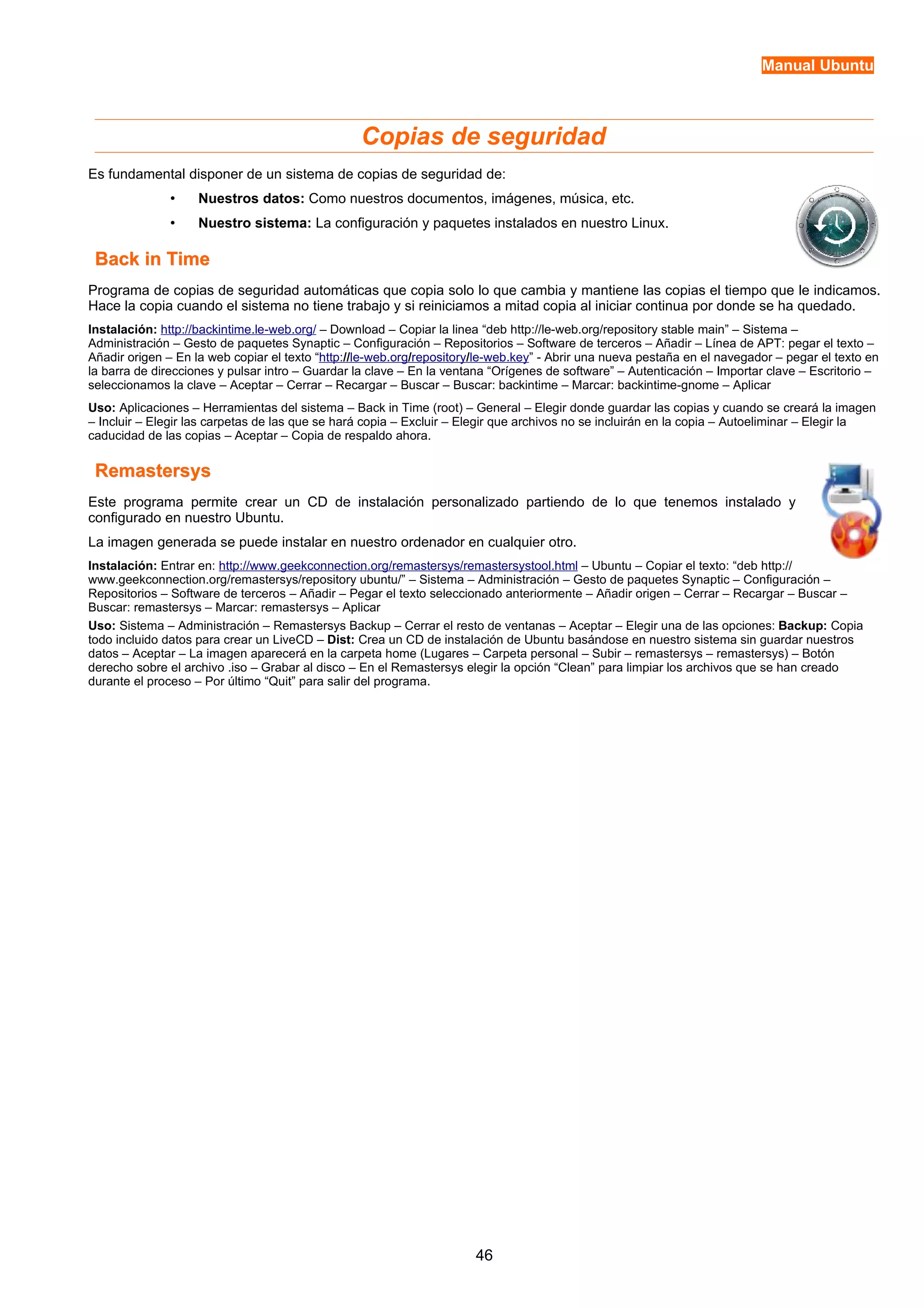 Manual Ubuntu 
Copias de seguridad 
Es fundamental disponer de un sistema de copias de seguridad de: 
• Nuestros datos: Como nuestros documentos, imágenes, música, etc. 
• Nuestro sistema: La configuración y paquetes instalados en nuestro Linux. 
BBaacckk iinn TTiimmee 
Programa de copias de seguridad automáticas que copia solo lo que cambia y mantiene las copias el tiempo que le indicamos. 
Hace la copia cuando el sistema no tiene trabajo y si reiniciamos a mitad copia al iniciar continua por donde se ha quedado. 
Instalación: http://backintime.le-web.org/ – Download – Copiar la linea “deb http://le-web.org/repository stable main” – Sistema – 
Administración – Gesto de paquetes Synaptic – Configuración – Repositorios – Software de terceros – Añadir – Línea de APT: pegar el texto – 
Añadir origen – En la web copiar el texto “ http : / / le-web.org / repository / le-web.key ” - Abrir una nueva pestaña en el navegador – pegar el texto en 
la barra de direcciones y pulsar intro – Guardar la clave – En la ventana “Orígenes de software” – Autenticación – Importar clave – Escritorio – 
seleccionamos la clave – Aceptar – Cerrar – Recargar – Buscar – Buscar: backintime – Marcar: backintime-gnome – Aplicar 
Uso: Aplicaciones – Herramientas del sistema – Back in Time (root) – General – Elegir donde guardar las copias y cuando se creará la imagen 
– Incluir – Elegir las carpetas de las que se hará copia – Excluir – Elegir que archivos no se incluirán en la copia – Autoeliminar – Elegir la 
caducidad de las copias – Aceptar – Copia de respaldo ahora. 
RReemmaasstteerrssyyss 
Este programa permite crear un CD de instalación personalizado partiendo de lo que tenemos instalado y 
configurado en nuestro Ubuntu. 
La imagen generada se puede instalar en nuestro ordenador en cualquier otro. 
Instalación: Entrar en: http://www.geekconnection.org/remastersys/remastersystool.html – Ubuntu – Copiar el texto: “deb http:// 
www.geekconnection.org/remastersys/repository ubuntu/” – Sistema – Administración – Gesto de paquetes Synaptic – Configuración – 
Repositorios – Software de terceros – Añadir – Pegar el texto seleccionado anteriormente – Añadir origen – Cerrar – Recargar – Buscar – 
Buscar: remastersys – Marcar: remastersys – Aplicar 
Uso: Sistema – Administración – Remastersys Backup – Cerrar el resto de ventanas – Aceptar – Elegir una de las opciones: Backup: Copia 
todo incluido datos para crear un LiveCD – Dist: Crea un CD de instalación de Ubuntu basándose en nuestro sistema sin guardar nuestros 
datos – Aceptar – La imagen aparecerá en la carpeta home (Lugares – Carpeta personal – Subir – remastersys – remastersys) – Botón 
derecho sobre el archivo .iso – Grabar al disco – En el Remastersys elegir la opción “Clean” para limpiar los archivos que se han creado 
durante el proceso – Por último “Quit” para salir del programa. 
46 
 