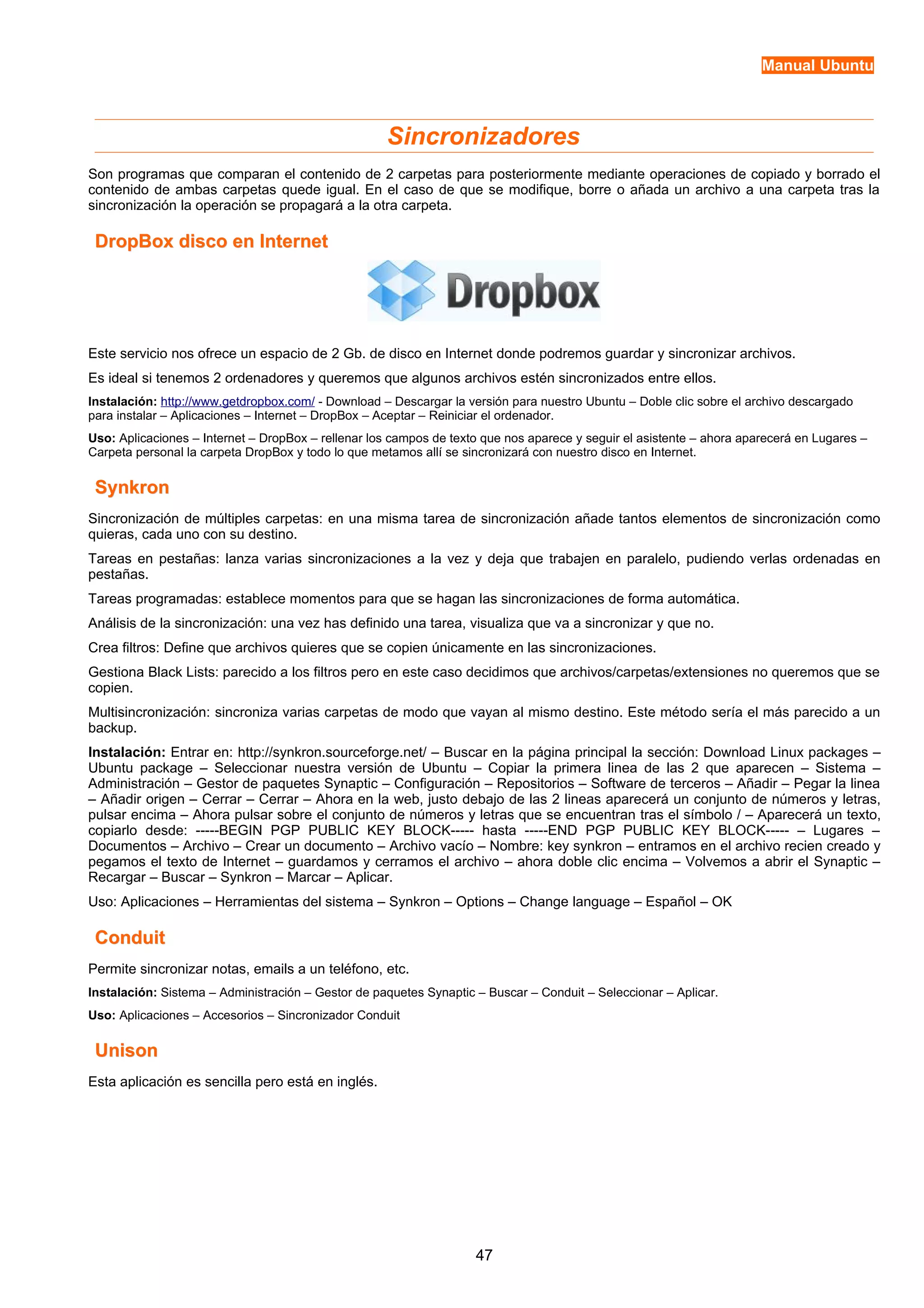 Manual Ubuntu 
Sincronizadores 
Son programas que comparan el contenido de 2 carpetas para posteriormente mediante operaciones de copiado y borrado el 
contenido de ambas carpetas quede igual. En el caso de que se modifique, borre o añada un archivo a una carpeta tras la 
sincronización la operación se propagará a la otra carpeta. 
DropBox ddiissccoo eenn IInntteerrnneett 
Este servicio nos ofrece un espacio de 2 Gb. de disco en Internet donde podremos guardar y sincronizar archivos. 
Es ideal si tenemos 2 ordenadores y queremos que algunos archivos estén sincronizados entre ellos. 
Instalación: http://www.getdropbox.com/ - Download – Descargar la versión para nuestro Ubuntu – Doble clic sobre el archivo descargado 
para instalar – Aplicaciones – Internet – DropBox – Aceptar – Reiniciar el ordenador. 
Uso: Aplicaciones – Internet – DropBox – rellenar los campos de texto que nos aparece y seguir el asistente – ahora aparecerá en Lugares – 
Carpeta personal la carpeta DropBox y todo lo que metamos allí se sincronizará con nuestro disco en Internet. 
SSyynnkkrroonn 
Sincronización de múltiples carpetas: en una misma tarea de sincronización añade tantos elementos de sincronización como 
quieras, cada uno con su destino. 
Tareas en pestañas: lanza varias sincronizaciones a la vez y deja que trabajen en paralelo, pudiendo verlas ordenadas en 
pestañas. 
Tareas programadas: establece momentos para que se hagan las sincronizaciones de forma automática. 
Análisis de la sincronización: una vez has definido una tarea, visualiza que va a sincronizar y que no. 
Crea filtros: Define que archivos quieres que se copien únicamente en las sincronizaciones. 
Gestiona Black Lists: parecido a los filtros pero en este caso decidimos que archivos/carpetas/extensiones no queremos que se 
copien. 
Multisincronización: sincroniza varias carpetas de modo que vayan al mismo destino. Este método sería el más parecido a un 
backup. 
Instalación: Entrar en: http://synkron.sourceforge.net/ – Buscar en la página principal la sección: Download Linux packages – 
Ubuntu package – Seleccionar nuestra versión de Ubuntu – Copiar la primera linea de las 2 que aparecen – Sistema – 
Administración – Gestor de paquetes Synaptic – Configuración – Repositorios – Software de terceros – Añadir – Pegar la linea 
– Añadir origen – Cerrar – Cerrar – Ahora en la web, justo debajo de las 2 lineas aparecerá un conjunto de números y letras, 
pulsar encima – Ahora pulsar sobre el conjunto de números y letras que se encuentran tras el símbolo / – Aparecerá un texto, 
copiarlo desde: -----BEGIN PGP PUBLIC KEY BLOCK----- hasta -----END PGP PUBLIC KEY BLOCK----- – Lugares – 
Documentos – Archivo – Crear un documento – Archivo vacío – Nombre: key synkron – entramos en el archivo recien creado y 
pegamos el texto de Internet – guardamos y cerramos el archivo – ahora doble clic encima – Volvemos a abrir el Synaptic – 
Recargar – Buscar – Synkron – Marcar – Aplicar. 
Uso: Aplicaciones – Herramientas del sistema – Synkron – Options – Change language – Español – OK 
CCoonndduuiitt 
Permite sincronizar notas, emails a un teléfono, etc. 
Instalación: Sistema – Administración – Gestor de paquetes Synaptic – Buscar – Conduit – Seleccionar – Aplicar. 
Uso: Aplicaciones – Accesorios – Sincronizador Conduit 
UUnniissoonn 
Esta aplicación es sencilla pero está en inglés. 
47 
 
