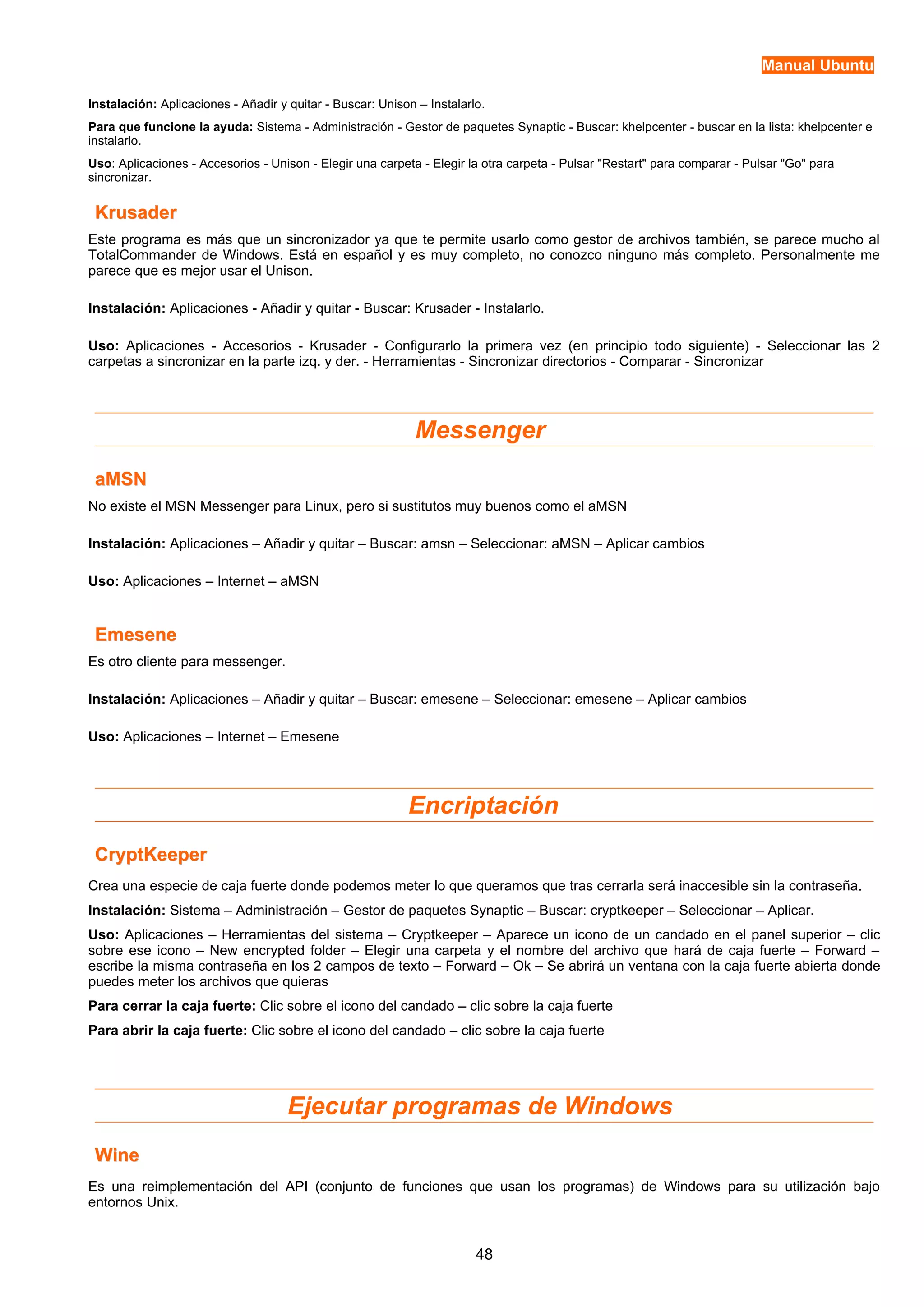 Manual Ubuntu 
Instalación: Aplicaciones - Añadir y quitar - Buscar: Unison – Instalarlo. 
Para que funcione la ayuda: Sistema - Administración - Gestor de paquetes Synaptic - Buscar: khelpcenter - buscar en la lista: khelpcenter e 
instalarlo. 
Uso: Aplicaciones - Accesorios - Unison - Elegir una carpeta - Elegir la otra carpeta - Pulsar "Restart" para comparar - Pulsar "Go" para 
sincronizar. 
KKrruussaaddeerr 
Este programa es más que un sincronizador ya que te permite usarlo como gestor de archivos también, se parece mucho al 
TotalCommander de Windows. Está en español y es muy completo, no conozco ninguno más completo. Personalmente me 
parece que es mejor usar el Unison. 
Instalación: Aplicaciones - Añadir y quitar - Buscar: Krusader - Instalarlo. 
Uso: Aplicaciones - Accesorios - Krusader - Configurarlo la primera vez (en principio todo siguiente) - Seleccionar las 2 
carpetas a sincronizar en la parte izq. y der. - Herramientas - Sincronizar directorios - Comparar - Sincronizar 
Messenger 
aaMMSSNN 
No existe el MSN Messenger para Linux, pero si sustitutos muy buenos como el aMSN 
Instalación: Aplicaciones – Añadir y quitar – Buscar: amsn – Seleccionar: aMSN – Aplicar cambios 
Uso: Aplicaciones – Internet – aMSN 
EEmmeesseennee 
Es otro cliente para messenger. 
Instalación: Aplicaciones – Añadir y quitar – Buscar: emesene – Seleccionar: emesene – Aplicar cambios 
Uso: Aplicaciones – Internet – Emesene 
Encriptación 
CCrryyppttKKeeeeppeerr 
Crea una especie de caja fuerte donde podemos meter lo que queramos que tras cerrarla será inaccesible sin la contraseña. 
Instalación: Sistema – Administración – Gestor de paquetes Synaptic – Buscar: cryptkeeper – Seleccionar – Aplicar. 
Uso: Aplicaciones – Herramientas del sistema – Cryptkeeper – Aparece un icono de un candado en el panel superior – clic 
sobre ese icono – New encrypted folder – Elegir una carpeta y el nombre del archivo que hará de caja fuerte – Forward – 
escribe la misma contraseña en los 2 campos de texto – Forward – Ok – Se abrirá un ventana con la caja fuerte abierta donde 
puedes meter los archivos que quieras 
Para cerrar la caja fuerte: Clic sobre el icono del candado – clic sobre la caja fuerte 
Para abrir la caja fuerte: Clic sobre el icono del candado – clic sobre la caja fuerte 
Ejecutar programas de Windows 
WWiinnee 
Es una reimplementación del API (conjunto de funciones que usan los programas) de Windows para su utilización bajo 
entornos Unix. 
48 
 