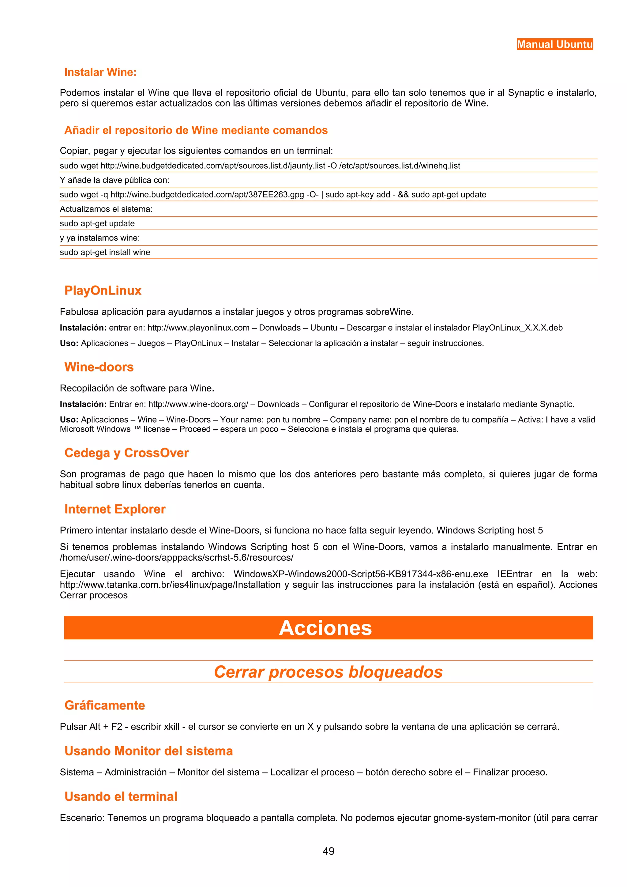 Manual Ubuntu 
Instalar Wine: 
Podemos instalar el Wine que lleva el repositorio oficial de Ubuntu, para ello tan solo tenemos que ir al Synaptic e instalarlo, 
pero si queremos estar actualizados con las últimas versiones debemos añadir el repositorio de Wine. 
Añadir el repositorio de Wine mediante comandos 
Copiar, pegar y ejecutar los siguientes comandos en un terminal: 
sudo wget http://wine.budgetdedicated.com/apt/sources.list.d/jaunty.list -O /etc/apt/sources.list.d/winehq.list 
Y añade la clave pública con: 
sudo wget -q http://wine.budgetdedicated.com/apt/387EE263.gpg -O- | sudo apt-key add - && sudo apt-get update 
Actualizamos el sistema: 
sudo apt-get update 
y ya instalamos wine: 
sudo apt-get install wine 
PPllaayyOOnnLLiinnuuxx 
Fabulosa aplicación para ayudarnos a instalar juegos y otros programas sobreWine. 
Instalación: entrar en: http://www.playonlinux.com – Donwloads – Ubuntu – Descargar e instalar el instalador PlayOnLinux_X.X.X.deb 
Uso: Aplicaciones – Juegos – PlayOnLinux – Instalar – Seleccionar la aplicación a instalar – seguir instrucciones. 
WWiinnee--ddoooorrss 
Recopilación de software para Wine. 
Instalación: Entrar en: http://www.wine-doors.org/ – Downloads – Configurar el repositorio de Wine-Doors e instalarlo mediante Synaptic. 
Uso: Aplicaciones – Wine – Wine-Doors – Your name: pon tu nombre – Company name: pon el nombre de tu compañía – Activa: I have a valid 
Microsoft Windows ™ license – Proceed – espera un poco – Selecciona e instala el programa que quieras. 
CCeeddeeggaa yy CCrroossssOOvveerr 
Son programas de pago que hacen lo mismo que los dos anteriores pero bastante más completo, si quieres jugar de forma 
habitual sobre linux deberías tenerlos en cuenta. 
IInntteerrnneett EExxpplloorreerr 
Primero intentar instalarlo desde el Wine-Doors, si funciona no hace falta seguir leyendo. Windows Scripting host 5 
Si tenemos problemas instalando Windows Scripting host 5 con el Wine-Doors, vamos a instalarlo manualmente. Entrar en 
/home/user/.wine-doors/apppacks/scrhst-5.6/resources/ 
Ejecutar usando Wine el archivo: WindowsXP-Windows2000-Script56-KB917344-x86-enu.exe IEEntrar en la web: 
http://www.tatanka.com.br/ies4linux/page/Installation y seguir las instrucciones para la instalación (está en español). Acciones 
Cerrar procesos 
Acciones 
Cerrar procesos bloqueados 
GGrrááffiiccaammeennttee 
Pulsar Alt + F2 - escribir xkill - el cursor se convierte en un X y pulsando sobre la ventana de una aplicación se cerrará. 
UUssaannddoo MMoonniittoorr ddeell ssiisstteemmaa 
Sistema – Administración – Monitor del sistema – Localizar el proceso – botón derecho sobre el – Finalizar proceso. 
UUssaannddoo eell tteerrmmiinnaall 
Escenario: Tenemos un programa bloqueado a pantalla completa. No podemos ejecutar gnome-system-monitor (útil para cerrar 
49 
 