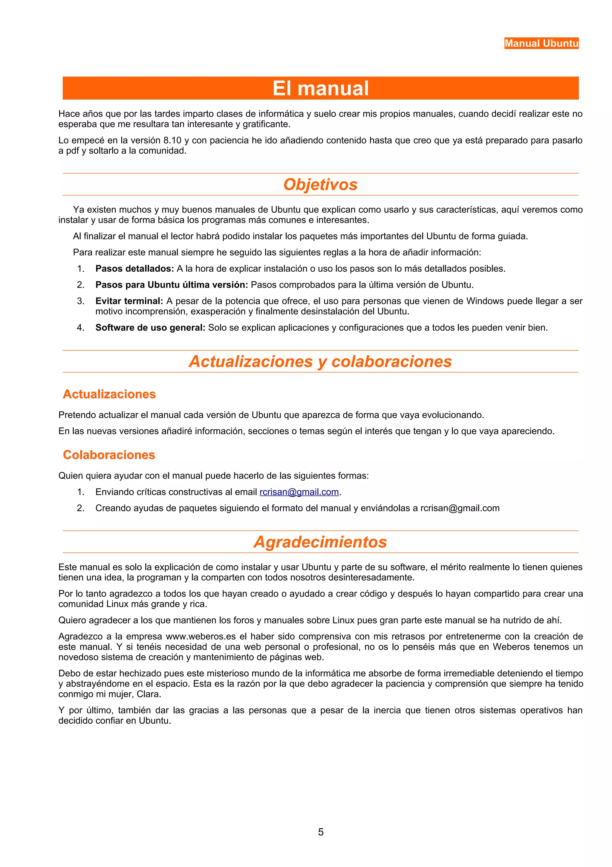 Manual Ubuntu 
El manual 
Hace años que por las tardes imparto clases de informática y suelo crear mis propios manuales, cuando decidí realizar este no 
esperaba que me resultara tan interesante y gratificante. 
Lo empecé en la versión 8.10 y con paciencia he ido añadiendo contenido hasta que creo que ya está preparado para pasarlo 
a pdf y soltarlo a la comunidad. 
Objetivos 
Ya existen muchos y muy buenos manuales de Ubuntu que explican como usarlo y sus características, aquí veremos como 
instalar y usar de forma básica los programas más comunes e interesantes. 
Al finalizar el manual el lector habrá podido instalar los paquetes más importantes del Ubuntu de forma guiada. 
Para realizar este manual siempre he seguido las siguientes reglas a la hora de añadir información: 
1. Pasos detallados: A la hora de explicar instalación o uso los pasos son lo más detallados posibles. 
2. Pasos para Ubuntu última versión: Pasos comprobados para la última versión de Ubuntu. 
3. Evitar terminal: A pesar de la potencia que ofrece, el uso para personas que vienen de Windows puede llegar a ser 
motivo incomprensión, exasperación y finalmente desinstalación del Ubuntu. 
4. Software de uso general: Solo se explican aplicaciones y configuraciones que a todos les pueden venir bien. 
Actualizaciones y colaboraciones 
AAccttuuaalliizzaacciioonneess 
Pretendo actualizar el manual cada versión de Ubuntu que aparezca de forma que vaya evolucionando. 
En las nuevas versiones añadiré información, secciones o temas según el interés que tengan y lo que vaya apareciendo. 
CCoollaabboorraacciioonneess 
Quien quiera ayudar con el manual puede hacerlo de las siguientes formas: 
1. Enviando críticas constructivas al email rcrisan@gmail.com. 
2. Creando ayudas de paquetes siguiendo el formato del manual y enviándolas a rcrisan@gmail.com 
Agradecimientos 
Este manual es solo la explicación de como instalar y usar Ubuntu y parte de su software, el mérito realmente lo tienen quienes 
tienen una idea, la programan y la comparten con todos nosotros desinteresadamente. 
Por lo tanto agradezco a todos los que hayan creado o ayudado a crear código y después lo hayan compartido para crear una 
comunidad Linux más grande y rica. 
Quiero agradecer a los que mantienen los foros y manuales sobre Linux pues gran parte este manual se ha nutrido de ahí. 
Agradezco a la empresa www.weberos.es el haber sido comprensiva con mis retrasos por entretenerme con la creación de 
este manual. Y si tenéis necesidad de una web personal o profesional, no os lo penséis más que en Weberos tenemos un 
novedoso sistema de creación y mantenimiento de páginas web. 
Debo de estar hechizado pues este misterioso mundo de la informática me absorbe de forma irremediable deteniendo el tiempo 
y abstrayéndome en el espacio. Esta es la razón por la que debo agradecer la paciencia y comprensión que siempre ha tenido 
conmigo mi mujer, Clara. 
Y por último, también dar las gracias a las personas que a pesar de la inercia que tienen otros sistemas operativos han 
decidido confiar en Ubuntu. 
5 
 