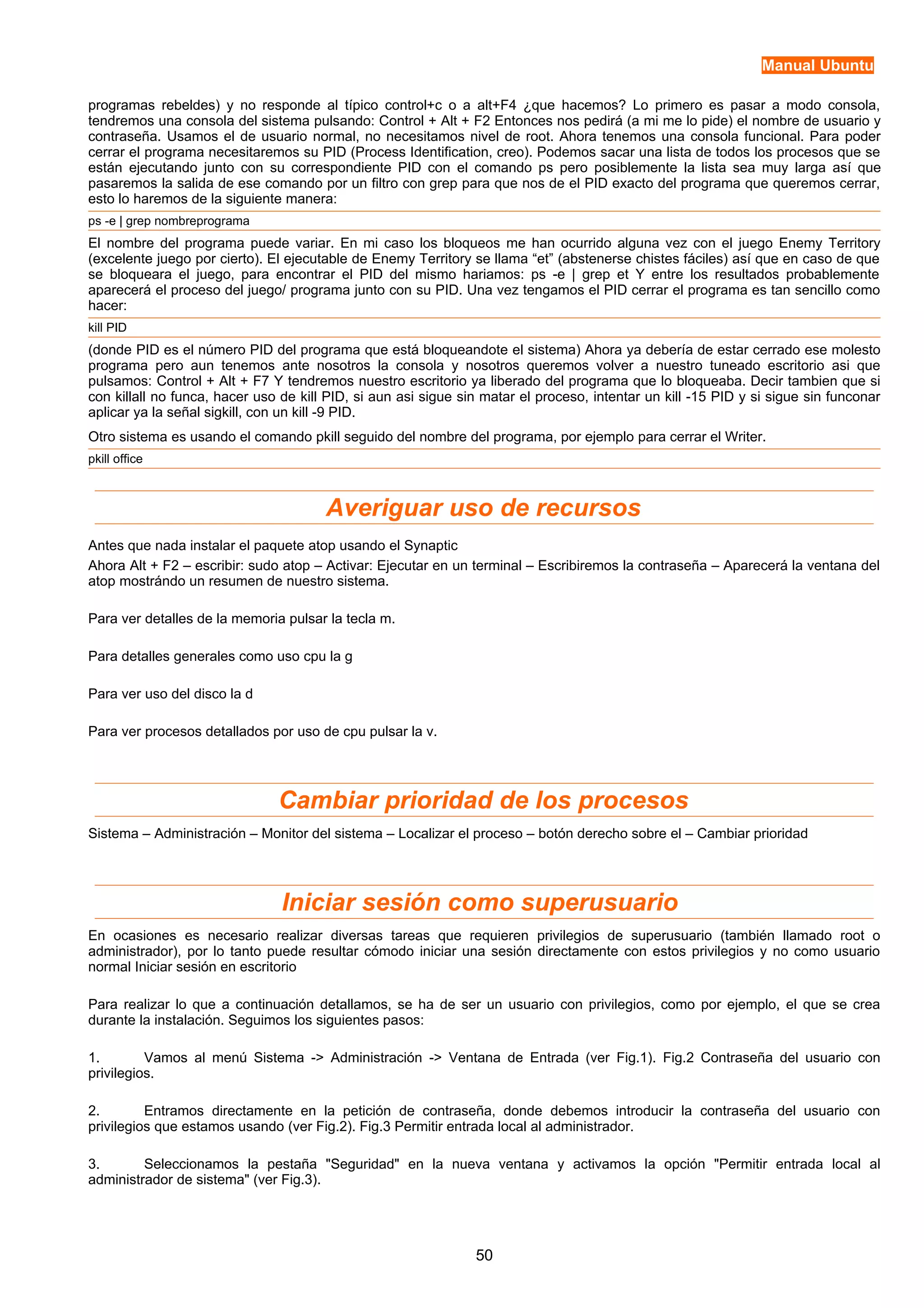 Manual Ubuntu 
programas rebeldes) y no responde al típico control+c o a alt+F4 ¿que hacemos? Lo primero es pasar a modo consola, 
tendremos una consola del sistema pulsando: Control + Alt + F2 Entonces nos pedirá (a mi me lo pide) el nombre de usuario y 
contraseña. Usamos el de usuario normal, no necesitamos nivel de root. Ahora tenemos una consola funcional. Para poder 
cerrar el programa necesitaremos su PID (Process Identification, creo). Podemos sacar una lista de todos los procesos que se 
están ejecutando junto con su correspondiente PID con el comando ps pero posiblemente la lista sea muy larga así que 
pasaremos la salida de ese comando por un filtro con grep para que nos de el PID exacto del programa que queremos cerrar, 
esto lo haremos de la siguiente manera: 
ps -e | grep nombreprograma 
El nombre del programa puede variar. En mi caso los bloqueos me han ocurrido alguna vez con el juego Enemy Territory 
(excelente juego por cierto). El ejecutable de Enemy Territory se llama “et” (abstenerse chistes fáciles) así que en caso de que 
se bloqueara el juego, para encontrar el PID del mismo hariamos: ps -e | grep et Y entre los resultados probablemente 
aparecerá el proceso del juego/ programa junto con su PID. Una vez tengamos el PID cerrar el programa es tan sencillo como 
hacer: 
kill PID 
(donde PID es el número PID del programa que está bloqueandote el sistema) Ahora ya debería de estar cerrado ese molesto 
programa pero aun tenemos ante nosotros la consola y nosotros queremos volver a nuestro tuneado escritorio asi que 
pulsamos: Control + Alt + F7 Y tendremos nuestro escritorio ya liberado del programa que lo bloqueaba. Decir tambien que si 
con killall no funca, hacer uso de kill PID, si aun asi sigue sin matar el proceso, intentar un kill -15 PID y si sigue sin funconar 
aplicar ya la señal sigkill, con un kill -9 PID. 
Otro sistema es usando el comando pkill seguido del nombre del programa, por ejemplo para cerrar el Writer. 
pkill office 
Averiguar uso de recursos 
Antes que nada instalar el paquete atop usando el Synaptic 
Ahora Alt + F2 – escribir: sudo atop – Activar: Ejecutar en un terminal – Escribiremos la contraseña – Aparecerá la ventana del 
atop mostrándo un resumen de nuestro sistema. 
Para ver detalles de la memoria pulsar la tecla m. 
Para detalles generales como uso cpu la g 
Para ver uso del disco la d 
Para ver procesos detallados por uso de cpu pulsar la v. 
Cambiar prioridad de los procesos 
Sistema – Administración – Monitor del sistema – Localizar el proceso – botón derecho sobre el – Cambiar prioridad 
Iniciar sesión como superusuario 
En ocasiones es necesario realizar diversas tareas que requieren privilegios de superusuario (también llamado root o 
administrador), por lo tanto puede resultar cómodo iniciar una sesión directamente con estos privilegios y no como usuario 
normal Iniciar sesión en escritorio 
Para realizar lo que a continuación detallamos, se ha de ser un usuario con privilegios, como por ejemplo, el que se crea 
durante la instalación. Seguimos los siguientes pasos: 
1. Vamos al menú Sistema -> Administración -> Ventana de Entrada (ver Fig.1). Fig.2 Contraseña del usuario con 
privilegios. 
2. Entramos directamente en la petición de contraseña, donde debemos introducir la contraseña del usuario con 
privilegios que estamos usando (ver Fig.2). Fig.3 Permitir entrada local al administrador. 
3. Seleccionamos la pestaña "Seguridad" en la nueva ventana y activamos la opción "Permitir entrada local al 
administrador de sistema" (ver Fig.3). 
50 
 