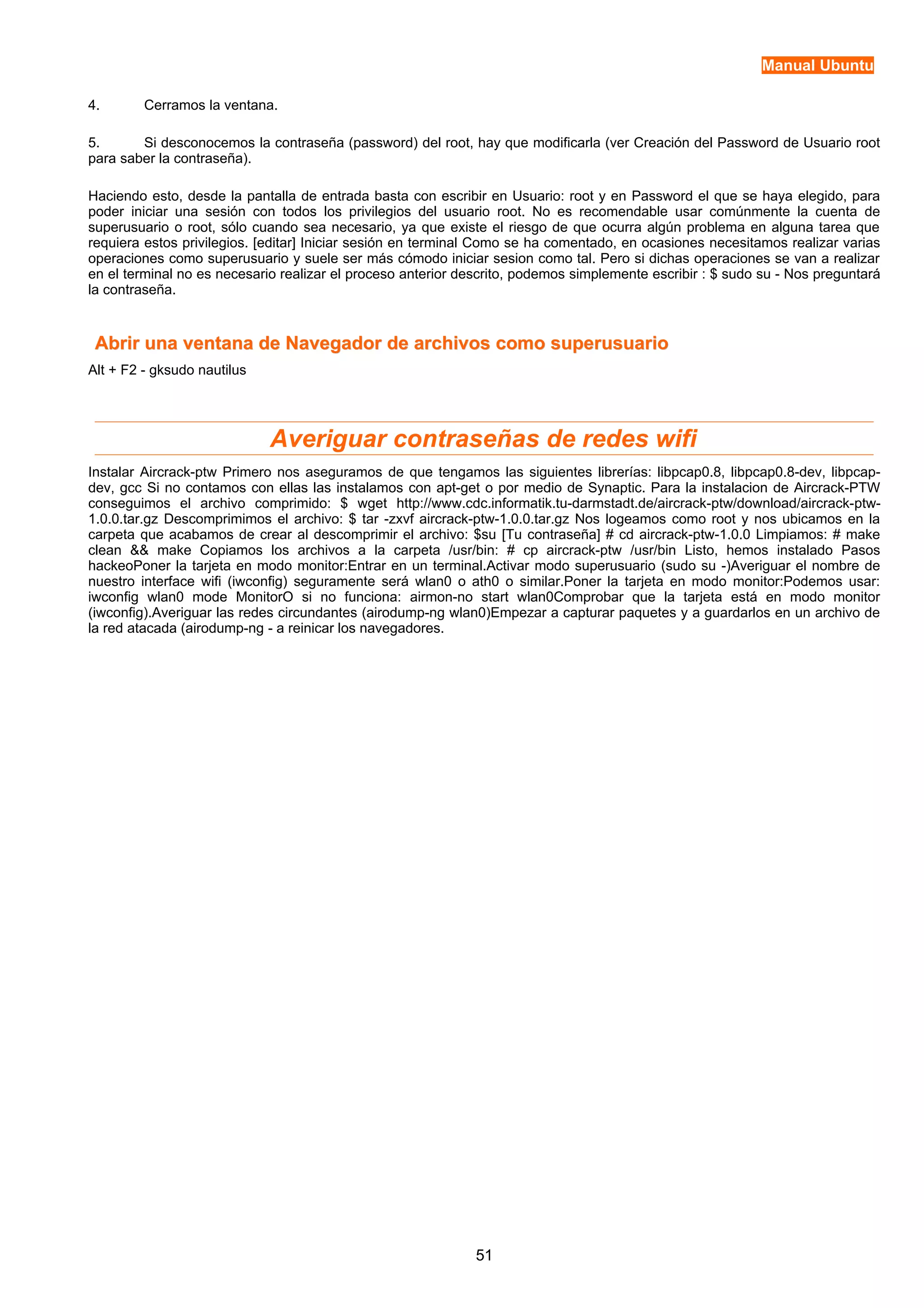 Manual Ubuntu 
4. Cerramos la ventana. 
5. Si desconocemos la contraseña (password) del root, hay que modificarla (ver Creación del Password de Usuario root 
para saber la contraseña). 
Haciendo esto, desde la pantalla de entrada basta con escribir en Usuario: root y en Password el que se haya elegido, para 
poder iniciar una sesión con todos los privilegios del usuario root. No es recomendable usar comúnmente la cuenta de 
superusuario o root, sólo cuando sea necesario, ya que existe el riesgo de que ocurra algún problema en alguna tarea que 
requiera estos privilegios. [editar] Iniciar sesión en terminal Como se ha comentado, en ocasiones necesitamos realizar varias 
operaciones como superusuario y suele ser más cómodo iniciar sesion como tal. Pero si dichas operaciones se van a realizar 
en el terminal no es necesario realizar el proceso anterior descrito, podemos simplemente escribir : $ sudo su - Nos preguntará 
la contraseña. 
Abrir una ventana de Navegador de archivos ccoommoo ssuuppeerruussuuaarriioo 
Alt + F2 - gksudo nautilus 
Averiguar contraseñas de redes wifi 
Instalar Aircrack-ptw Primero nos aseguramos de que tengamos las siguientes librerías: libpcap0.8, libpcap0.8-dev, libpcap-dev, 
gcc Si no contamos con ellas las instalamos con apt-get o por medio de Synaptic. Para la instalacion de Aircrack-PTW 
conseguimos el archivo comprimido: $ wget http://www.cdc.informatik.tu-darmstadt.de/aircrack-ptw/download/aircrack-ptw- 
1.0.0.tar.gz Descomprimimos el archivo: $ tar -zxvf aircrack-ptw-1.0.0.tar.gz Nos logeamos como root y nos ubicamos en la 
carpeta que acabamos de crear al descomprimir el archivo: $su [Tu contraseña] # cd aircrack-ptw-1.0.0 Limpiamos: # make 
clean && make Copiamos los archivos a la carpeta /usr/bin: # cp aircrack-ptw /usr/bin Listo, hemos instalado Pasos 
hackeoPoner la tarjeta en modo monitor:Entrar en un terminal.Activar modo superusuario (sudo su -)Averiguar el nombre de 
nuestro interface wifi (iwconfig) seguramente será wlan0 o ath0 o similar.Poner la tarjeta en modo monitor:Podemos usar: 
iwconfig wlan0 mode MonitorO si no funciona: airmon-no start wlan0Comprobar que la tarjeta está en modo monitor 
(iwconfig).Averiguar las redes circundantes (airodump-ng wlan0)Empezar a capturar paquetes y a guardarlos en un archivo de 
la red atacada (airodump-ng - a reinicar los navegadores. 
51 
