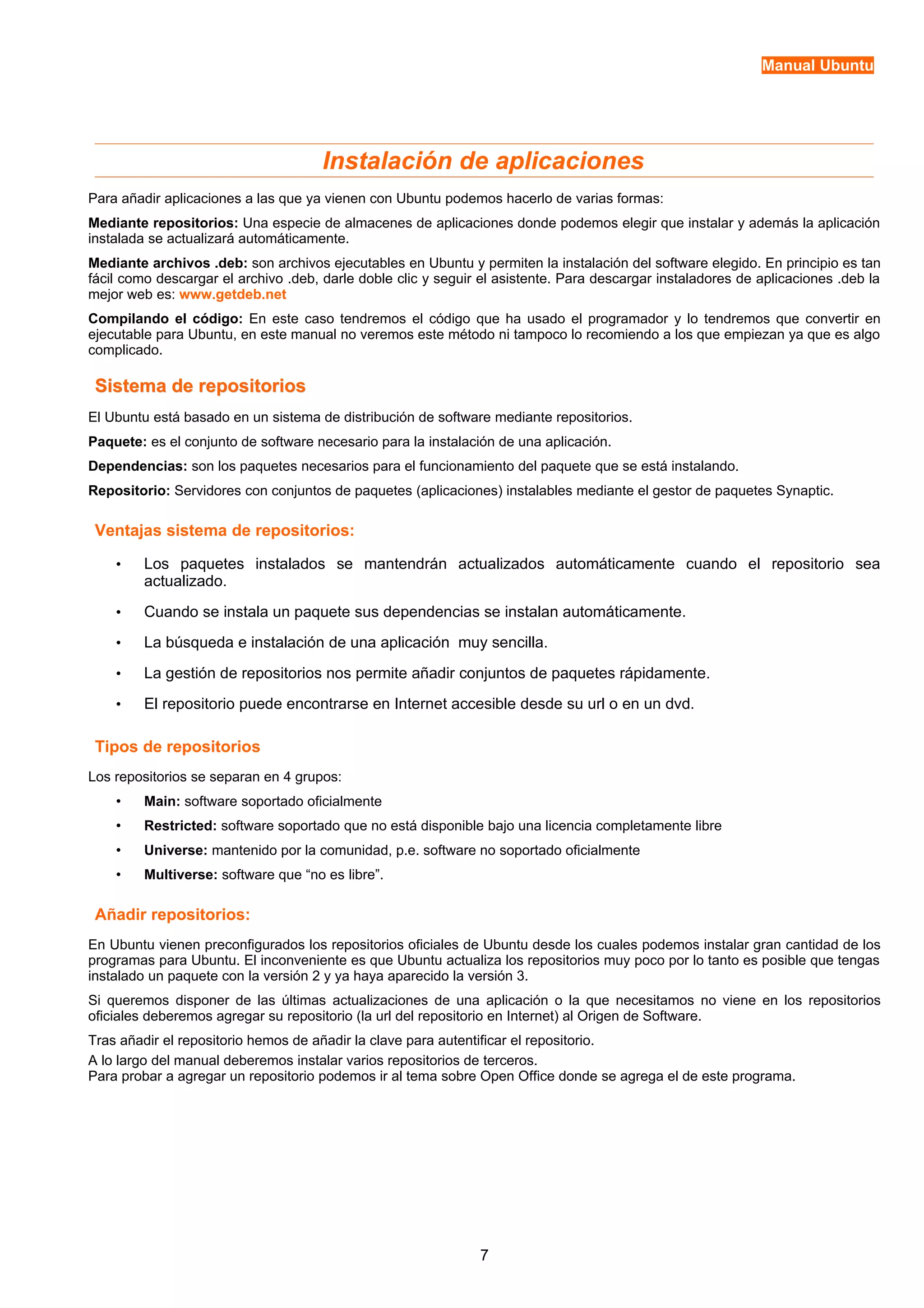 Manual Ubuntu 
Instalación de aplicaciones 
Para añadir aplicaciones a las que ya vienen con Ubuntu podemos hacerlo de varias formas: 
Mediante repositorios: Una especie de almacenes de aplicaciones donde podemos elegir que instalar y además la aplicación 
instalada se actualizará automáticamente. 
Mediante archivos .deb: son archivos ejecutables en Ubuntu y permiten la instalación del software elegido. En principio es tan 
fácil como descargar el archivo .deb, darle doble clic y seguir el asistente. Para descargar instaladores de aplicaciones .deb la 
mejor web es: www.getdeb.net 
Compilando el código: En este caso tendremos el código que ha usado el programador y lo tendremos que convertir en 
ejecutable para Ubuntu, en este manual no veremos este método ni tampoco lo recomiendo a los que empiezan ya que es algo 
complicado. 
Sistema ddee rreeppoossiittoorriiooss 
El Ubuntu está basado en un sistema de distribución de software mediante repositorios. 
Paquete: es el conjunto de software necesario para la instalación de una aplicación. 
Dependencias: son los paquetes necesarios para el funcionamiento del paquete que se está instalando. 
Repositorio: Servidores con conjuntos de paquetes (aplicaciones) instalables mediante el gestor de paquetes Synaptic. 
Ventajas sistema de repositorios: 
• Los paquetes instalados se mantendrán actualizados automáticamente cuando el repositorio sea 
actualizado. 
• Cuando se instala un paquete sus dependencias se instalan automáticamente. 
• La búsqueda e instalación de una aplicación muy sencilla. 
• La gestión de repositorios nos permite añadir conjuntos de paquetes rápidamente. 
• El repositorio puede encontrarse en Internet accesible desde su url o en un dvd. 
Tipos de repositorios 
Los repositorios se separan en 4 grupos: 
• Main: software soportado oficialmente 
• Restricted: software soportado que no está disponible bajo una licencia completamente libre 
• Universe: mantenido por la comunidad, p.e. software no soportado oficialmente 
• Multiverse: software que “no es libre”. 
Añadir repositorios: 
En Ubuntu vienen preconfigurados los repositorios oficiales de Ubuntu desde los cuales podemos instalar gran cantidad de los 
programas para Ubuntu. El inconveniente es que Ubuntu actualiza los repositorios muy poco por lo tanto es posible que tengas 
instalado un paquete con la versión 2 y ya haya aparecido la versión 3. 
Si queremos disponer de las últimas actualizaciones de una aplicación o la que necesitamos no viene en los repositorios 
oficiales deberemos agregar su repositorio (la url del repositorio en Internet) al Origen de Software. 
Tras añadir el repositorio hemos de añadir la clave para autentificar el repositorio. 
A lo largo del manual deberemos instalar varios repositorios de terceros. 
Para probar a agregar un repositorio podemos ir al tema sobre Open Office donde se agrega el de este programa. 
7 
 