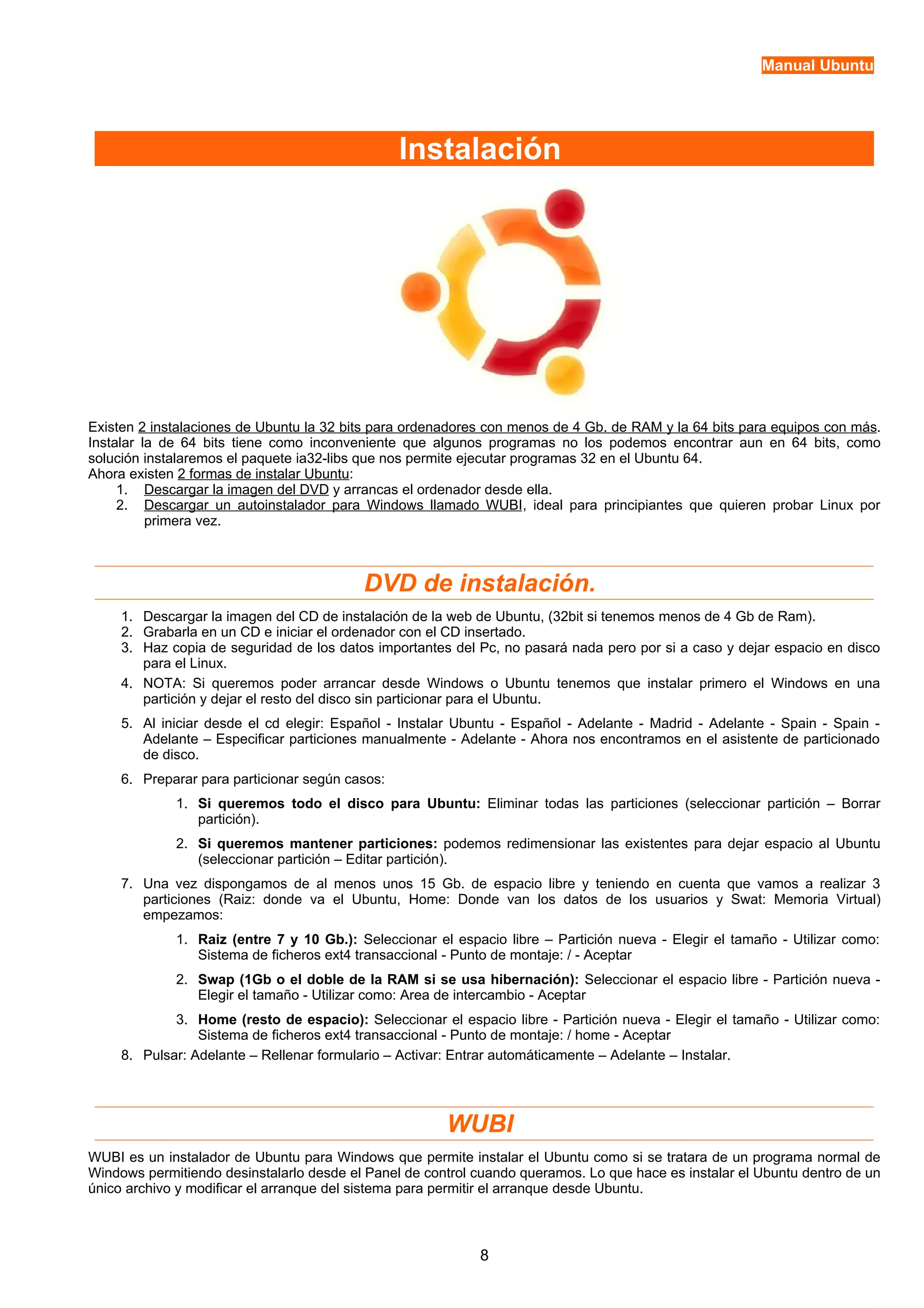 Manual Ubuntu 
Instalación 
Existen 2 instalaciones de Ubuntu la 32 bits para ordenadores con menos de 4 Gb. de RAM y la 64 bits para equipos con más. 
Instalar la de 64 bits tiene como inconveniente que algunos programas no los podemos encontrar aun en 64 bits, como 
solución instalaremos el paquete ia32-libs que nos permite ejecutar programas 32 en el Ubuntu 64. 
Ahora existen 2 formas de instalar Ubuntu: 
1. Descargar la imagen del DVD y arrancas el ordenador desde ella. 
2. Descargar un autoinstalador para Windows llamado WUB I, ideal para principiantes que quieren probar Linux por 
primera vez. 
DVD de instalación. 
1. Descargar la imagen del CD de instalación de la web de Ubuntu, (32bit si tenemos menos de 4 Gb de Ram). 
2. Grabarla en un CD e iniciar el ordenador con el CD insertado. 
3. Haz copia de seguridad de los datos importantes del Pc, no pasará nada pero por si a caso y dejar espacio en disco 
para el Linux. 
4. NOTA: Si queremos poder arrancar desde Windows o Ubuntu tenemos que instalar primero el Windows en una 
partición y dejar el resto del disco sin particionar para el Ubuntu. 
5. Al iniciar desde el cd elegir: Español - Instalar Ubuntu - Español - Adelante - Madrid - Adelante - Spain - Spain - 
Adelante – Especificar particiones manualmente - Adelante - Ahora nos encontramos en el asistente de particionado 
de disco. 
6. Preparar para particionar según casos: 
1. Si queremos todo el disco para Ubuntu: Eliminar todas las particiones (seleccionar partición – Borrar 
partición). 
2. Si queremos mantener particiones: podemos redimensionar las existentes para dejar espacio al Ubuntu 
(seleccionar partición – Editar partición). 
7. Una vez dispongamos de al menos unos 15 Gb. de espacio libre y teniendo en cuenta que vamos a realizar 3 
particiones (Raiz: donde va el Ubuntu, Home: Donde van los datos de los usuarios y Swat: Memoria Virtual) 
empezamos: 
1. Raiz (entre 7 y 10 Gb.): Seleccionar el espacio libre – Partición nueva - Elegir el tamaño - Utilizar como: 
Sistema de ficheros ext4 transaccional - Punto de montaje: / - Aceptar 
2. Swap (1Gb o el doble de la RAM si se usa hibernación): Seleccionar el espacio libre - Partición nueva - 
Elegir el tamaño - Utilizar como: Area de intercambio - Aceptar 
3. Home (resto de espacio): Seleccionar el espacio libre - Partición nueva - Elegir el tamaño - Utilizar como: 
Sistema de ficheros ext4 transaccional - Punto de montaje: / home - Aceptar 
8. Pulsar: Adelante – Rellenar formulario – Activar: Entrar automáticamente – Adelante – Instalar. 
WUBI 
WUBI es un instalador de Ubuntu para Windows que permite instalar el Ubuntu como si se tratara de un programa normal de 
Windows permitiendo desinstalarlo desde el Panel de control cuando queramos. Lo que hace es instalar el Ubuntu dentro de un 
único archivo y modificar el arranque del sistema para permitir el arranque desde Ubuntu. 
8 
 