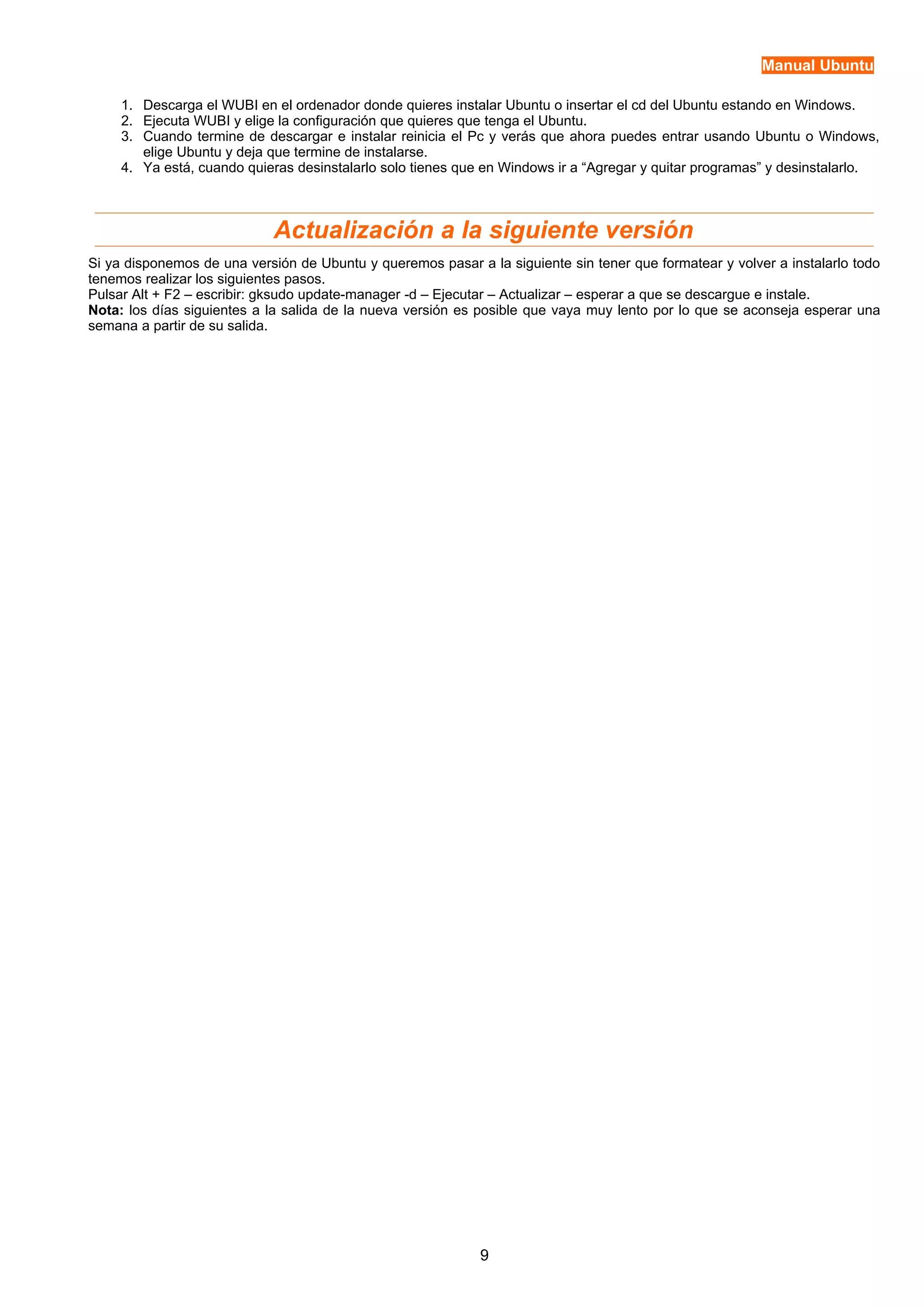 Manual Ubuntu 
1. Descarga el WUBI en el ordenador donde quieres instalar Ubuntu o insertar el cd del Ubuntu estando en Windows. 
2. Ejecuta WUBI y elige la configuración que quieres que tenga el Ubuntu. 
3. Cuando termine de descargar e instalar reinicia el Pc y verás que ahora puedes entrar usando Ubuntu o Windows, 
elige Ubuntu y deja que termine de instalarse. 
4. Ya está, cuando quieras desinstalarlo solo tienes que en Windows ir a “Agregar y quitar programas” y desinstalarlo. 
Actualización a la siguiente versión 
Si ya disponemos de una versión de Ubuntu y queremos pasar a la siguiente sin tener que formatear y volver a instalarlo todo 
tenemos realizar los siguientes pasos. 
Pulsar Alt + F2 – escribir: gksudo update-manager -d – Ejecutar – Actualizar – esperar a que se descargue e instale. 
Nota: los días siguientes a la salida de la nueva versión es posible que vaya muy lento por lo que se aconseja esperar una 
semana a partir de su salida. 
9 
 