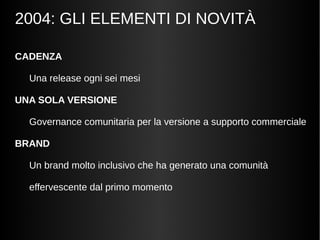 2004: GLI ELEMENTI DI NOVITÀ 
CADENZA 
Una release ogni sei mesi 
UNA SOLA VERSIONE 
Governance comunitaria per la versione a supporto commerciale 
BRAND 
Un brand molto inclusivo che ha generato una comunità 
effervescente dal primo momento 
 