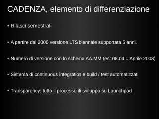 CADENZA, elemento di differenziazione 
● Rilasci semestrali 
● A partire dal 2006 versione LTS biennale supportata 5 anni. 
● Numero di versione con lo schema AA.MM (es: 08.04 = Aprile 2008) 
● Sistema di continuous integration e build / test automatizzati 
● Transparency: tutto il processo di sviluppo su Launchpad 
 