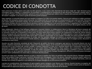 CODICE DI CONDOTTA 
Siate premurosi. Il vostro lavoro sarà usato da altre persone, e voi a vostra volta dipenderete dal lavoro degli altri. Ogni decisione presa 
coinvolgerà utenti e colleghi, e ci aspettiamo che prendiate in considerazione le conseguenze di ogni decisione. Ad esempio, quando siamo in 
uno stato di "freeze", non fate drammatici upload di nuove versioni di software per sistemi critici, in quanto altre persone sono in fase di test 
dei sistemi "congelati" e non sono in grado di assorbire grandi variazioni. 
Siate rispettosi. La comunità Ubuntu ed i suoi membri si rivolgono l'un l'altro con grande rispetto. Ciascuno può realizzare un valido contributo 
ad Ubuntu. Non possiamo sempre essere d'accordo, ma il disaccordo non è una scusa per un comportamento e per modi scorretti. Potremmo 
tutti vivere qualche frustrazione talvolta, ma non potremmo mai permettere che tale frustrazione si trasformi in un attacco personale. E' 
importante ricordare che una comunità dove le persone si sentono a disagio non è una comunità produttiva. Ci aspettiamo che i membri della 
comunità Ubuntu siano rispettosi sia quando hanno a che fare con altri collaboratori, sia con persone al di fuori del progetto Ubuntu, sia con 
gli utenti. 
Siate collaborativi. Ubuntu e Free Software collaborano e lavorano insieme. La collaborazione riduce la ridondanza del lavoro compiuto del 
mondo Free Software e migliora la qualità del software prodotto. Dovreste tendere a collaborare con altri maintainers Ubuntu, così come con 
la comunità a monte che è interessata al vostro lavoro. Il vostro lavoro dovrà essere eseguito con trasparenza e le patch per Ubuntu devono 
essere consegnate alla comunità quando si rendono disponibili, non al rilascio dell'edizione. Se volete lavorare a nuovo codice per progetti 
esistenti, almeno mantenete informati delle vostre idee e progressi i responsabili di quei progetti. Potrebbe non essere possibile ottenere il 
consenso circa la corretta implementazione di un'idea, così non sentitevi obbligati ad ottenere un accordo prima di iniziare, ma almeno 
mantenete informato del vostro lavoro il mondo esterno, e pubblicatelo in modo tale da consentire altri di svolgere prove, discussioni e 
contribuire ai vostri sforzi. 
Quando non siete d'accordo, consultate gli altri. Disaccordi, sia politici che tecnici, avvengono ogni giorno e la comunità Ubuntu non ne è 
esente. L'obiettivo importante non è evitare i disaccordi o le diverse vedute, ma di risolverli costruttivamente. Dovreste sempre tornare alla 
comunità ed ai suoi processi per cercare consigli e risolvere disaccordi. Ci sono sia il Technical Board che il Community Council che vi 
aiuteranno a decidere il giusto corso di Ubuntu. Ci sono inoltre diversi Project Teams e Team Leaders, che vi aiuteranno a capire quale 
direzione potrebbe essere la più accettabile. Se alla fine volete comunque prendere una strada diversa, vi invitiamo a fornire una diversa 
distribuzione o un set di pacchetti alternativo usando la struttura dell'Ubuntu Package Management, affinchè la comunità possa comunque 
provare i vostri cambiamenti e le vostre idee, e contribuire alla discussione. 
Quando non siete sicuri, chiedete. Nessuno sa tutto, e nessuno si aspetta che l'altro sia perfetto nella comunità Ubuntu. Rivolgere domande 
evita molti problemi lungo il percorso, e quindi le domande sono incoraggiate. Coloro che devono rispondere, dovranno essere reattivi e di 
grande aiuto. Comunque, nel porre una domanda, occorre avere cura nel rivolgersi al forum appropriato. Domande fuori-tema, come ad 
esempio una richiesta di supporto in una mailing list di sviluppo distoglie da una discussione produttiva. 
Lasciate con considerazione. Gli sviluppatori di ogni progetto vanno e vengono, e per Ubuntu non è diverso. Quando lasciate un progetto, del 
tutto o in parte, fatelo cercando di minimizzare le ripercussioni sul progetto stesso. Ciò significa che dovreste avvisare prima di lasciare e 
intraprendere le opportune azioni per assicurare che gli altri possano riprendere dal punto da voi lasciato. 
 