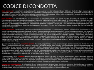 CODICE DI CONDOTTA 
Siate premurosi. Il vostro lavoro sarà usato da altre persone, e voi a vostra volta dipenderete dal lavoro degli altri. Ogni decisione presa 
coinvolgerà utenti e colleghi, e ci aspettiamo che prendiate in considerazione le conseguenze di ogni decisione. Ad esempio, quando siamo in 
uno stato di "freeze", non fate drammatici upload di nuove versioni di software per sistemi critici, in quanto altre persone sono in fase di test 
dei sistemi "congelati" e non sono in grado di assorbire grandi variazioni. 
Siate rispettosi. La comunità Ubuntu ed i suoi membri si rivolgono l'un l'altro con grande rispetto. Ciascuno può realizzare un valido 
contributo ad Ubuntu. Non possiamo sempre essere d'accordo, ma il disaccordo non è una scusa per un comportamento e per modi scorretti. 
Potremmo tutti vivere qualche frustrazione talvolta, ma non potremmo mai permettere che tale frustrazione si trasformi in un attacco 
personale. E' importante ricordare che una comunità dove le persone si sentono a disagio non è una comunità produttiva. Ci aspettiamo che i 
membri della comunità Ubuntu siano rispettosi sia quando hanno a che fare con altri collaboratori, sia con persone al di fuori del progetto 
Ubuntu, sia con gli utenti. 
Siate collaborativi. Ubuntu e Free Software collaborano e lavorano insieme. La collaborazione riduce la ridondanza del lavoro compiuto del 
mondo Free Software e migliora la qualità del software prodotto. Dovreste tendere a collaborare con altri maintainers Ubuntu, così come con 
la comunità a monte che è interessata al vostro lavoro. Il vostro lavoro dovrà essere eseguito con trasparenza e le patch per Ubuntu devono 
essere consegnate alla comunità quando si rendono disponibili, non al rilascio dell'edizione. Se volete lavorare a nuovo codice per progetti 
esistenti, almeno mantenete informati delle vostre idee e progressi i responsabili di quei progetti. Potrebbe non essere possibile ottenere il 
consenso circa la corretta implementazione di un'idea, così non sentitevi obbligati ad ottenere un accordo prima di iniziare, ma almeno 
mantenete informato del vostro lavoro il mondo esterno, e pubblicatelo in modo tale da consentire altri di svolgere prove, discussioni e 
contribuire ai vostri sforzi. 
Quando non siete d'accordo, consultate gli altri. Disaccordi, sia politici che tecnici, avvengono ogni giorno e la comunità Ubuntu non ne è 
esente. L'obiettivo importante non è evitare i disaccordi o le diverse vedute, ma di risolverli costruttivamente. Dovreste sempre tornare alla 
comunità ed ai suoi processi per cercare consigli e risolvere disaccordi. Ci sono sia il Technical Board che il Community Council che vi 
aiuteranno a decidere il giusto corso di Ubuntu. Ci sono inoltre diversi Project Teams e Team Leaders, che vi aiuteranno a capire quale 
direzione potrebbe essere la più accettabile. Se alla fine volete comunque prendere una strada diversa, vi invitiamo a fornire una diversa 
distribuzione o un set di pacchetti alternativo usando la struttura dell'Ubuntu Package Management, affinchè la comunità possa comunque 
provare i vostri cambiamenti e le vostre idee, e contribuire alla discussione. 
Quando non siete sicuri, chiedete. Nessuno sa tutto, e nessuno si aspetta che l'altro sia perfetto nella comunità Ubuntu. Rivolgere domande 
evita molti problemi lungo il percorso, e quindi le domande sono incoraggiate. Coloro che devono rispondere, dovranno essere reattivi e di 
grande aiuto. Comunque, nel porre una domanda, occorre avere cura nel rivolgersi al forum appropriato. Domande fuori-tema, come ad 
esempio una richiesta di supporto in una mailing list di sviluppo distoglie da una discussione produttiva. 
Lasciate con considerazione. Gli sviluppatori di ogni progetto vanno e vengono, e per Ubuntu non è diverso. Quando lasciate un progetto, 
del tutto o in parte, fatelo cercando di minimizzare le ripercussioni sul progetto stesso. Ciò significa che dovreste avvisare prima di lasciare e 
intraprendere le opportune azioni per assicurare che gli altri possano riprendere dal punto da voi lasciato. 
 