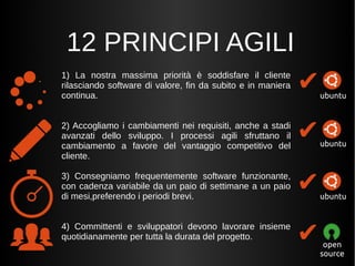 12 PRINCIPI AGILI 
1) La nostra massima priorità è soddisfare il cliente 
rilasciando software di valore, fin da subito e in maniera 
continua. 
2) Accogliamo i cambiamenti nei requisiti, anche a stadi 
avanzati dello sviluppo. I processi agili sfruttano il 
cambiamento a favore del vantaggio competitivo del 
cliente. 
3) Consegniamo frequentemente software funzionante, 
con cadenza variabile da un paio di settimane a un paio 
di mesi,preferendo i periodi brevi. 
4) Committenti e sviluppatori devono lavorare insieme 
quotidianamente per tutta la durata del progetto. 
✔ 
✔ 
✔ 
✔ 
ubuntu 
ubuntu 
ubuntu 
open 
source 
 