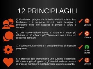 12 PRINCIPI AGILI 
5) Fondiamo i progetti su individui motivati. Diamo loro 
l'ambiente e il supporto di cui hanno bisogno e 
confidiamo nella loro capacità di portare il lavoro a 
termine. 
6) Una conversazione faccia a faccia è il modo più 
efficiente e più efficace per comunicare con il team ed 
all'interno del team. 
7) Il software funzionante è il principale metro di misura di 
progresso. 
8) I processi agili promuovono uno sviluppo sostenibile. 
Gli sponsor, gli sviluppatori e gli utenti dovrebbero essere 
in grado di mantenere indefinitamente un ritmo costante. 
✔ 
ubuntu 
✔ 
ubuntu 
✔ 
open 
source 
✔ubuntu 
 