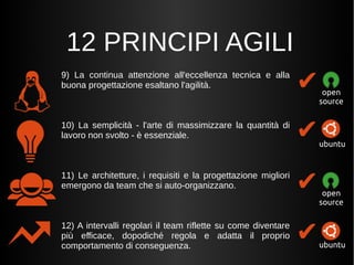 12 PRINCIPI AGILI 
9) La continua attenzione all'eccellenza tecnica e alla 
buona progettazione esaltano l'agilità. 
10) La semplicità - l'arte di massimizzare la quantità di 
lavoro non svolto - è essenziale. 
11) Le architetture, i requisiti e la progettazione migliori 
emergono da team che si auto-organizzano. 
12) A intervalli regolari il team riflette su come diventare 
più efficace, dopodiché regola e adatta il proprio 
comportamento di conseguenza. 
✔ 
open 
source 
✔ 
ubuntu 
✔ 
open 
source 
✔ubuntu 
 