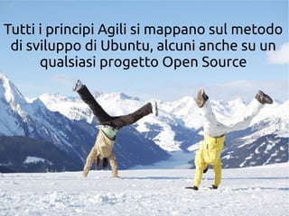 Tutti i principi Agili si mappano sul metodo 
di sviluppo di Ubuntu, alcuni anche su un 
qualsiasi progetto Open Source 
 