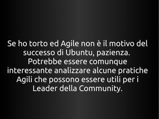Se ho torto ed Agile non è il motivo del 
successo di Ubuntu, pazienza. 
Potrebbe essere comunque 
interessante analizzare alcune pratiche 
Agili che possono essere utili per i 
Leader della Community. 
 