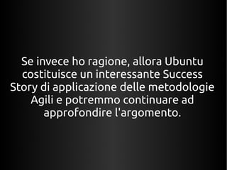Se invece ho ragione, allora Ubuntu 
costituisce un interessante Success 
Story di applicazione delle metodologie 
Agili e potremmo continuare ad 
approfondire l'argomento. 
 