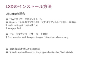 LXDのインストール方法
## "lxd"パッケージのインストール
## Ubuntu 15.10のクラウドイメージではデフォルトインストール済み
$ sudo apt-get install lxd
$ newgrp lxd
## イメージダウンロードサーバーを登録
$ lxc remote add images images.linuxcontainers.org
## 最新のLXDを使いたい場合は
## $ sudo apt-add-repository ppa:ubuntu-lxc/lxd-stable
Ubuntuの場合
 