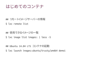 はじめてのコンテナ
## リモートイメージサーバーの情報
$ lxc remote list
## 使用できるイメージの一覧
$ lxc image list images: | less -S
## Ubuntu 14.04 LTS コンテナの起動
$ lxc launch images:ubuntu/trusty/amd64 demo1
 
